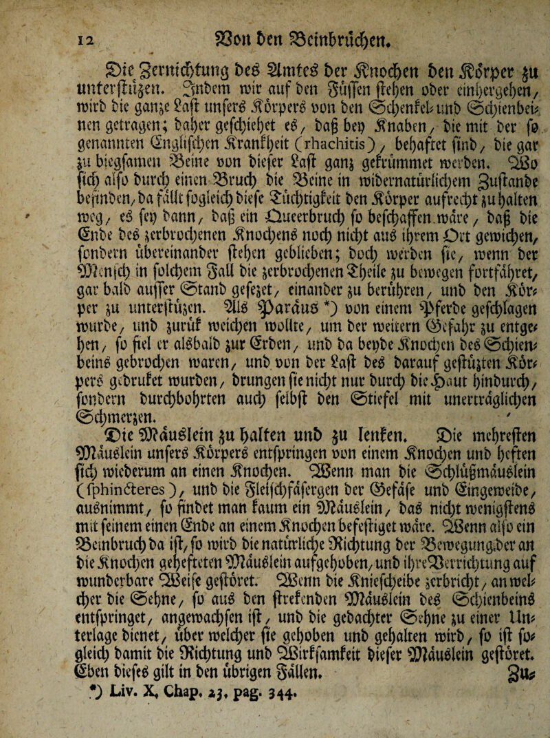 JDie“ geratehfung t>eö 2lmfe3 btt Knochen best Körper unterfingen. Snbem mir auf ben Süffen fiepen ober einpergehen/ wirb bie ganje Saft unfert körpert oon ben ©cpenfebunb ©d)ienbei# nen getragen; baper gefcpiebet et/ bafj bep Knaben/ bie mit ber fo genannten dnglifd)en Jlranfpeit (rhachitis), behaftet ftnb, bie gar ju biegfamen SBeine oon tiefer Saft ganj gefrummet tonten. Oßo ft cf) alfo burd) einen SSrucp bte^ 55eine in wibernatürlicpem guflanbe beftnbcn/ba faUt fogleict) biefe $ücptigleit ben Körper aufrecht vu palten weg, et fei) bann/ baf ein Oueerbrucp fo befcpaffen.wdre/ bap bie (Snbe bet verbrochenen Änod;ent nocp nicht aut ihrem Ort gewichen/ fonbern übereinanber flehen geblieben; bocp werten ftex wenn ter Flenid) in folcpem Sali tie verbrochenen Speile ju bewegen fortfdpret, gar balb auffer ©tanb gefejet/ einanber ju berühren, unb ben itör# per ju unterftujen. 9llt pardus *) oon einem ^ferte gefchlagen würbe, unb jurüf weichen wollte/ um ber weitern ©efapr ju entgeh hen/ fo fiel er altbalb jur (frbeii/ unb ba bepbe Knochen bet@chien* beint gebrochen waren/ unb oon ber Saft bet barauf gefilmten $ör# pert gebrütet würben/ trungenftenidjt nur burcp hierauf hinburch/ fonbern turchbohrten aud; felbjt ben ©tiefe! mit unerträglichen ©cpmetven. £>te SHaudletn ju haften unh $u Ieufen. ©ie mchreften «Dtäutlein unfert körpert entfpringen oon einem Knochen unb heften fiep wieberum an einen Knochen. 2Benn man tie ©chlüfmäutfein (fphinderes)/ unb bie Sleijd)fdfergen ber ©efdfe unb ©ngeweite/ autnimmt / fo ftnbet man faum ein Siddutlein, tat nidft wenigftent mit feinem einen (Snbe an einem Knochen befefliget wäre. 'Sßenn alfo ein 33etnbrud) ba ifl/fo wirb bie natürliche Oftcptung ber 33eroegungber an tie $nod)cn gehefteten SOidutiei» aufgehoben/ unt ipreSBerricptung auf wunberbare ^ßeife gefröret: SSenn bie j?niefd)eibe verbricht/ an web dher bie ©ebne, fo aut ben flrefenten ^dutlein bet @d)ienbein$ entfpringet/ angewaepfen ifl, unb bie gebachter ©epne ju einer tim terlage bienet/ über welcher fte gehoben unb gehalten wirb/ fo ifl fo# gleich bamit bie Oiicptung unb Qßirffamfeit tiefer ^äutletn geflöret. ßben tiefet gilt in ben übrigen Sailen, gu# *) Liv. X, Chap, zj, pag. 344.