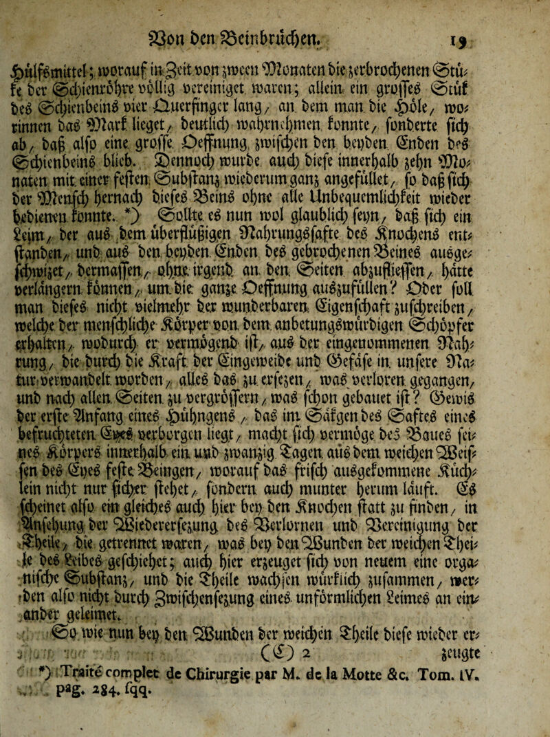 Imlfbmittel; worauf ingett »an peeu Senaten bte ^erbrochenen ©tu# fe ber @d)ienröhte völlig vereiniget waren; allein ein groffeb ©tüf beb ©d>tenbeinb »ier tluerjmgcf lang/ an bem man bie «twle, wo# rinnen bab $)tarf lieget/ beutlid) waijrncfymen fonnte/ fonbette ftd) ab/ ba§ alfp eine groffe. Oeffnung, jwtfcpen ben bet)ben Enben b?b ©chienbeinb blieb, ©ennod) würbe and; biefe innerhalb jehn «JJto# naten mit einer fejien ©ub|tan$ wieberum ganj angefttUet,, fo baf ftd) ber ®cnfd) fernad) biefeb Sciris ohne alle Unbequemlichkeit wiebet bebieneu fonnte. *> ©ollte eb nun wol glaublich fet)tt/ hag ftd) ein llcint/ ber aub bem überflufigen 9iabrungb|aftc beb .Hnochenb ent« fhmbeit/ unfeaüb ben bepben Enben beb gebrochenen 35eineb attbge# fchwijet/, bermafen/. ahne irgenb. an, ben ©eiten abjuflSeffen/, hdtte verlängern können r um. feie, gdnje Oeffnung aubjufitllen ? Ober fall man biefeb nicht »iclmeht ber wunberbaren Eigenjcfwft jufdjreiben ,, »eld>e ber menfd)lid)c .ftörper »an bem. anbetungbwürbtgen ©djogfer erhalten/ woburch er »ertnögenö iftAanb ber eingenommenen 9lah# rungv bic burd) bie £raft ber Eingeweibe unb ©efdfe in. unfe.re 9ia# tut »erwanbelt worben, alles bab ju erfejeu / wab verloren gegangen/ unb nad) allen, ©eiten juaergröffern / wab fd)on gebauet ift? Ekwib ber erfte Einfang eineb .£nif)ngenbbab int ©dfgen beb ©afteb eineb befruchteten E^eb »erborgen liegt/ mad)t ftd) »ermöge beb SSaueb fet# neb Äorperb innerhalb' ein unb jwanjig ?.agen aub bem weichen SSSeif# fen beb Epeb fefte SSeingctt/ woraufbab ftifch aubgefommene .Hi# lein nicht nur ftd>er flehet „ fonbern auch munter herum lauft. Eb fd)einet alfo ein gleiches aud) hier bet) ben Änod)en ftatt 51t fmben./ in 5lnfehung ber SSiebererfejung beb^krlornen unb Skretniuung bet i&hetk/ bie getrennet waren/ wab bei) ben'SBunben ber weichen $l)d# fe beb Ueibeb gefchiehet; and) hier erzeuget ftd) »on neuem eine orga# ni# ©ubfianj / unb bie £[)eile wachfen würflig jufammen/ »er# -ben alfo nicht burd) 3wifd)enfe;ung eineb unförmlichen Üetmeb an ein# . anber geleitnet. . ©0 wie nun bet) ben <2Bunbett ber weichen ?l>eile biefe wiebet er# j.;»uv.sn - (E) 2 jettgte *> Traite complet de Chirurgie par M. de la Motte &c. Tom. IV, . pag. 284. fqq*