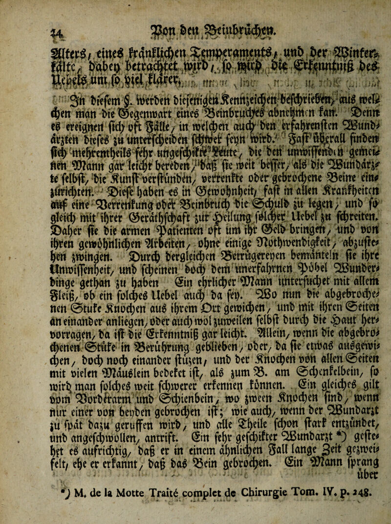 §4. mmjtm Mii ... 'iM ...«„,jwyn^Mh;nnm x|i|g 3n btefem §. werben bieicnt« man bie rf * ■; ' . *M. hiPfe /A >wr i ■- i ; ttt $u unterfd)e ' “ .“pt& bte'ben unwitt'enbtrj gerttefer fleh 9IJIann gar leicht bereben /^äf; [te wett ;be[fer/ alö bie 5®trtib4tif te felbjl/ •bte .g'unjt »erfhmbetv »errenfte ober gebrochene $8eine ein« iörtchtent ! 2>iefe haben eb tn ©emobnbeit/ fajl in allen $ranfbeitcit auf eine ^öerrerifangobÄ SSeinbtucb bie ©ebulb ju legen / unb fo gleich mit ihrer ©etathfebaft jur|)eilutt^fbli|er:Uebeltat fcbreiten. S>aher ffe bie armen Patienten oft tim i^r ©elb bringen/ unb wn ihren gewöhnlichen Arbeiten/ ohne einige 9!öthwenbigfeit, abjufte* hen jwingert. löureb berglei^en SSetrugeretjen bemänteln fie ihre t$ttwiffenbeit> unb [tbeinen bod) bem unerfabtnen ^öbel 'SSunber* bihge gethan su haben (Ein ehrlicher 'Wann unterfuebet mit allem gleiß/ ob ein foldheö Uebel auch ba fei), *2Bo nun bie abgebrochen nen ©tufe Knochen aug ihrem Drt gewichen/ unb mit ihren ©eiten an einanber anltegett/ ober aud; wol juweilen felbft burch bieJpaut l>er# twrragen/ ba iff bie (Srtenntni§ gar leicht. Allein/ wenn bte abgebro* ebenen ©tufe in SBeruhrung geblieben/ ober/ ba jte-etwag auggewi* eben/ hoch noch einanber ftöjen, unb ber Knochen »ön allen ©eiten mit »ielen 9S)?duölem bebeiet tfl/- alg jum 53. am ©chenfclbeiti/ fo wirb, man foldjeg weit fd)werer erfennen fönnen. (Ein gleichet gilt »om ^orblfarm !unb ©thienhein / wo jween Ättochen [mb/ wenn nur einer »on beoben gebrod)en i|T; wie auch/ wenn ber SlBunbarit ju fpät ba^u geruffen wirb/ unb alle £f)eite fd)on flarf entjunbet/ unb angefchwollen/ antrift. Sin fet>v gefehlter Süßunbarjt *) gefte hft eö aufrichtig/ ba§ er in einem ähnlichen galt lange 3eit gejwet* feit/ ehe er erfannt/ ba§ bag 53ein gebroden. (Eilt $?ann [prang über M. de la Motte Traitb complet de Chirurgie Tom. IV. p. 348.