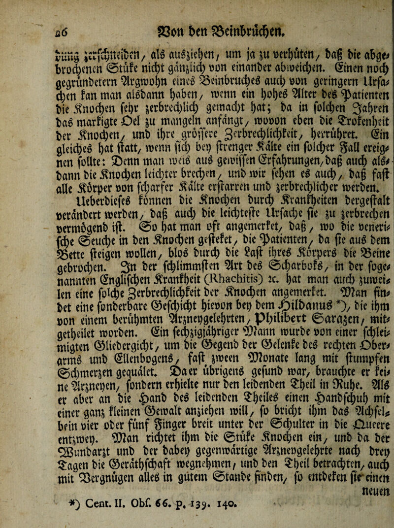 ü6 föott bctt Beinbrüchen, tun» jcrfnStteuKSt/ d§ augjiefjen, um ja juoerbuten/ bag bie abge# brodjenen ©tüfe nicht ganjud) «on einanber abmeicben. (tinen noi^> I gegrünbetern9lrgroobn eineg; 55einbrud)eg auchoon geringem Urfa# i; eben fan man aiebann haben, wenn ein i)oi)eö eiltet beg Patienten bie fnod)en fei)r jerbred)lid) gemacht bat; ba in folgen fahren bag marfigte £>el ju mangeln anfdngt/ mooon eben bie $rofen!)eit I ber Änodjen/ unb il)re gröfferc gerbredjlicbfett/ tjeerü^ret. (Sin gleidjeg l)at flatt/ wenn (ui) bei) frrenger falte ein folget gall ereig# nen foUte: ©enn man metg auö gemtflfen Erfahrungen/ ba§ aud) alg#' bann bie f nod)en leichter brechen / unb mir fetjen eg aud), ba§ faft aUe f örper oon fd)arfer f alte erharren unb 5erbred)iicl)er merben. Ueberbiefeg fönnen bie fnod)en butd) franfbeiten bergejlalt »etänbert merben/ ba§ auch bie kiebtejie Urfad)e fte ;u jetbreeben j »ermögenb ift. ©o bat man oft angemerfet/ ba§, mo bie »eneri# fd>e ©euebe in ben fnod)en gefiefet, bie Patienten, ba fte qug bem «Sette feigen moHen/ blog bureb bie Saji ihreö förperg bie 55eine gebrochen. 3« ber fcblimmjten 5lrt beg ©charbofg, in ber foge# nannten (§ngltfcl)en f ranfbeit (Rhachitis) tc. bat man aud) jumei* len eine fobbe gerbredjlicbfeit ber fnodpen angemerfet. Wan fttu bet eine fonberbare ©efd)icbt bk»on bet) bem .pjl&cmug *), bie ibm »on einem berühmten 5lrjnepgelebrten, PbtUbert ©ara?en/ mit# getbcilet morben. Sin fecbjigjäbrigcr Wann mürbe »on einer fehlet# migten ©liebergiebt, um bie ©egenb ber ©etenfe beg regten Ober# armö unb Sllenbogeng, faft jmeen Wonate lang mit fhimpfett @d)merjen gegudlet. ©aer übrigeng gefunb mar/ brauchte er fei# ne 5k;nepen, fonbern erhielte nur ben leibenben $bdl in Ofube. er aber an bie £>anb beg leibenben £!)etleg einen £>anbfd)ui) mit einer ganj fleinen ©emalt anjieben mill, fo brid)t ihm bag 5ld)feU bein oter ober fünf Singer breit unter ber ©d)ulter in bie jQueere entjmep. Wan rietet ihm bie ©tüfe fnodjen ein, unb ba ber <2Bunbarjt unb ber habet) gegenmdrtige ^Irsnengelebrte nach bret) tragen bie ©eratbfebaff megnebmen, unb ben £i)dl betrachten/auch mit Vergnügen alleg in gutem ©tanbe jiinben/ fo entbefm (tr einen neuen