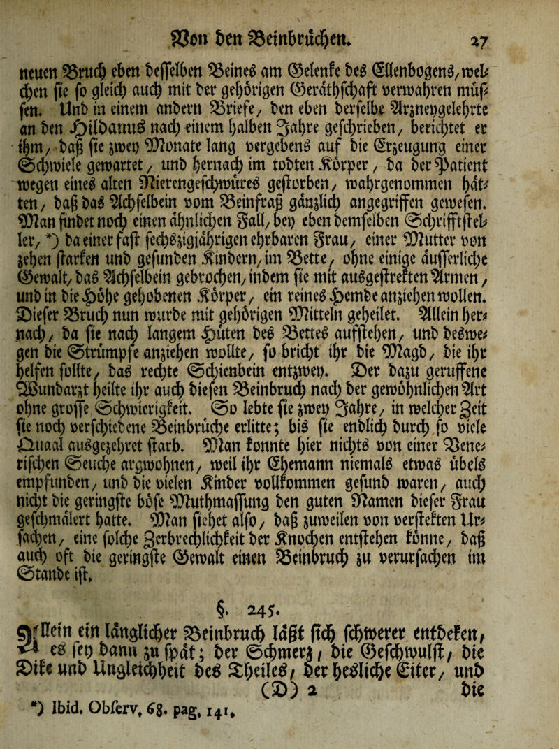 23o» ben SSeinbrndjem xj neuen 55ntdj eben bejfelben SSeineg am ©elenfc beg Ellenbogen praeli eben fte fo gleich auch mit ber gehörigen ©erdtbfehaft »erwahren müf# fen. Unb in einem anbem SSriefe, ben eben berfeibe 5lrjnepgelehrte an ben J£)übanu$ nad) einem halben Sabre geghrieben, berichtet et ihm/ bagftejwet) Monate lang »ergebeng auf bie Erzeugung einet ©d;wiele gewartet, unb bernad) im tobten Körper, ba ber patient wegen eineg alten Sfterengefcbwüreg geworben/ wahrgenommen hat# ten / bag bag 5lchfelbein »om 25einfrag ganjltd) angegriffen gewefen. Wan frnbet noch einen ähnlichen Sali/bei) eben bemfelben ©chrtfftgel# kt/ *) ba einer fag fecbgggjdbrigen ehrbaren Srau/ einer Butter »on iehen garfen unb gefunben Ämtern/ im SSette, ohne einige aufferltdhe ©ewalt/bag Ichfelbein gebrochen/inbem fte mit auggegrerten %men, unb in bie £öl)e gehobenen Äörper, ein reineg |>embe anjiehen wollen. SDiefer SSrud) nun würbe mit gehörigen Wittein geheilet. Allein her# nach / ba fte nach langem 4)üten beg SSetteg aufflehen, unb beg'we# gen bie ©trumpfe angehen wollte, fo bricht ihr bie Wagb, bietht helfen füllte, bag rechte ©djienbein entjwep. $Det baju gerujfene SSSunbarjt heilte thr auch tiefen Beinbruch nad) ber gewöhnlichen 2lrt ohne groffe ©cbwtcrigf'eit. @o lebte fte jwep Sab«/ in weld;er^eit fte noch »erfchiebene S3etnbrud)e erlitte; big fte enblich burch fo »tele 0uaa! auggejehret färb. Wan fonnte hier nidjtg »on einer 93ene# rifchen ©eudje argwöhnen/ weil ihr Ehemann niemalg etwag übelg empfunben, unb bie »ielen Ämber »oUfommen gefunb waren, and; nid)t bie geringge böfe Wutbmagung ben guten Sbamen biefer Srau gefcbmdkrt hatte. Wan gebet alfo, bag juweilen »on »ergeften lir# faChen / eine fold)e Beebred)lichfeit bet Knochen entgehen fönne, bag aud) oft bie geringge QSewalt einen Beinbruch ju »erurfachen im ©ianbe ig» ■ §• 245* «fUetn eilt länglicher Söeinbrudj lägt geh fehlerer enfbefett, <\ es iet) bann jufpät; ber ©chmer^ bie ©efchwulg/ bie Stfeunb Ungleichheit beS ShetleS/ ber beSltc&e Etter/ unb (2) ) 2 bie *) Ibid. Obferv, 6$. pag, 141*