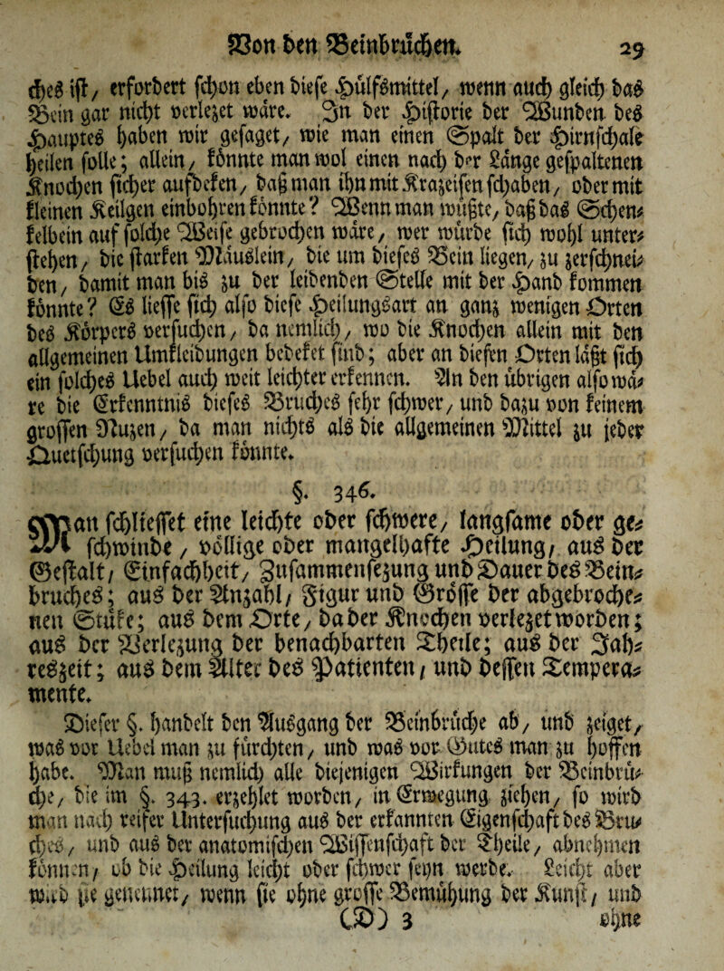 ifl/ erfordert fd)on eben biefe 4)ü!f£mittel/ menn aueb gleich ba$ «Sein gar ntd)t »erleget wäre. 3n bet* .§nj}orie bet QBunben beg 4>aupteö f)abett mit gefaget/ wie man einen ©palt bet $)trnfd)ale feilen folle; allein/ fbnnte man mol einen nad) ber Sänge gehaltenen Änod)en ftcl)et aufbefett/ bag man if>tt mit Ä'rageifen fd)aben / ober mit Keinen .Stetigen einbol)tenfonnte? Qßennman mngte, bag bag @d;en# f elbein auf foldje ^eife gebroden märe/ met mürbe ftd) mogl unter# flehen/ bie flarfen bDZauelein/ bie um biefcö 55etn liegen/ gu gerfd)nei# ben/ bamtt man big gu bet letbenben ©teile mit ber £)anb fotnmen fonnte? lieffe ftd) alfo tiefe £ei!unggart an gang menigen Orten beb ätorperb »erfud)cn , ba nemltd) / rao bie ftnod)en allein mit ben allgemeinen Umflcibungen bebefet ftnb; aber an tiefen Orten lägt ftd) ein fold)eb Uebel aud) meit letzter erfennen. 51 n ben übrigen alfomä# re bie (Srfcnntnib biefeb S3rud)eg fegt fd)met/ unb bagu tmn feinem groffen 3Zugen, ba man nicjjtg alb bie allgemeinen Mittel gu feter öuetfd;ung »erfud;en fonnte* §. 346. cOßan fd^Iteffet etne letzte ober fdjwere/ langfame ober ge# JJi fdjmtnbe / rollige ober mangelhafte J^cUnng/ aud bec ©ejfalt/ €tnfadjl)cit/ Sufammenfejung unb Sauer bed 55ein# bruebeä; aud ber Stnjabl/ Siprunb ©roffe ber abgebrodbe# nen ©tüfe; aud bent -Ortey baber Knochen Perlejetworben; auS ber Verlegung ber benachbarten £betle; aus ber Sab# redjett; aubbei«511 tect>ed Patienten) unbbejfenTempera# mente. tiefer §. banbeit ben 5lubgang ber 55einbrüd)e ab/ unb geiget, mag rot Uebel man gu furdjten / unb mag »or ©uteg man gu hoffen babe. SOfan mttg nemlid) alle biejenigen <23irfungen ber SSctnbrü# d)i/ bie im §. 343. ergeblet morben/ inSrmegung, jteben, fo rntrb man nach reifer Unterfudjung aud ber erfannten ©genfdjaft beg SS tu# d)eov unb aug ber anatomifd)en 2Bi(fenfd>aft ber ?l)ei!e/ abnegmen fbnnen/ ob bie Teilung leid)t ober febmer fepn merbe.* Seid;: aber rnaO fie geturnte:, menn fte ohne greife SSemübung ber Ä'unft / unb ÜCO 3 ebne