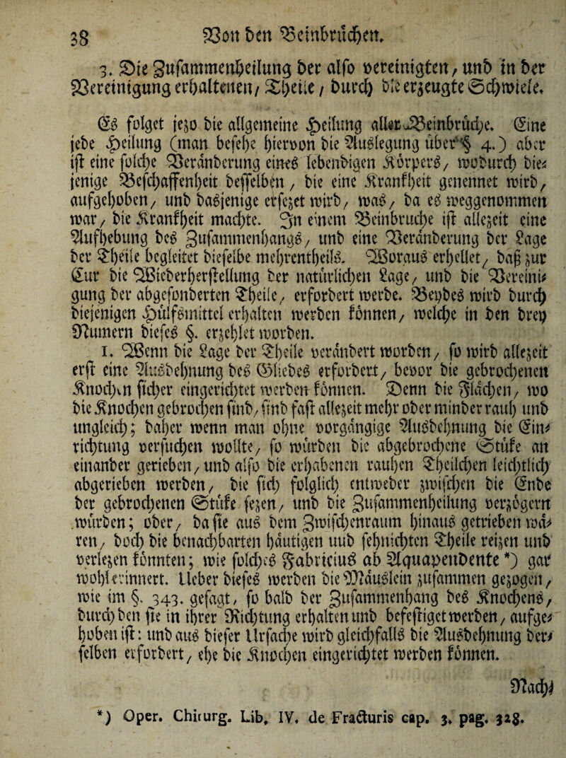 3. Sie Sufammenbetlung ber alfo oerdnigten, unb ttt ber 33erdmgung erhaltenen/ Steile / tmrd) bie eräugte 0d)mtde, öS folget jejo bie allgemeine Teilung alias JBeinbrüdpe. (Sine jebe Teilung (man befere hieroon bie Auslegung über'<§ 4.) aber ijf eine fold)e SLeranberung eineg lebendigen StorperS/ »oburd) bie* jenige 93efd)affenl)eit beffelbfn, bie eine .ftranfl)eit gcnennet wirb, aufgehoben/ unbbaSjenige erfejet »irb/ »aS/ ba eS »eggenommen mar/ bie .Hranfi)eit machte. einem 3$einbrud)e ift allezeit eine Aufhebung bcS gufammenhattaS 7 unb eine 93erdnberung ber Sage ber 31)eile begleitet biefelbe mehrcntbeilS. 3Boraus erf)e0et/ ba§ jur Sur bie ‘SBicberherjMlung ber natürlichen Sage, unb bie iBereini* gung ber abgefonberten $hd!e7 erforbert »erbe. SBepbeS »irb burd) btejenigen 4)tilf^mlttel erhalten »erben fonnen 7 »eiche in ben brei) Üfumern biefcö §. erjchlet »orben. 1. Süßen« bie Sage ber Pfeile »erdnbert »orben / fo »irb allejeit er ft eine 2luSbel)mmg beS ©liebet erforbert/ beoor bie gebrochenen Änod>n ftd)er eingcrid)tet »erben fonnen. Senn bie flachen/ »0 bie Knochen gebrochen ftnb7 finb faft allejeit mehr ober minber rauf) unb ungleich; baher »enn man ohne oorgdngige SluSbchnung bie Sin* tichtung oerfud)en »olite/ fo würben bie abgebrochene 0tüfe an einanber gerieben, unb alfo bie erhabenen rauhen Sjetlchen leid)tlid> abgerieben »erben/ bie ftd) folglich entweber jmifchcn bie Önbe ber gebrodenen @tüfe fejen, unb bte gufammenheilung oerjogern »ürben; ober7 ba fte aus bem 3mifd)enraum hinaus getrieben »d* reit/ bod) bie benadtbarten heutigen uub fehnid)ten ?heile reijett unb »erlejen fonnten; »ie foldjcS gabrkiud ab SlcjuayenDente *) gar »ohlerinnert. Lieber biefcS »erben bie SDtduSlein jufammen gezogen, »ie im §. ^343. gefagt, fo halb ber gufammenbang beS Knochens, burd) beit fte in ihrer 2Rid)tung erhalten unb befejliget »erben 7 aufge# hoben ifl: unb aus biefer lltfacbe »irb gleichfalls bie ?luSbehnung ber# felben erforbert/ ehe bie Knochen eingerichtet »erben fonnen. 9?aci^ *) Oper. Chirurg. Lib, IV. de Fra&uris cap. 3, pag. 323.