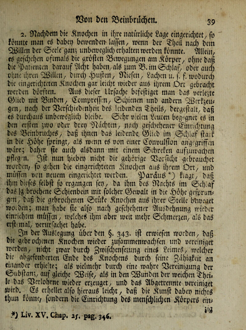 1 __ 23ou t>en Bemfcntdjeit 39 2. ^ac^&etti bie Änochcn in ii)re natürlid;e Sage eingcticbtct/ fo fomite man eb babet) bewenben* laffe«/ wenn bet ?i)eü nad) bcm Villen bet ©eele gam unbeweglid) erbalten werben formte. OHlein, eb gefd;cl)en oftmalb bte großen Bewegungen am torpet/ of)ne baß tic «Patienten barauf Sicht habetvalb ;um B.im@d)laf/ ober and) ci)ne ü)rm Sißülen/ burch .puffe»/ Olafen / Sad)en u. f. f. woburd) bie eingerichteten dvnodwn gar leicht wieber aus iijrem Orr gebracht werben börftett. Slub biefer l!rjdd)e befeßiget man bab oeriejte ©lieb mit Binben, Eompteficn, ©dßenen unb anbern Lißerfjem gen/ narf> ber Berfdnebmbett beb letbenben 3lbeilö/ bergcßalt/ baß eb burd)aub unbeweglich bleibe. ©ehr oielen Leuten begegnet eb in ben erßen -wo ober brep pachten, nach gefdicbener Einridjtung beb 95einbrud)eb 7 baß ihnen bab leibenbe. ©lieb im ©dfiaf ßatf in bie cpöbe fpringt/ alb wenn eb oon einer Eontralßon angegriffen wäre; bafjer ße auch albbann mit einem ©ebrefen auffumad)en pßegn. 3ß nun hiebet) nid)t bie gehörige Borfid)t gebrauchet worben/ fo gehen bie eingcridjtcten Knochen aub ihrem Ort/ unb muffen »on neuem eingerichtet werben. pardus*) fiagt/ baß ihmbiefcb felbff fo ergangen fei) / ba ihm beb SÜtacbtb int ©d) af bab |g broeijene ©cbienbcinjntt folcher ©ewalt in bie £>öbe gefprum gen/ baß bie gebrochenen csstüfe Änocl)en aub ihrer ©teile btweget woibcn; man habe fte alfo nach gefcljehener 5lusbehnung wieber einrichten muffen / welcheb il)tn aber weit mehr ©chmerjen/ alb bab erßmtal, ocrurrac!)et habe. 2m ber Slubiegtmg über ben. §. 343* iß erwiefen worben/ baß bie gebrodenen Knochen wieber jufammenwaebfen unb Bereiniget werben / nicht jwar burch gwißbenfesung eineb Seimeb/ rcekher bie abgefonberten Enbe beb Änochenb burch feine ^ähighit an einanbec erhielte; alb vielmehr burd) eine wahre Bereinigung ber ©ubßant/ auf gleiche <2Seife/ alb in ben fSßunben ber weidfen ‘Sbei« le bab Berlohrne wieber erzeuget / unb bab Slbgetrennte Bereiniget wirb. Eb erhellet alfo hieraub leicht / baß bie Äunft babep ntdnb thun fönne/ fonbern bie Einrichtung beb menfehlichen ^örperb ein* tia