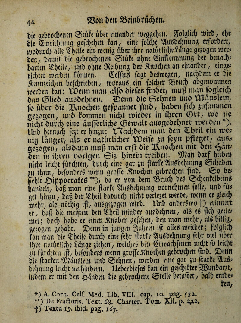 tk gebrochenen (Stufe über eittanber Weggehen. Solglid) wirb/ ehe bie ©nridjtung sefc^cfjett fan, eine foId)e 5tugbet)nung erforbert, lüobtti'd) alle $i)et(e ein wenig über ihre natürliche Sange gezogen wer* fcen, bannt bie gebrochenen ©tüfe ohne ©nflemmung ber benad)* barten ^eik/ unb ohne Reibung ber Knochen an einander / eingfc richtet werben fonnen. Celfuö fagt begwegen, naebbem er bie Äennjeidten beßbrieben, worauf ein fold)er Brud) abgenommen werben fan: Tüenn man alfo fciefeo ßnbef/ muß mau fogleich bao (Blieb auo&ebnen. Sbenn bie ©eßnen unb STfauslein, fo über bie Knochen {jefpannet ftnb, haben ftch sufammen «ejogen, unb kommen nicht veieber in ihren (Drt, wo ftc nicht burch eine äußerliche (Bemalt aüsgebehnet werben *). Unb hernad) fejt er binju: tTachbem man ben Cheil ein we# mg langer/ als er natürlicher VÜeife jtt feyn pfleget/ aus# gesogen / alobann mu{3 man erft bie Knochen mit ben «pan* ben in ihren vorigen ©i$ hinein treiben. 9)?an barf hieben nicht leicht fürchten, turd) eine gar $u ßarfe Slugbebnung ©chaben ju tl)un, befonberg wenn große Knochen gebrochen ftnb. ©o be* fehlt -OippocrateS **)/ ba er »on bem Bruch beg ©dhenfelbeinö banbeit, ba§ man eine ßarfe ^uebebnung »ornebmen feile, unb fü# get hink/ baf? ber ^eil baburch nicht »erlejet werbe, wenn er gleich mehr, aB notbig iß, auggnogen wirb. Unb anbergwo f) erinnert er, ba§ bie meiften ben ?!)eil minber augbebnen, alö eg ftd) gejie* met; bod) habe er einen Änabcn gefehen, ben man mehr, alg billig, gejogen gehabt. £)enn in jungen fahren iß alleg wetdjer; folglich fan man bie ?beUe burd) eine feljr ßarfe 9lugbebnung ßbr viel über ihre natürliche Sänge sieben, weldjeg bet? (Srwachfenen nicht fo leicht ju fürchten iß, befonberg wenn große Knochen gebrochen ßnb. IDfttrt bie ßarfen. ^Dfäuglein unb ©ebnen , werben eine gar ju ßarfe 5lug* bebnung leidet oerbinbern. Ueberbiefeg fan ein geßbifter*3Bunbarjt, inbem er mit ben &änben bie gebrochene ©teile betaßet, balbrntbe* fett, *) A. Garn. Celf. Med. Lib. VIU. cap. io. pag. f3z. **) De Fraftoris. Text. 6'g. Charter. Tom. XU. p. 2J.1, ■$) Textu 15. ibid. pag, 167,