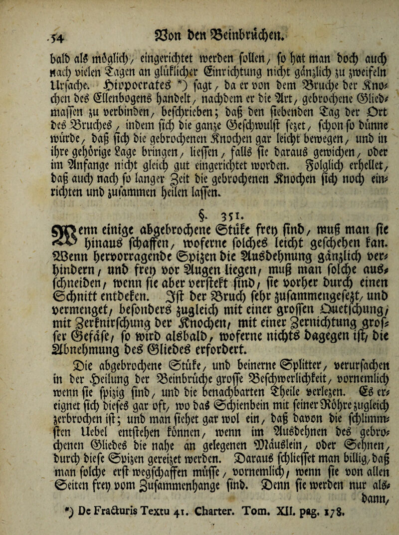 -54 f8on Öen 25etnbtiicf)ett balb als mögltd), eingerichtet roerbcn foüen, fo hat matt bod) aud) Mac!) sielen ?agen an glüliidjer Einrichtung nicht gänjlich ju jtueifeln itrjadjf. -finopoctated *) fagt r ba er son bem Bruche ber $no* d)cn beS Ellenbogens fjanbelt/ nadjbem er bie 5lrt, gebrodene ©lieb# maffen ju rerbinben, befd)rieben; ba§ ben ftebenben $ag ber Ort beS Bruches , tnbem ftd) bie ganje ©efd)trulft fejet, fd)onfo bümte mürbe, ba§ ftd) bie gebrochenen Knochen gar leid)t beisegen/ unb in ihre gehörige ?age bringen/ liejfen, falls fte batauS gctrid)en, ober im Anfänge nicht gleich gut eingerichtet tsorben. folglich erhellet, ba§ auch uud) fo langer pett bie gebrochenen Knochen ftd) noch dm richten unb jutammen heilen laffen. §. 351. enn einige abgebrochene ©tüfe fret) ftnh, rauf man ftc hinauf fchaffen, raoferne foldfed leicht gefd)ehen fan. B3entt herrorragenbe ©ptjenhie SluSbehnung gdnjltcf) rer# htnbern/ unb frei) t>or Slugen liegen/ rauf man foldhe aud# fdhnetben/ trenn fte aber rerfteft ftnb/ fterorher bura) einen ©cbnitt entbefen. 3ff ber Bruch fcf>r jufammengefejt, unb permenget/ befonberd jugletch mit einer groffen Duetfchung/ mit gerfntrfchung ber Knochen/ mit einer Vernichtung grof# fer ©efafe/ fo ratrb aldbalb, tooferne ntchtd bagegen tfh bie Sibnehmung bed ©liebed erforbert. Sie abgebrodhene ©tüfe, unb beinerne ©Splitter, serurfad)ctt in ber Teilung bet Beinbrüche groffc 525efd>tt>erlirf)feit, sornemlich rsenn fte fpijig finb, unb bie benad)barten £f)eile serlejen. Es er# eignet ftd) biefeS gar oft, tso baS ©d)ienbein mit feiner Olöhre jugletd) jerbrodhen iji; unb man flehet gar tsol ein, baf bason bie fchlimtn# ffen Uebel entfiehen f braten, trenn im SluSbehnen beS gebro# ebenen ©liebes bie nahe an gelegenen iÖlauSlein, ober ©ebnen, burch biefe ©pgen gereijet trerben. ©arauS fd)lieffet man billig, baf man foldje erff tregfdjaffen muffe, sornemlid) / trenn fte ron allen ©eiten frei) rom 3ufammenf)ange ftnb. ©enn fte trerben nur als# bann.