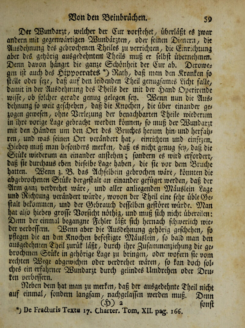 ©er SBunbarjt/ weidet kr Sur »orfleßet/ «bfvldgt es) jwat anbern mit gegenwärtigen QStmbdrjten/ ober feinen ©tenent/ bie SJluäbebnung be£ gebrodenen feiles ju »erridtett/ bie Sinridtung aber beS gehörig aulgebe^ntem ^Ijeite muß er feibft übernehmen, ©enn batmn fanget bie ganje «Schönheit ber Sur ab. ©erome* gen iß aud be£ ©IppoerateS *) DSath/ baß man ben Äranfen fo fidle ober fege, baß auf ben leibenben dßcil genugfamee» 2id)t falle/ bamit in ber SlugDebmutg bes ^ei!^ ber mit ber £)emb ©perirenbe wifie, ob folder gerabe genug gelegen fet). %6mtt nun bie 5lug# beßnung fo weit gefdehett/ baß bie Jlnodeit/ bie über einanber ge# jogen geroefett/ ohne QSerlejung ber benadbarten ^heife mieberum in ihre »orige Sage gebracht werben fönnetv fotttuß ber l2Bunbar(tt mit ben pdnbm um ben Ort beg krudes) herum hm# unb her fall# ren/ unb mag feinen Ort oerdnbert f>at/ einrtd;ten unb einfejen. Riebet) tnuß man befonberg merlctt/ baß eö nidt genug fei)/ baß bie Stufe wieberum an einanber anfleßett; fonbern eg wirb erfordert/ baß fte burdauö eben btefelbe Sage haben/ bie fte »or bem SSrude hatten. ‘SBenn j%55. baö 5ld?felbein gebroden wäre/ fönnten bie abgebrodenen Stüfe bergeflalt an einanber gefüget werben/ baß ber 5lrm ganj oerbrehet wäre, unb aller anliegenben SOTau^lein Sage unb 9ttd)tung oerdnbert würbe/ wooon ber $he*I eine fehr üble©e# flalt befommett/ unb ber ©ebraud befleißen geflöret mürbe. s))?an hat alfo f)iebep gtofle Q3otftdt nöthtg/ unb muß ftd nidt übereilen: ©enn ber einmal begangne 3el>ler faßt ftd l) ent ad) fdwerlid wie# ber oerbeflmt. QBenn aber bie 2luöbehnung gehörig gefd)chen/ fo Pflegen bie an ben Jtnoden befejligte 9)?du3leitt/ fo baib man ben attSgebehmcn $i)eil jurüf laßt/ burd ihre 3ufammenpehung bie ge# brodenen stüfe in gehörige Sage ju bringen/ ober wofern fte oom red)ten Sißege abgcmid)en ober »erbrehet waren/ fo fan bod) fol# deö ein erfahrner SSunbarjt burd gelinbeö Umbrehen ober ©rtt# Jen oerbeflern. sieben bem hat man ju merfett/ baß ber auggebehnte Sfytl nidt auf einmal/ fonbern langfam, nadgelaffen werben muß. ©enn Gp) 2 fonfl *) De Fraäuris Texta 17. Charter. Tom, XII. pag, 16$.