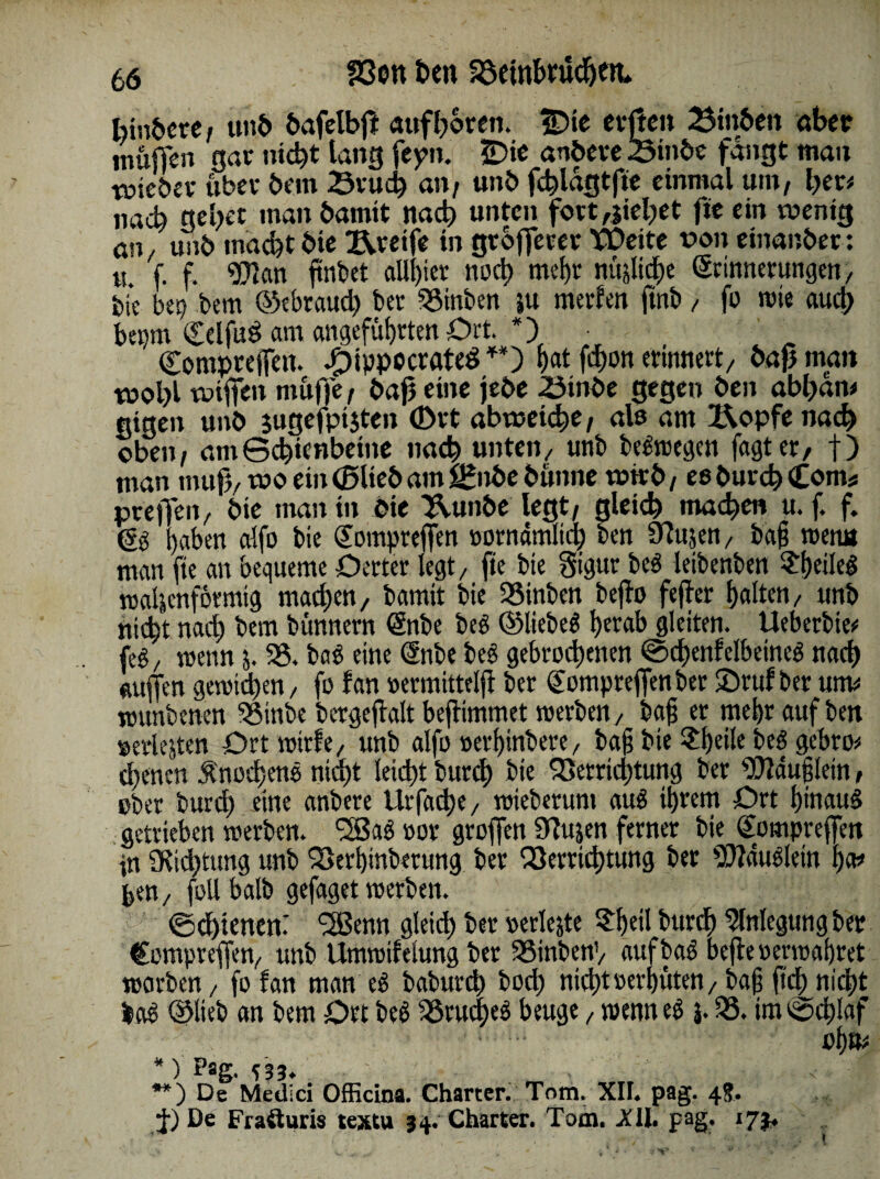 bindere/ unb bafelbß «»froren. IDte erften 23in6en aber mußeu gar nicht lang fepn. £>ie andere .Sinbe fangt mau Yütcöev über bem Bruch an/ unb fchlagtjie einmal mit/ her* nach gebet man bannt nach unten fort Riebet fie ein wenig an. unb macht bie greife in grbfferer Weite t>on einanber : « f. f. ‘■Kan ftnfcet allster noch mehr nüjlidje Erinnerungen, feie bep bem ©ebraud) bet Binden ju merfen ftnb, fo rote auch beprn Cclfug am angeführten Ort. *) • Compreffen. dpippocrateS**) bat fdron erinnert, bapman wobl wißen muffe / baß eine jebe Binde gegen ben abhan* eigen unb jugefptjten (Drt abwetche, alß am X\opfe nach oben / am Schienbeine nach unten/ unb begroegen fagter, f ) man muß/ wo ein ©lieb am ££nbe dünne wirb/ eß durch (Com* preßen/ bie man in die Uunbe legt/ gleich machen u. f. f. (5g haben alfo bie Eompreßen »ornamlid; ben STlujen, baß roenn man fie an bequeme Oerter legt/ fte bie §igur beg letbenben $hdlrg roaljenformtg machen/ bamit bie 35inben beßo feffer halten, unb nicht nach bem bünnern Enbe beg ©liebet hetab gleiten. Ueberbie* feg / roenn j. 35. bag eine Enbe beg gebrochenen Schenfelbeineg nach mißen geroid)en, fo lan »ermittelß ber Eompreßen ber ©ruf bet um* rounbenen ^öinbe bergeftalt beßimmet roerben, baß er mehr auf ben »erlejten Ort roirfe, unb alfo »erßinbere, baß bte $f)dle beg gebro* ebenen Änod;ens nicht leicht burdh bie Verrichtung ber iSttäußlein, ober burd) eine anbere Urfad)e, roieberum aug ihrem Ort htnaug getrieben roerben. *2Bag »or großen 9?ujen ferner bie Eompreßen in ÜRidjtung unb Verbitterung ber Verrichtung ber 9Jfduglein ha* feen, follbalb gefaget roerben. } Schienen: fBSenn gleich ber »erlejte ?b«l burch Anlegung ber Eompreßen, unb Umrotfelung ber 35inbenV auf bag beße »ernähret roorben, fo fan man eg baburd) hoch nicht »erbitten, baß ßch nid)t lag ©lieb an bem Ort beg Vrucheg beuge, roenn eg j. 35. im Schlaf oh u* * ) Pag. C33. .- **) De Medici Officina. Charter. Tom. XII. pag. 4.5, De Frafturis textu 34. Charter. Tom. XII. pag. 173.