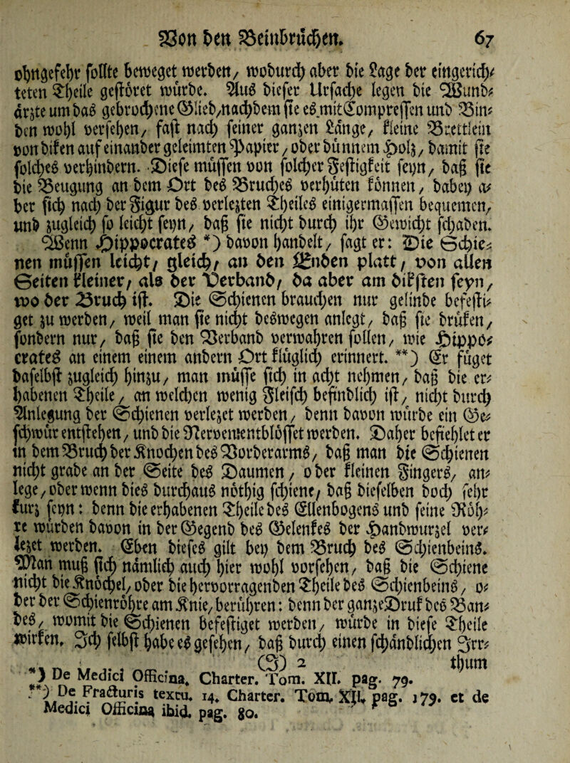 o^ngcfe^tr follte beweget werben, wobureg aber bie Sage bet etngeriege teten £geile geflötet würbe. 9lu$ biefer Urfacge legen bie <3Bunb^ drjte um baS gebrotgme ©lieb,naegbem fte egmitSPmprejfenuttb 35tm ben wogl »etfegen, faft nach feiner ganjen Jan ge/ fieine SStcttleüt »on bifen auf einander geleimten Rapier, ober bü nnem |>olj, bamit fte fold)eg »erginbetn. Söiefe muffen oon folcger gefligfeit fep, bag fte bie Beugung an bem Dtt beg 35rud)e6 »erfjuten formen / habet) m ber fieg nad) bcrSigur beö »erlebten £geileg etntgermaffen bequemen, unb jugleicg fo leicht fep, bag fte niegt bureg igr ©cwid)t jegaben. <2Benn JpippocratesS *) baoon ganbelt, fagt er: ©te Bcgie* nett muffen leicht/ gleich; an Öen ££nöcn platt / oon aUen ©eiten {deiner / als öer 'Üerbanö/ öa aber am öifften fcpn, tvo öer 23tucg ifh ©ie Scgicnen braud;en nur gelinbe befeflü get ju werben, weil man fte nid)t bebwegen anlegt, bag fte brüfen, fonbern nur, bag ge ben 23erbanb oerwagren follcn, wie £)ippo# crated an einem einem anbern Drt flügltcg erinnert. **) ©t füget bafelbfl jugleicg ginjU/ man muffe ft cg in aegt negmen, bag bie er; gabenen ^rgeile, an welchen wenig Sleifd) befinblicg tjl, niegt bureg Einlegung ber Sdgienen »erlejet werben, bentt baoon würbe ein ©e* fegwür entgegen, unb bie Üleroementblöffet werben, ©ager begegleter tn bem35rucgbetÄnodgenbe^orberarmö, bag man bieSegieuen niegt grabe an ber «Seite beS SDaumen, ober fleinen Singers, am lege, ober wenn bieö burcgauS notgig fegient/ bag biefelben boeg fegr furj (cp: benn bteergabenen SgeilebeS (SlleubogcnS unb feine SKöfp re würben baoon in ber©egenb beS ©elenfcs ber dbanbrourjel »etv Jejet werben. <5ben biefcS gilt bei) bem 35rucg beS @d;tenbein$. wlan mug ft cg ndmltcb aueg gier wogl »orfegen, bag bie Scgiene ttugt bie Änöcgel, ober biegerootragenbenSgetlebeS @d)icnbeittS, o< ber ber Scgientogte am Änte, berügren: benn ber ganje©ruf beö 5}am beö, womit bie Sigienen befefiiget werben, würbe in biefe 3:geile wirren. 3cg felbfigabeeSgefegen, bag bureg einen fcgdnbltcgen 3m 0) 2 tbunt *> De Medici Officina. Charter. Tom. XU. pag. 79. ?rai*Hri.s texcu* !4. Charter. Tom, XU* pag. j 75. et de Medicj OlhciBa ibid. pag. 80. *