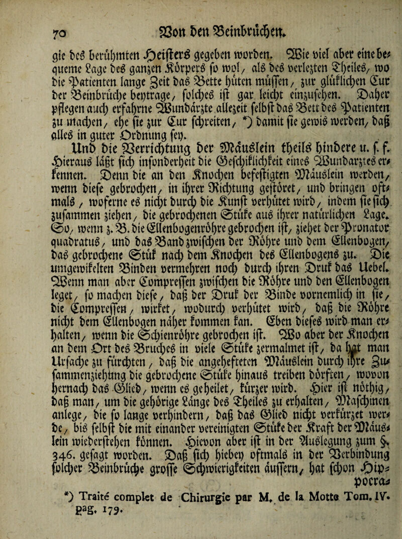 gie bet’ berühmten .f) eilt erb gegeben worben. SBie oiel aber einebe# gueme Sage beb gansen $örperb fo wol/ alb beb oerlejten £l)tileb/ wo bie Patienten lange 3 eit baß SSette bitten muffen / juv glüfltd)en Eur ber S3einbtüd)e beptrage/ foltbeb ift gar !etd>t etnjufeben. ©aber pflegen auch erfahrne ‘-Jßunbdrste alleseit felbjt bab Ü8ett beb Patienten Su machen/ ef)c fte jur Eur febreitett/ *) bamit fte gewib werben/ bafj öUeö in guter Drbmtng fei). Unh bie Verrichtung ber fSÄdu&ein thüld htn&ere u. f. f. Äieraub laßt ftef) infonberbeit bie ©efcl)tfiicf)feit eineb ‘SBunbarjteb er# rennen, ©enn bie an ben Jtnocben befeftigten IDZdublein werben, wenn biefe gebrochen/ in ihrer 9tid)tung gefröret, unb bringen oft# maB / woferne eb nicht burch bie Jtunfi oerhütet wtrb/( inbem fte fleh Sufammen sieben/ bie gebrochenen cötüfe aub ihrer natürlichen Sage» @0/ wenn 5. V. bie Ellenbogettröbre gebrochen ifi> siebet ber pronator quabratiB/ unb babS5anbswifd)enbet 0\6l)re unb bem Ellenbogen/ bab gebrochene @tüf nach bem Knochen beb Ellenbogen^ su. ©te umgewifelten SSinben permebren noch burch ihren ©ruf bab Uebel. SSBenn man aber Eompteffen swifd)en bie SKöbre unb ben Ellenbogen leget/ fo machen biefe/ baff ber ©rul ber SSinbe pornemlid) in fte, bie Eompteffen/ wirfet/ wobutd) perbütet wirb/ ba§ bie 3Röbte nicht bem Ellenbogen naher fommen fan. Eben biefeb wirb man er# halten/ wenn bie (2>d)ienröbte gebroden tfh 3Bo aber ber Knochen an bem Ort bebSSrucheb in »iele @tufe jermalmet ift/ ba lut man ttr fad; e 51t fürchten, baß bie angebefteten SWdubletn burch ihre 3^ fammensiebimg bie gebrochene vsotüfe hinauf treiben börften, wooon hernach bab ©lieb/ wenn cb geheilet/ fürjer wirb. £>ier tfl nötbig/ bafj man/ um bie gehörige Sange beb ©)eileb su erhalten/ SOlafchinen anlege/ bie fo lange perbtnbern, baff bab ©lieb nicht perfürset wer# be/ bib felbfr bie mit einanber pereinigten @tüfeber Ära ft ber SOldub# lein wieberftehen fönnen. .fpiepon aber >>i ber ^lublegung sum §, 346. gefagt worben. ©aff ftch hiebet) oftmalb in ber Qßerbtnbung Richer Veinbrüche greife ©d;wierigfeiten auffern, b<d febon &tp* pocrct# *) Traite complet de Chirurgie par M, de la Motte Tom. IV» gag.