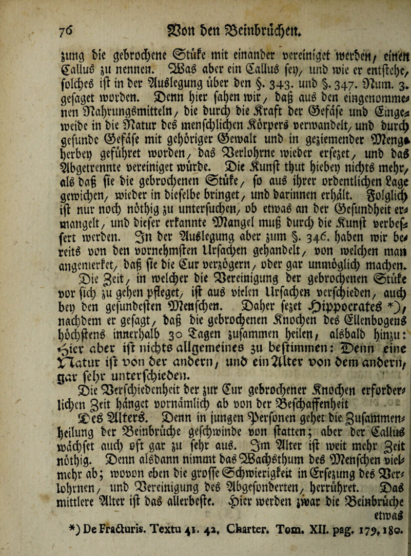 jung bie gebrodene @tüfe mit einanber »eretm'get werbe«/ einen Salluö ju nennen. *2Bab aber ein Sallub fei), unb wie er entliefe, folcfeb ifl in bet Biegung über ben §. 343. unb §. 347. Bum. 3. gefaget worben. Senn hier fafenmir, ba§ aub ben eingenommen nen 9lal)tungbmttteln, bie burd; bie Jtraft bet ®efafe unb (Singe* metbe in bie Batur beb menfd)lid)en torperi »erroanbelt, unb burd) gefunbe ©efafe mit gehöriger ©eroalt unb in gejtemenber Weng* herbei) gefuf>ret worben, bab Betlohrne wteber erfejet, unb bab 9lbgetrennte vereiniget mürbe. Sie Äunfl tbut hiebet) nichts mehr/ alb bafj fte bie gebrochenen @tüfe, fo aub ihrer orbentiiehen Sage gewichen, wicber in biefelbe bringet, unb barinnen erhält. §o!glid> ifl nur noch nötbig ;u unterfucfen, ob etwab an ber ©efunbheit er* mangelt, unb biefer erfannte Mangel mu§ burd; bie .funfl »erbef* fert werben. Sn bet Slublegung aber 511m §. 346. haben wir ben reitb »on ben »ornehmjlen Urfachen gehanbelt, »on welchen man angemerfet, ba§ fte bie Sur »erjögern, ober gar unmöglich machen. Sie geit, in welker bie Bereinigung ber gebrochenen @tüfc »or [ich &u gehen pfleget, ifl aub »leien Urfachen »erfefieben, auch bei) ben gefunbeften Wen(d;en. Safer fejet Jf)ippocrafeb *)/ nad)bem er gefagt, ba§ bie gebrochenen Knochen beb Sllenbogenb föcffienb innerhalb 30 Sagen jufammen feilen/ albbalb finjit: t^ier aber ifl nicht© allgemeines 311 befttmmen: iDenn eine Xlatur ifi von ber anöern, unö ein2tlter von hem anher«/ gar fel;r unterfcfiebeii. Sie 93tr[d;iebenheit ber jur Sur gebrochener Änocfen erforbem liefen geit hänget »ornämlidf ab »on ber Befcfaffenbeit Seb Sllterb. Senn in jungen ^»erfonen gefet bie gitfammen* feilung ber Beinbrüche gefefwinbe »on flauen; aber ber Sa Hub wäcffet aud) oft gar 51t fefr aub. S«t Filter ifi weit mefr geit nötbig* Senn albbann nimmt bab 9J3ad;btbum beb SEttenfcfen viel* mehr <*b; wo»on eben bie groffe (Schmierigfeit in Srfejung beb 93er* lofrnen, unb Bereinigung beb 5lbgefonberten, berrüfret. Sab mittlere 5llter ijl bab aUerbefte. *£)ier werben jwar bie Beinbrüche . ' ~ _  ' ' etwab *) De Fradturis. Textu 41. 4a, Charter. Tom. XII. pag. 175,180.