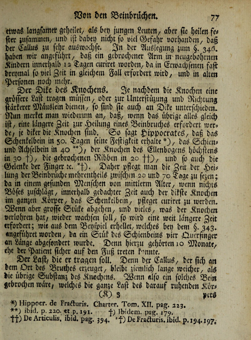 etwag langfamer geheilet, als bei) jungen Seuten, aber ftc feilen fw fte jufammen, unb ifl babei) nid£>t fo mel ©efatjr oorhanben, ba§ ber EalluS ju fcf)t auSwa-hfe. 2fn ber Auflegung jum §. 345. haben wir angeführt / bajj ein gebrochener 5Jrm ür neugeboljrnett Ambern innerhalb 12 ©agen curiret worben/ ba in Erwachfcnen faft brepmal fo »iel gdt in gleichem Sali erfordert wirb, unb in alten sperfonen nod; mc!)r. ©er ©tfe heö $ttodjend. 3e nachbem bie Knochen eine gtöjfere Saft tragen muffen, ober jur Unterftitjung unb OMjtung jtärferer SOtdugiein bienen, fojtnb jte auch an ©ife unterfd)ieben. SfZun merfet man wieberum an, ba§, wenn bas übrige alles gleich ift, eine längere $eit jur Teilung eines Beinbruches erfbrbert wer* be, je bifer bie ^nod)cn ftnb. @0 fagt £tppocrafcd, baff baS ©chenfelbeitt in 50. £agen feilte Seftigfcit erhalte *), baS @d)ten* unb 2ld)felbcitt in 40 **)/ ber Knochen beg Ellenbogens böchftenS in 3° t)/ bie gebrodenen 3eibben in 20 ff}, unb fo audj bie ©elenfe ber Singer tc. *f). ©aber pf?egt man bie gett ber £>ei* lung ber Beinbrüche mebrentbeilS jraifd)en 20 unb 70 $age $u fejen; ba in einem gefunben Wenfd)cn oon mittlerm Filter, wenn nichts BöfeS jufd)!ägt, innerhalb gebauter 3dt auch ber biffte Knochen im ganzen Äörper, baS ©cbenfelbein, pfleget curiret ju werben. QBenn aber groffe ©tüfe abgehen, unb PieleS, waS ber jincuhm Perioden hat/ wieber wachfeh foll, fo wirb eine weit längere 3eit erfordert; wie auS bem Beispiel erhellet, welkes bet) bem §. 343. «ngeführet worben, ba ein ©tüf beg ©d;ienbeinS Pier 0ucrftnger an Sänge abgefenbert würbe, ©enn hierjtt gehörten 1 o SCftonate, ehe ber patient ftd)er auf ben Su§ treten formte. ©er Saft/ bte er tragen foü, ©emi ber EalluS, ber (ich an lern Ort bes Brud)eS erzeuget, bleibt jtemlid) lange weicher, als bie übrige ©ubjtans beg Ätwd)cng. <2Bcnn «lfo ein fold)eg Bein gebrochen wäre/ welkes bie ganje Saft beg barauf ruhenben £ör* C$0 3 perd *) Hippoer. de Frafturis. Charter. Tom. XII. pag. 223. **) ibid. p. 220. et p. ij/i. j-j Ibidem, pag. 174, tf) De Articulis, ibid. pag. 554. *f) DeFr&duris. ibid. p. 154.197,