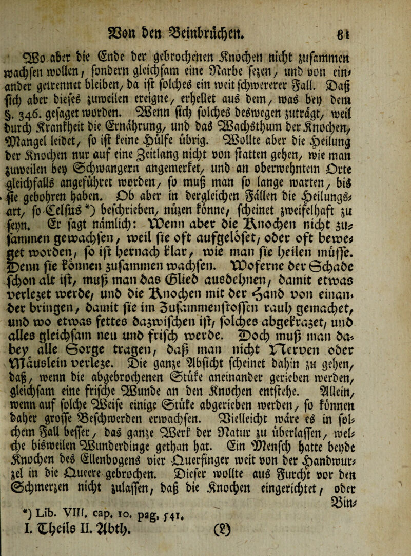 <2Bo aber bie Snbe bet* gebrodenen i?nod)eti nidt jufammen wadfen wollen , fonbevn glcidjfam eine 9?arbe fejen, unb oon ein» «nber getrennet bleiben/ ba iß foldeS ein weitfdwererer Sali. ©ajj ftd) aber biefeS zuweilen ereigne,, erhellet auö bem/ trab bei) bem §. 346. gefaget worben. 2Benn ftd> fotd;eS beSwegen zuträgt, weil burd Äranftjeit bie (ärnahrung, unb baS ‘SBadSthum berjhtoden, Mangel leibet/ fo iß feine ^)ülfe übrig. SBollte aber bie Teilung ber Änodjen nur auf eine Seitlang nidt »oit ftatten gehen, wie man zuweilen bei) Gdjwangern angemerfet/ unb an oberwcfjntem Orte gleidfallb angeführet worben, fo muß man fo lange warten, bi« • fte gebobren haben. Ob aber in bergleiden Sailen bie 4)eilung& art, fo€elfu£*) befdrieben, nüjen fönne, fdeinet zweifelhaft zu (<i)n. Sr fagt ndmlidt VÜenn aber bie l\itod)en nidt $tt* jaminen gewadjfen / weil fte oft aufgelofet, ober oft bewe* get worben, fo ift hernach t’lav, tüte man fte feilen muffe. 2)enn fte tonnen jufatnmen wachfcn. VDoferne ber Gd«be fdon alt ift, muß man bas (Blieb attebehnen , bannt etwas verleset werbe/ unb bie Änodjeit mit ber ^anb von einan* ber bringen, bamit fte im oufammenftojfen rauh gemad)et, unb wo etwao fettes baswifcfien iß, folchco abgetra$et, unb alles gletchfam neu unb frtfeh werbe. «Doch muß man ba* bey alle Gorge tragen, baß man nicht iflerven ober fHaUslein verlese, ©ie ganze 5lbftdt fdeinet bahm zu gehen, ba§, wenn bie abgebrodenen Gtüfe aneinanber gerieben werben, gleidfam eine frifd)eJ2Bunbe an ben Anoden entflöhe. Allein, wenn auf folde SBeife einige @tüfe abgerieben werben, fo fonnen baher große SSefdwerben erwadßen. Q3ielleidt wäre eS in fob dem Sali b effer, baS ganze fSSerf ber Üfatttr zu überlaßen, web de bisweilen <2Bunberbinge gethun hat. Sin ZÖZenfd hatte bet)be Anoden beS SllenbogenS vier Ouerftnger weit »on ber <£>anbwur» Zel in bie Oueere gebroden, ©iefer wollte auS Surdt »or ben ©dmecien nicht zulajfcn, baß bie Anoden eingerichtet / ober i , _ Söim *) Lib. VIIL cap, 10. pag, 741, I. Chtile H. 2lbtl). Cö