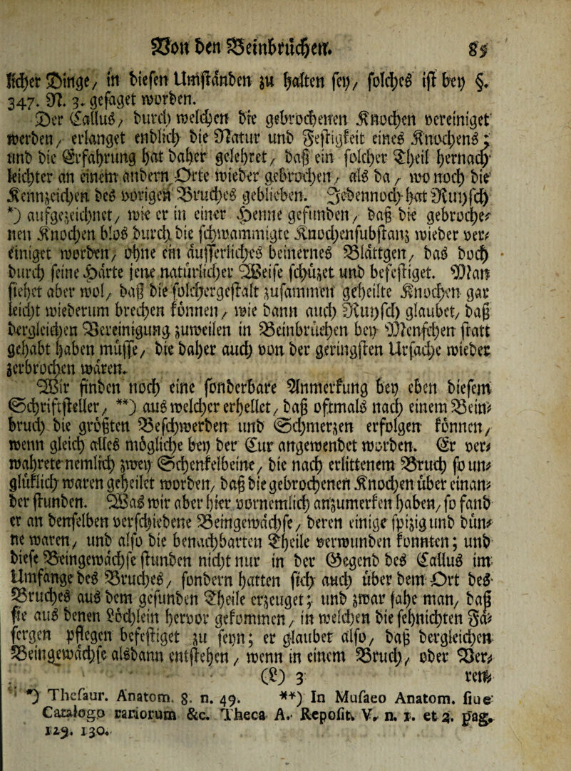 SJJött fort Beinbrucpett. 8i !id)er ©inge, in tiefen Umfrdnbcn ju fetten fep, fokpcS ijl bei) §. 347. 9?. 3. geiget »orten. ©er (JailuS, buvcp rodeten bie gebrodenen Anoden Bereiniget »erben, erlanget enblid) bie 9]atur unb gefligfeit eines jtmxpenS; tmb bie Srfapmng bat baper gcleprct, baf ein folcper ©peif pernaep' kid)ter an einem' attbern Orte triebet gebttxpm, «iS ba r «ec noep bie’ Äenmeicpen beS i>ürigetiBrud)eS geblieben, ^ebennodb bat9tm)fd; *) aufgeseiepnet, wie er in einer ©enne gefimben ,• baf bie gebrodpe*- neu Ä»i'd)en bloß burep bie jepmammigte ^nod)enfubjians wieber »eiv einiget worben, ebne eilt dufferlupeS beinernes Bldttgcn, bas buep • burep feine ©arte jene natürlicher ‘SBetfe fcpujet unb befefriget. 93?arc fiepet aber mol/ baf bfe folcpergeffalt jufammtu gepeilte $nocpett gar leiept »ieberum bredpen fönnen , wie bann and) 3lut)fd) glaubet, baf bergleiepen 'Bereinigung juweilen in Betnbnid)cn bei) 93?enfd)en fratt gehabt haben muffe, bie baper auep Bon ber gerütgfen Urfacpe toiebet jerbroepen mdrem <2Blr ftnbcn noep eine fonberbare 3lnmeifung bei) eben biefem ©cpriftfieller, **) auS wckpcr erpellet, baf oftmals naep einem Beim bruep bie größten Befd)werben tmb ©cpmerjen erfolgen fönnen, wenn gleid) alles niöglicpe bet) ber (Jur angetBenbet worben. <& rer« waprete nemlrcp yarny @cpenf elbeine, bie naep erlittenem Bruep foum glufliep waren gepeilet worben, baf biegebroepenert Änocpen über einam ber flunben. wir aber pier oernemücp anjumerf ett paben, fo fattö et an benfelben oerfd)iebene Berngemdcpfe, beren einige fpijigtmb bum tte waren, unb alfo bie benaepbarten ©peile oerroimben tonnten; unb biefe Beingewdcpfe funben nid)tnur in ber ©egenbbeS (JalluS im. Umfange beS BrucpeS, fonbetn patten fiep a«cp Überbein Ort beS- BrudeS aus bem gefunben ©peile erzeuget; unb jwarfape man, baf fk auS benen £bd)!em peroor gefommen, in welcpen bte fepnid)tm fergen pflegen befefiget ju fepn; er glaubet alfo, baf bergkiepew Beingewddjfe alSbann entffepen, wenn in einem Brud), ober Ber* . ■ • (£) 3 reif, *3 Thefaur. Anatom, g. n. 49. **) In Mufaeo Anatom, fiuc GataJogp rariorum &c. Theca A,- Rcpofitv n. 1. et %. trag» 115. 130.