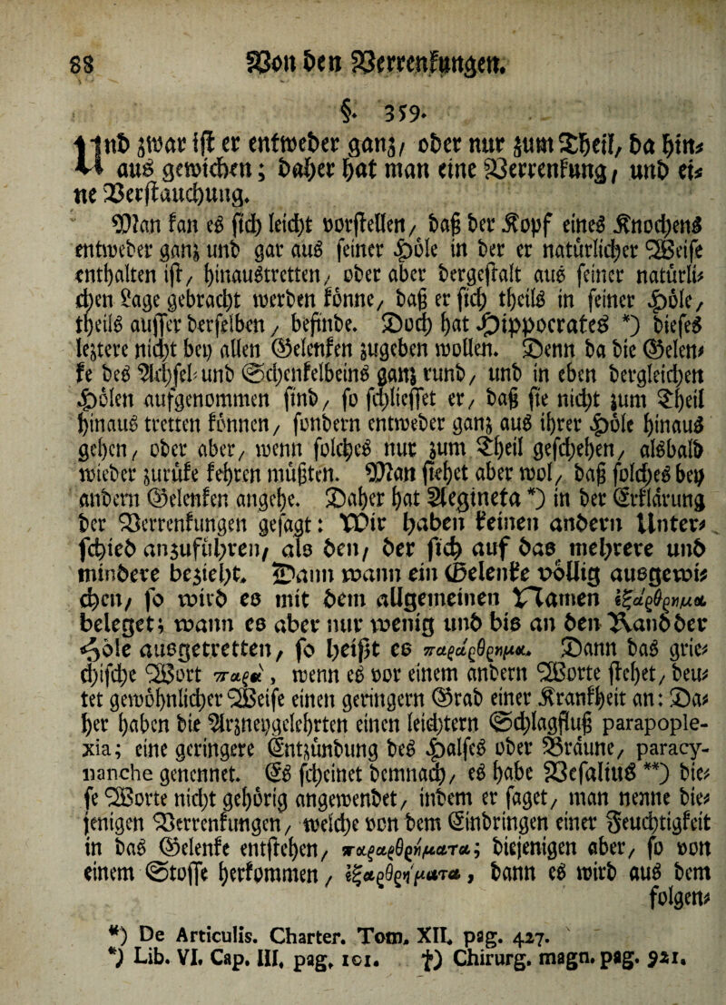 §• 319- ilnt» swar iff er entweber gcmj/ ober nur jumSheil, ha bin* vi au$ getotcben; Daher bat man eine Verrentung / unb et* ne Verjauchung. $?an f an t$ ftcb leicht »otflellen, ba§ bet $opf eines £nod)enS entmeber ganj unb gar aus feiner ^)ölc in ber er natürlicher (2Beife enthalten tjl/ hiwwStrctten; ober aber bergeftalt aus feiner natütli* eben 2age gebracht werben fomtC/ ba§ er ftd) thcilS in feiner ^öle, tpeilS aujfer berfelben / beftnbe. 2)od; bat Jf)ippocrateö *) tiefet lejtere nid)t bei) allen ©elcnfen jugeben trollen, ©enn ba bte ©eien# !e beb 9ld)feb unb @d)enfelbeinS ganj runb/ unb in eben bergletcben 4>olen aufgenommen ftnb, fo fdjicffet er / ba§ fte nicht jurn £l)eil hinaus treuen tonnen/ fonbern entmeber ganj aub ihrer £olc hinaus geben/ ober aber/ trenn folcpeb nur sunt $l)eil gefd;eben/ albbaib triebet* jurufe lehren müßten. 9)2an jtehet aber trol/ ba§ folbbeb bep anbern ©elenten angebe. Sut/er bat Slegtneta *) in ber Erfldrung ber Sßerrenfungen gefügt: VDir haben deinen anbern Unter# fchieb anjufubreit/ als beit/ ber fid) auf bas mehrere unb tnir.bere bejteht. ÜDaim mann ein (Seiende völlig ausgemi* chctt/ fo votrb es mit bem allgemeinen trauten beleget; mann es aber mir menig unb bis an ben ^.aitbber «^ö!e auegetvetten, fo fteifit es £)ann baS grie# d)ifche ^ort , wenn eS ror einem anbern SlBorte flehet / beu# tet geiröbnlijherSSSeife einen geringem ©rab einer Äranf'bdt an: 35a# her haben bie 5lt*snei)ge!e[)rtcn einen leid)tern ©djagfluj parapople- xia; eine geringere Entstmbung beS «£>alfeS ober braune, paracy- nanche genennet. ES fefteinet bcmitad)/ eS habe Vcfaltud **) bie# fe‘SSorte nid)t gehörig angetrenbet/ inbem er jaget/ man nenne bie* fentgen Verrenfungen / tveldje ren bem Einbringen einer §eud)tigfeit in baS ©elenfe entfleben/ sr^a^VtaTa; biejenigen aber/ fo »on einem @toffe berfommen, i^d^fiara» bann eS trirb aus bem folgen* *) De Articulis. Charter. Tom. XII. pag. 427. *) Lib. VI. Cap. III, pag, ici. f) Chirurg, magn. pag. 521.