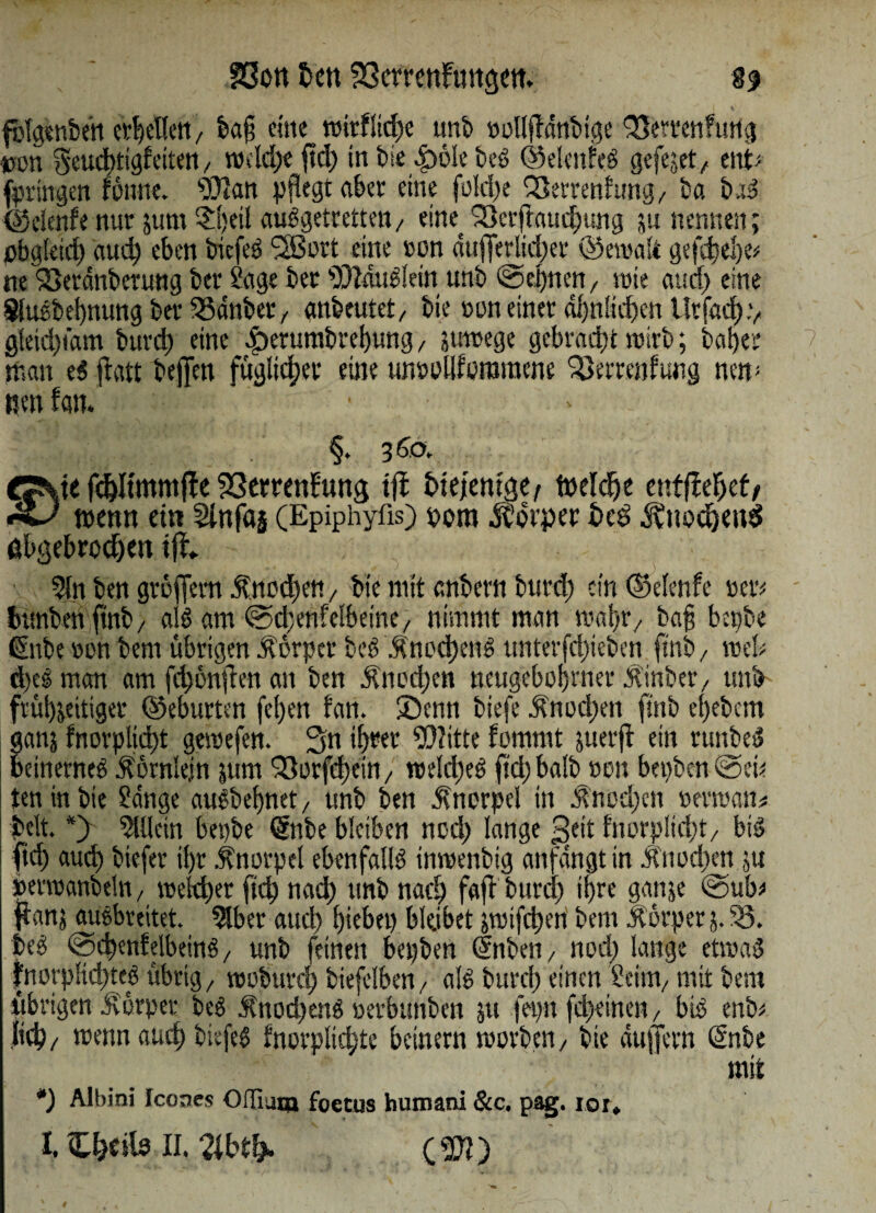 v fblgenben erhellen, ba§ eine roirflidje unb »ollfldnbige 33emn?urtg tum §eud)tigfeitert, rodd)e jtd) in tue 4>6Ie beß ©elenfeß gefegt, ent> fpringen fonne. ‘Diftatt pflegt aber eine fo!d)e 93errenhmg, ba baß ©clenfe nur sum $l)eil außgetrettett/ eine Skrftaudfung ju nennen; pbgleid) aud) eben biefeß SSSort eine »on dufferlid)er ©ewalt gefd)el)e* ne Söetdnberung ber Sage ber DiMußlein unb @epnen, wie aud) eine Sluebebnung ber 33dnber x anbeutet, bie »on einer ähnlichen Urfad).', gfeid)tdm burd) eine ^erurabrebung , juwege gebracht wirb; baber man e$ jlatt bejfen füglid;er eine urmollforotnene Sßerrenfung nem wen fan. ,\L .' §. j6o% , te fdjltmmfte 23emnEung ifi tue/emgc/ Mdje entfielet/ wenn ein Sinfas (Epiphyfls) oom Ä’bvper i>ed ÄnodjettS abgebrochen iji - 2ln ben gröffem $nod)en, bie mit anbern burd) ein ©elenfe »er; bUnbenftnb/ alß am ©dbenfelbeine, nimmt man wahr, ba§ bepbe Gube »on bem übrigen Äorpcr beß $nocbenß unterfdpeben ftnb/ roel; d)eß man am fd)onjfcn an ben $nod)en neugeborener Ä'inber, unb frühzeitiger ©eburten fe()en fan. 2)enn biefe Änod)en finb e()ebcm ganz fnorplidjt gemefen. 3n ihrer Glitte fommt juerjf ein runbeß betnerneß Äörnlejn zum ^öcrfcfjein 7 n>eld)eß ftd) halb »on bepben @ei; teninbte Sdnge außbebnet, unb ben Knorpel in .Snod)cn »ermann beit. *} Mein bepbe Gnbe bleiben nod) lange £jeit fnorplicbt/ big ficb aud) biefer ihr Knorpel ebenfaliß inwenbig anfdngt in Änocben zu »evraanbeln, weither ftd) nad) unb nach faft burd) ihre ganze @ub; flau; aUßbreitet. 5lber aud) hiebet) bleibet jwifd)en bem Körper 5. 33. beß @d)enfelbeinß, unb feinen bepben (f nben, nod) lange etwas fnorpKd)teß übrig,, tooburd) biefclbm/ alß burd) einen Seim, mit bem übrigen ivürper beß ft'nodjenß »evbuhben ju fepit fdyetnen, biß enb; Jtd)/ wenn auch biefeß fnorplid)te beinern worben, bie dujfcrn Gnbe mit *) Albini Icones OfTiuca foetus humani &c. pag. ior, I. C^cils II. Zbfy. c m 4