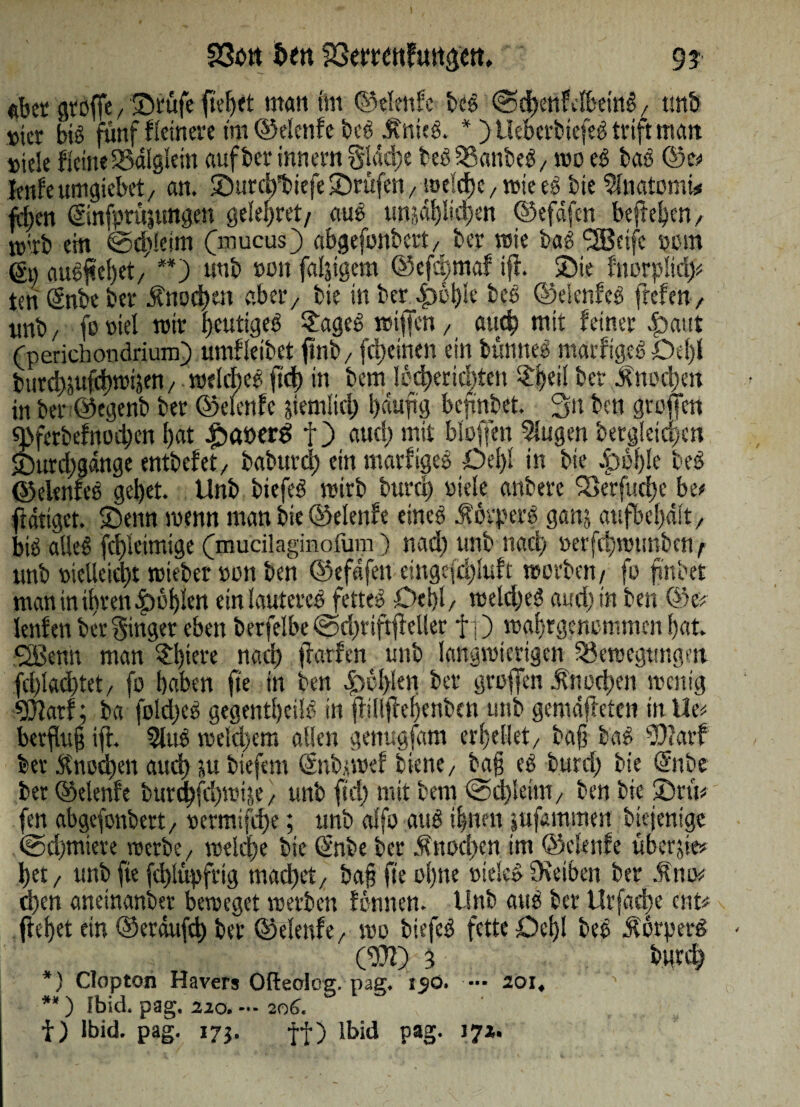 23ött 5öeerettf«rt^€tt, 9? «bet atöffe, Stufe fielet matt im ©elenfe beg @ct>enfelbemg, tmb wer big fünf fletnere tm ©elenfe beg .ffnteg. *) Ueberbtefeg trift matt titele fleineBdiglem auf bet innem 8füd)e beg Banbeg / wo eg baß ©e< Jenfeumgiebet/ an. Surctfbiefe Stufen, »elcf)c, »te eg bte Inatomi# fd>en @nfprtr,tmgen geleitet/ aug tmjdf)ltcben ©efdfcn befielen/ nt'tb eht ©d)!eim (mucus) abgefnnbett/ ber »ie bag <253eifc »tm g« augfiebet/ **) uttb »du fälligem ©efd)tnaf ifi. 25te fnorpSidj* teriSnbeber Änodtett ab et/ bte tn ber 4)bl)te beg ©etenfeg freien, ttnb/ foviel mit i>cuttgeö $ageg »iften, auch mit feiner |>aut (perichondrium) umfletbct ftnb/ (feinen ein bünneg marfigeg Del)l bttrd)jufd)trijen, »elcl)eg ftd) in bem I6d)ertd>tett $i)eii bet £nod)en in ber@egenb ber ©elenfe stemiui) bduftg befmbet. 3n bat großen 9>ferbefnod)en I>at £>at>erS f) aud) mit bluffen lugen bergletc^en £)utd)gdnge entbefet/ baburd) ein marfigeg Del)! in bte Jpi'ble beg ©elenfeg gel)et. Unb biefeg »irb burci) viele anbere ‘Serfudjc be* fidtiget. Senn wenn man bte ©elenfe etneg .fotpetg ganj aufbel)dft, big alleg fd)leimige (mucilaginolum) nad) unb nad) öerfri)»tmbcn/ unb »iclleid)t »ieber von ben ©efdfett einge(d)luft »erben/ fo finbet man in ihren dbbf)lett einlautetcg fetteg Delii/ »eld)eg aud) in ben ©e# lenfen ber ginger eben berfelbe fod)tiftff eller ff) »angenommen bat. SBenn man £t)tere nad) frarftn unb langwierigen Bewegungen fd)lad)tet/ fo baben fte tn ben |>cl)len bet großen Änod)en »eilig 9}Jatf; ba foldjeg gegentfcilg in ßilißebeuben unb gemdfteten inUe# berflug ifi. lug meid;,cm allen genugfam erteilet/ ba§ bag 5)?arf bet Knoten aud) ju biefent (Snb>»ef biene/ bag eg burri) bie ©tbe bet ©elenfe burd)fd)»4e / unb ftd) mit bem @d)ieim/ ben bie Srü# fen abgefonbett/ vermifd)e; unb alfo attg ihnen jufammen btejentge ©rfjtniete »erbe/ »eld)e bie (Snbe bet ^ttodien im ©elenfe übcrjie* l)et / unb fte fd)lüpfrtg macbet/ bag fte ot)ne viele» Oveiben ber .’Rttiv d)en aneinander be»eget »erben fonnen. Unb attg bet Urfatbe ent# flebet etn ©erdufcb bet ©elenfe/ »o biefeg fette Debl beg Äorperg CDft) 3 butd) *) Clopton Hävers Ofteolog. pag. i$ö. — 101, ■**) fbid. pag. 22o.-- 206. t) Ibid. pag. 173. f-f) lbid pag. 172.