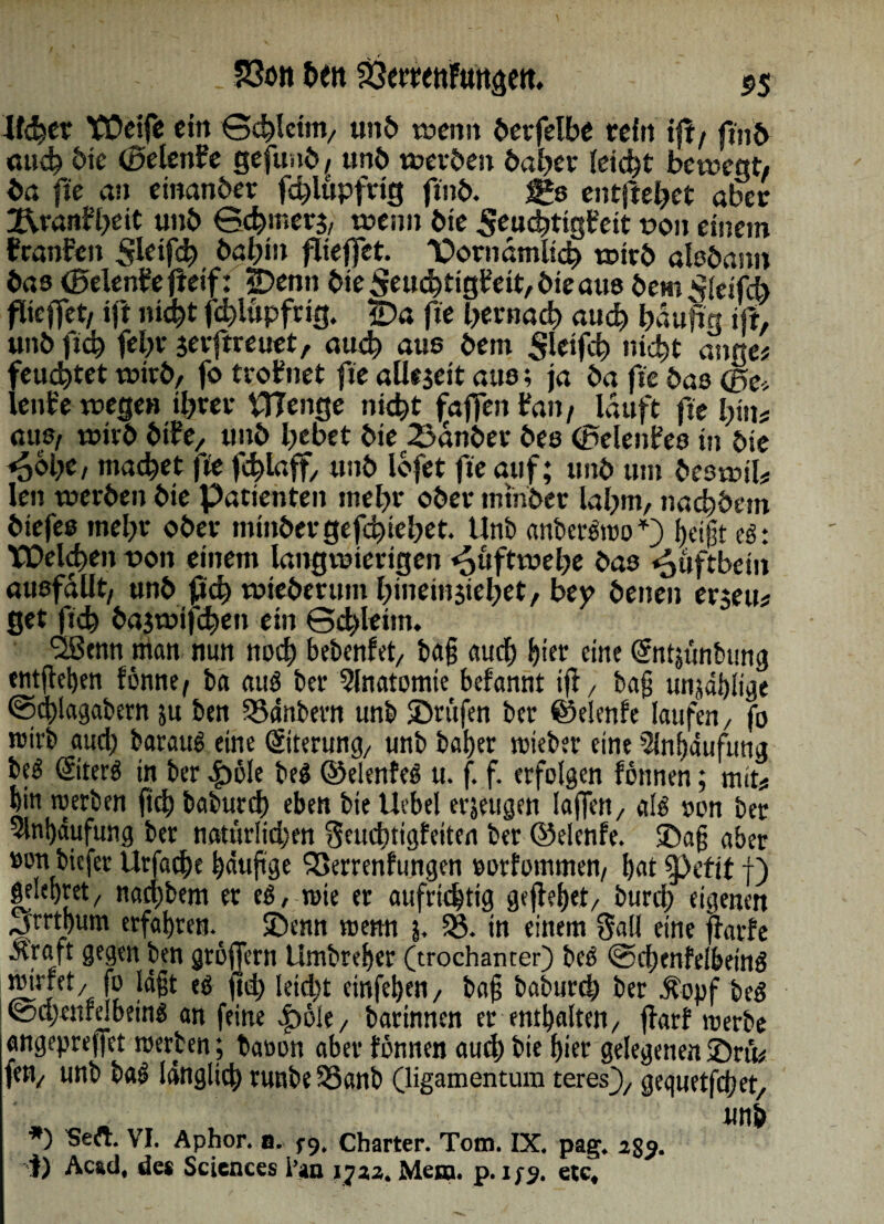 . 53ön heit ^emtiFungett. 55 Wehet YÜeife ein Schleim, unö wenn öerfelbe teftt tfl/ fmb mich bie (Beknfe gefunb, unb werben baher leidet bewegt/ ba fte an etnanber fd)lupfrtg ftnb. $£$ entfielet aber jf\rani?heit unb Schmerj, wenn bte .Seuchttgbett t>on einem tcanfen ffleifch bah»» flieffet. Dorndmlich wirb alebann bas <0elen?efteif: jDenn bieSeuchttgbeit,bteau8 bem ^eifcb flieffet/ ift nicht fdjiupfrig. £>a fte hernach auch häufig ift, unb fich febr gevftreuet, auch aus bem Slcifch nicht atme* feuchtet wirb, fo troffnet fte allzeit aus; ja ba fte bas Q5e* lent'e wegen ihrer VTTcnge nicht faftenfan/ lauft fte hin# aus, wirb btfe, unb hebet bie 25dnber bes (Pelentes in bte «5&hc, machet fit fchlaff, unb lofet fte auf; unb um beswil# len werben bie Patienten mehr ober mtnber lahm, nachbem biefes mehr ober minber gediehet. Unb anbergwo*) Ijetgt eg: VDelchen von einem langwierigen «püftwehe bas Hüftbein ausfallt, unb fich wieberum hineinjiehet, bey beiten erjeu# get fich bajwifdjen ein Schleim. <2Scnn ntan nun noch bebenfet, ba§ auch hier eine ©ttjünbung tntfieben fönne/ ba aug ber Slnatomie befannt iji, tag unjdblige Sdblagabern su ben 35dnbern unb ©rufen ber ©elenfe laufen/ fo wirb auch baraug eine Eiterung, unb baher wteber eine 3lnf>dufung beg ©terg in ber 4b6le beg ©elenfeg u. f. f. erfolgen fönnen; mit# hin werben fich babureb eben bte Hebel erzeugen laffen, alg twn ber Anhäufung ber natürlichen Seucbttgfeiten ber ©elenfe. ©ag aber »onbiefer Urfache häufige 3>errenfungen »orfommen, hat $pefit j) gelehret/ nachbem er eg, wie er aufrichtig geflehet, burch eigenen jirrtbum erfahren, ©enn wenn j. 33. in einem Sali eine ffarfe Straft gegen ben groffern Umbreher (trochanter) beg ©chenfelbeing ^t,fb lägt eg fid) leicht einfehen, tag baburch ber Äopf beg ©ttjenfelbeing an feine £>6le, batinnen er enthalten, ffarf werbe angepreffet werten; baoon aber fönnen auch bte hier gelegenen ©rm len, unb tag länglich runbe33anb (ligamentum teres), gequetfdjet, unh *) Seft. VI. Aphor. b. /9. Charter. Tom. IX. pag. 239. J) Ac&d, de« Sciences i’an 1732. Mena. p. 1/9. etc.