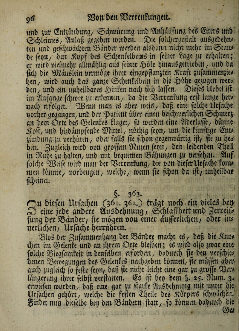 9^ SSon ben SSeffätFuttgetk - p unb juc (Stttsüttbung, ©chwurung unb 5lnhättfimg biß ©tetg unb ^^leirnf^/ ^alafj gegeben werben. Sie foldjergefrdt auSgebehm ten unb gefdpwdebten Banber werben ctBbann nicht mehr im @tan»4 be feint/ben $opf btß ©d)tnfelbei«3 in feiner Sage su erhalten; er wirb ötelmeijr allmatjltg mß feiner 4pde bmauSgetrieben/iinb b» jid) bie WäuStein oermöge ihrer eingep flausten .ftraft sufammenste» {)en/ wirb auch baS ganse ©dpenfelbcin in bie £öhe gesogen wer« feen, unb ein unheilbares |>mfen nach pd) taffen. SPiefeS liebet ijf im Anfänge fd)wcr su erfmneu/ ba bie Verrentung erft lange her» nach erfolget. 2Betm man eg aber weis / ba§ eine földpe Urfache • vorher gegangen/unb ber patient uber einen beschwerlichen ©chjnerj an bem Orte beS ©elenfeg fraget/ fo werben eine $lberla.ffc/ bünne P?oft/ unb hisbamofeabe Wittel/ nothig fei;»/ utn bie funftige ©tt* jünbung |tt oerhuten/ ober falls fte fd;on gegenwärtig ifi/ ftejuhe* trni. 3u3‘cid) wirb »on grojfem ujen fepn / ben leibenben ?!)eil in SRutje su halten/ unb mit bequemen Bähungen su »erfeljen. 5luf folche ^eife wirb man ber Verrentung/ bie oon biefer Urfache fern» men tonnte, »orbeugen , voekipe/ wenn fte fdpon ba ifi/ unheilbar fch einer. §. 363- Cit btefm Urfachen (361. 362.) fragt noch ein biekd bet) £j eine jebe atibere Slwstbe&rawg , ©djlaffheit unb gemifc fuitg Ber Bdnbet'/ fte mögen «on einer aufferlidhen/ ober int «erlichen/ Urfache herrnhren. BloS ber gufammenhaitg ber Bänber macht tß/ b«§ bie itno* dien im ©elenfe unb an ihrem Drte bleiben; eS wirb alfo jwar eine folrf)e Btegfamfeit in benfelben erforbert/ baburd) fte ben oetfebie». benen Bewegungen beS ©elenfeg nachgeben fönnert/ fte muffen aber- auch sugkieh fo fefie ftp/ ba§ fte nid)t leicht eine gar su groffe Ver* längenmg ihrer felbft »erfiatten. Qzß ifi be$ bem §. 25. Sfium. 3. moiefen worben/ ba§ eine gar su fiarfe 3SuSbel)nung mit unter bie. Ursachen gehört/ welche bie feflen 31)eik beS ÄörperS fd)ioacl)Cit. j fsiilbet nun biefeibe bea ben Bänber« ftatt/ fo tonnen baburd; bie • ' ,4, ä.