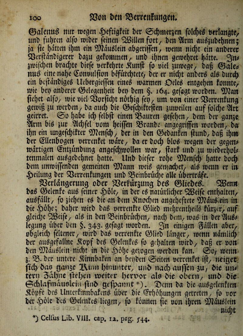 joo 23on bett aSetmfunaetn ©alettug nur wegen .peftigfeit ber ©chmerjen folcheg »erlangte, unb fuhren dlfo wtber feinen ^Billen fort, ben9lrm augjubehnen; ja fie hatten itjm ein Wdugletn abgertflen, wenn nicht ein anberer $8erjfdnbtgeret baju gekommen,. unb ihnen gewertet hatte. %n* jwifchen brachte biefe »erfehrte jfunfi fo viel suwege, bajj ©alt* nu3 eine na()e Qton»ulftoit befürchtete/ ber er nicht anberg alg burd; ein bejldnbigeg Uebergieffen eineö warmen Oeleg entgehen fonnte, wie bet) anberer Gelegenheit bet) bem §. 164. gefagt worben. Wan flehet alfo, wie »iel 23orftd)t nöthig fei)/ um »on einer OSerrenfung gewiß ju werben / baaud) bte Gefd)ifteflen juweilen auf foidje 2lrt geirret. @ohabe idjfelbfl einen Sßauren gefeljen, bem ber ganje 3lrm big jur 51 d)fei »om Ijetffen 33tanbe angegriffen worben/ ba ihn ein ungefd)tfter Wenflh, ber in ben Gebanfen flunb, baß ihtn ber (Ellenbogen »errenfet wäre, ba er hoch bloei wegen ber gegen# wdrtigen (Entjünbung angefchwollen war, flarf unb su wieberhol# tenmalen auögebe^net hatte. Unb biefer rohe Wcnfd) hatte bod) bem unwiftenben gemeinen Wann weiß ge tri ad) et/ alg wenn er in Teilung ber QSerrenfungen unb 93embrüd)e alle übertrafe. fßerlattgerung ober 23erfur$ung heg ©liebet. Sßenn bag Gelenfe aug feiner 4)öle, in ber eg natürlicher Süßeife enthalten, augfdllt, fo stehen eg bte an bem Knochen angeheftete Wduglein in bte^öhe; baher wirb bag »errenfte Glieb mehrentheilg fürstr, auf gleiche <2ßeife/ alg in ben IQSeinbrüdjen, nach bem, mag in ber?lug# legung über ben §. 343. gefagt worben. 3n einigen galten aber, obgleich feltener/ wirb bag »errenfte Glieb langer, wenn nämlich ber auggefallne Äopf beg Gelenfeg fo gehalten wirb, baß er »on ben Wduglein nicht in bte .poße gesogen werben fan. @0/ wenn j. 33. ber untere jf tnnbafen an begben (Seiten »errenfet ift, neiget ftch bas ganje 2\rm htnutiter, unb nach auffen ju, bte uw fern Bahne ftel>en tüdter hervor ale bte obern, unb bie ©cfalafmduoleist ftnb gefpannt *). ®enn ba bie auggelenften Äöpfe beg Unterfinnbafeng übet bte (Erhöhungen getreten/ fo ror ber .pole b'eg Gelenfeg liegen, fo fönnen fie »on ihren Wdtfgletn • ~ nicht