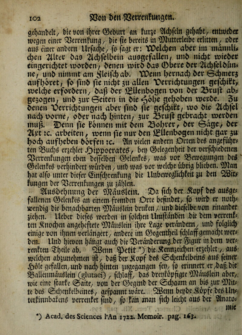 S3on fccrt S3etretiUmge«. gehonbelt/ tue »on if)rec ©eburt an furje ^lct)felrt gehabt/ entweber wegen einer Berrenfung, bie fte bereits in Wutterleibe erlitten / über aus einer anbern Urfahe/fo fagt er: XOelchen aber im mannit* chen Filter bas 2i<^feibetn ausgefallen^ unb nicht voieber eingerichtet tporben , benen wtr£> bas (Dbere ber 2ld)fel6üm ne, unb nimmt am ^leifhab. XOenn bernach ber Schmers auf höret, fo ftnb fte nicht su allen 'Oerrichtungen gefehlt* welche erfordern/ bafj ber Ellenbogen t>on ber 23vuft ab« gesogen, unb jur Seiten in bie *pbl>e gehoben werbe. 3u benen 'Oerrichtungen aberfinb fte gefehlt/ wo bie 2ld)fel nach vorne, ober nach hinten/ jur 23rujt gebracht, werben muß. Denn fte tonnen mit beut 23ol)ter, ber Sage , ber 2ipt tc. arbeiten, wenn fte nur ben Ellenbogen nicht gar $u hoch auf heben borfett tc. 5ln vielen «nbern Orten beS angeführt ten Bud)S erriet Oippocrateö, bet) (Gelegenheit ber »erfhiebenett SBerrcnfungen eben beffelben ©elenfeS, was »ot Bewegungen beS.k ©elenfeS »erhinbert würben / unb waS »ot welche übrig blieben. ?Dlan hat alfo unter biefer ©nfdjtenftmg bie Unbeweglicf)feit ju ben 2Bitf fungen ber Berrenfungen ju jdl)len. Slusoehuung ber SJiauSletn. Da ftd) ber ßopfbeS auSge* fallenen ©elenfeS an einem fremben Orte beftnbet/ fü wirb er not!)# wenbig bie benachbarten ^ftduSletn brufen/ unb btefelbe »on .einanber Stehen, lieber biefeS werben in fold)en Umjtdnben bie bem »etrenh ten Ätiühen angeheftete WauSletn ihre Sage »eranbern / unb folglich einige »on ihnen »erlangetty anbete im ©egentheil fd)laff gemacht wer* ben. Unb hie»on hangt aud) bie Q3erdnbertwg.ber giguf in bem »er* renften l^heile ab. SSJenn *) bie Äennjeihen ersehlet / auS weihm absunehmett iß/ baf ber Sopf beS SdjenfeibeinS auS feiner 4p6!c gefallen/unb naa) hinten jitgegangcn (et)/ fo erinnert er /baß bie BallenmduSlein (glutaei), fhlaff/ baS brct)fopftgte 9!)lduSlein aber/ wie eine ftarfe Saite/ »on ber ©egenb ber Sdjaatn an bis jur SOZiP tebeS ShenfelbetneS/ gefpannt wäre. ^ennbepbeÄopfebeSUm tetfinnbafens »errenf et jtnb / fo fön inan ftd) leih1 ans ber minato« mie *) Acad. des Sciences l’An 1721. Memoir. pag. 163*