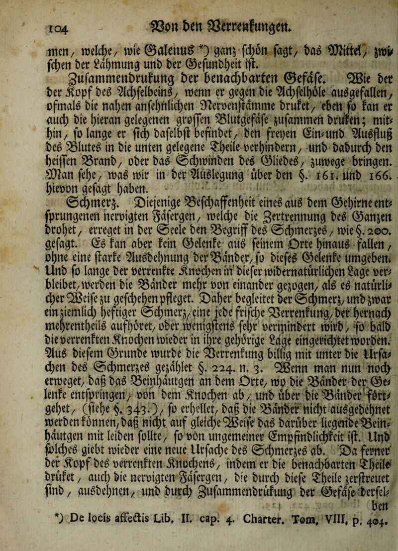 tuen/ welche/ wie ©alenuö *) ganj fd>6tt faßt/ baS Mittel, jwü fdben ber Sdbmung unb bet ©efunbbett fff. gufammcnörufung t>er benachbarten ©efafe. 2Bie bet ber itopf beS SlchfelbeinS/ wenn er gegen bie $d;felböle ausgefallen, ofmalS bie naben anfebnlicben Ofemnjtämme brufct, eben fo fan et auch bie hieran gelegenen greifen ^ölutgefdfe jufammen brüfen; mit* bin/ fo lange er ftcb bafelbjl beß'nbet, ben freien ©nmnb SluSfluß beS Blutes in bie unten gelegene £l)eiie »erbinbem, unb baburdb ben beiffen SSranb, ober baS ©cbwinben beS ©liebes, juwege bringen. 9[ftan febe, was wir in b er Auslegung überben §. i6r. unb 166.. bieoon gefagt haben. ©cbmetf ^Diejenige ^Sefd)affenbeit eines auS bern ©et)irne ent* fprungenen neroigten Sdfergen, welche bie gertrennung beS ©anjen brol;et, erreget in ber ©eele ben begriff beS ©chmerjeS, wie §. 200. gefagt. öS fan aber fein ©elenfe auS feinem Drte hinaus fallen, ohne eine jtarfe 5luSbebnung ber33dnber,fo btefeS ©elenfe umgeben. Unb fo lange ber »errenfte Knochen in' biefer wibernatür!id;en Sage »er* bleibet/werben bie SSdnber mehr »on einanber gejogett/ als es natürlü d;er <2Beife ju gefcbeben pfleget, ©aber begleitet ber @d)metj/ unb jwat emjteinlid) heftiger ©chrner^,eine jebefrifdje'Setrenftmg,ber bernad) mebrentbeüS aufböret, ober wenigffettS febr »enpinbert wirb / fo halb bieoerrenften Änod*en wieber in ihre gehörige Säge eingerichtet worben. 5luS biefem ©runbe würbe bie Sßerrenfung billig mit unter bie Urfa* dhen beS ©chmerjeS gejdfjlet §. 224. n. 3. fJBenn man nun noch- erweget/ baß baS SSeinbdutgen an bem Orte/ wo bie 35dnberber©e* lenfe entfprtngen/ »on bem Knochen ab / unb über bte 33üttber fSrt* gebet/ (jtef>e §. 343.)/ fo erhellet/ baß bie SSdnber nicht auSgebeßnet werbenfönnen/baß nicht auf gleiche <2Betfe baS barüber liegeribeSSein* hdutgen mit leiben follte/ fo »£m ungemeiner dmpjtnblid;feit iff. Unb folcheS gtebt wieber eine neue Urfad;e beS ©d)merjeS ab. ©a ferner bet Äopf beS »errenften JfnocbenS, tnbem er bte benad>barten ^beilf brüfet / and; bie neroigten Sdfergen , bie butd; btefe $beüe jerflreuet ftnb / auSbebnen, unb burd; gufammenbrüfung ber ©efdfe berfeb • i ben *) De locis affsftis Lib, II. cap. 4. Charter. Tom, VIII, p. 404,