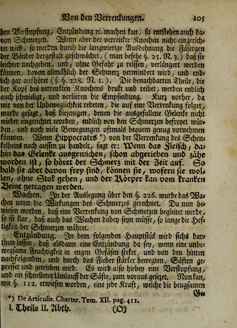 58ott Eien Verrenkungeit»; . . aoj Jen Verfhipftntgf (fntjünbung k. machen kan, fb entf el)en auch ba; ber SSauber bergefi-alt gcfdjrDddjjct/ ( man befei?e §. 25.913.) baf fte feid)ter nadjsjebeit/ ttnb / ohne ©efaf?r ju reifen, verlängert werben können, bavon aüma'hlid? ber <öchmerj verminbert wirb/ unb enb; iid) gar aufljöret (f. §. 228.. 91. 1.). ©ie benachbarten $l)eile, bte ber $opf beS verrenkten ,ftttod)ettS brukt unb reibet/ werben enblid) auch fchwieligt, unb verlieren bte (gntpfmbung. dturj vorher / b« wir von ber Unbeweglichkeit rebetett/ bic auf eine Verrentung folget, würbe gejagt, ba§ biejenigert/ benen bte ausgefallene (Gelenke nicht wteber eingerichtet worben, enblid? von ben Gdjmerjen befreiet wür* ben, unb noch viele Bewegungen oftmals bequem genug vornehmen könnten. <2Benn iDippocrateä *) von ber Verrenkung beS @d?et>; felbeinl nach aujfen ju Ijanbelt, fagt er: TDenn bas ^leifct? / öa; Jhtn öa@ (ßelenbe auegetmcfyen, febon abgerteben unb jabe worben tft, fo b&ret ber Gcbmerj mit ber $eit auf. Go balb fte aber bataott frey ftnb, tonnen fte, wofern fte wol, leti/ obite Gtofc' geben t unb ber Körper bau vom Oranten Seine getragen werben. SBadjen. 3n ber Auslegung über ben §. 226. würbe baS •jJBa; d)en unter bte ^Birkungen beS GcbmerjeS gerechnet. ®a nun be; wiefen worben, baf eine Verrenkung von Gdjmerjen begleitet werbe, fo ift klar, bafj aud? baS Slßadjen habet? fepn muffe, fo lange bte £)ef; tigkeit ber Gcbmerjen wahret. €nt$ünt>ung. 3n bem folgenben *£?auptfük wirb ftchS baw t,hun laffen, baf alSbann eine (Sntjünbung ba fei?, wenn eine unbe; wegfame Seudjtigkeit in engen ©efdfen feket, unb von ben hinten nacpfolgenben, unb burd? baS Sieber fdrfer bewegten, Gdften ge; prejfet urtb getrieben wirb. (5s wirb aifo hiebet? eine Verfopfung, unb ein fchnellerer Umlauf ber @dfte, jurn voraus gefejet. 9tun kan, wie §. 112. erwtefen worben, eine jebe Jkraft, welche bte beugfamen *) De Articulis. Charter.Totn. XII. pag.411.