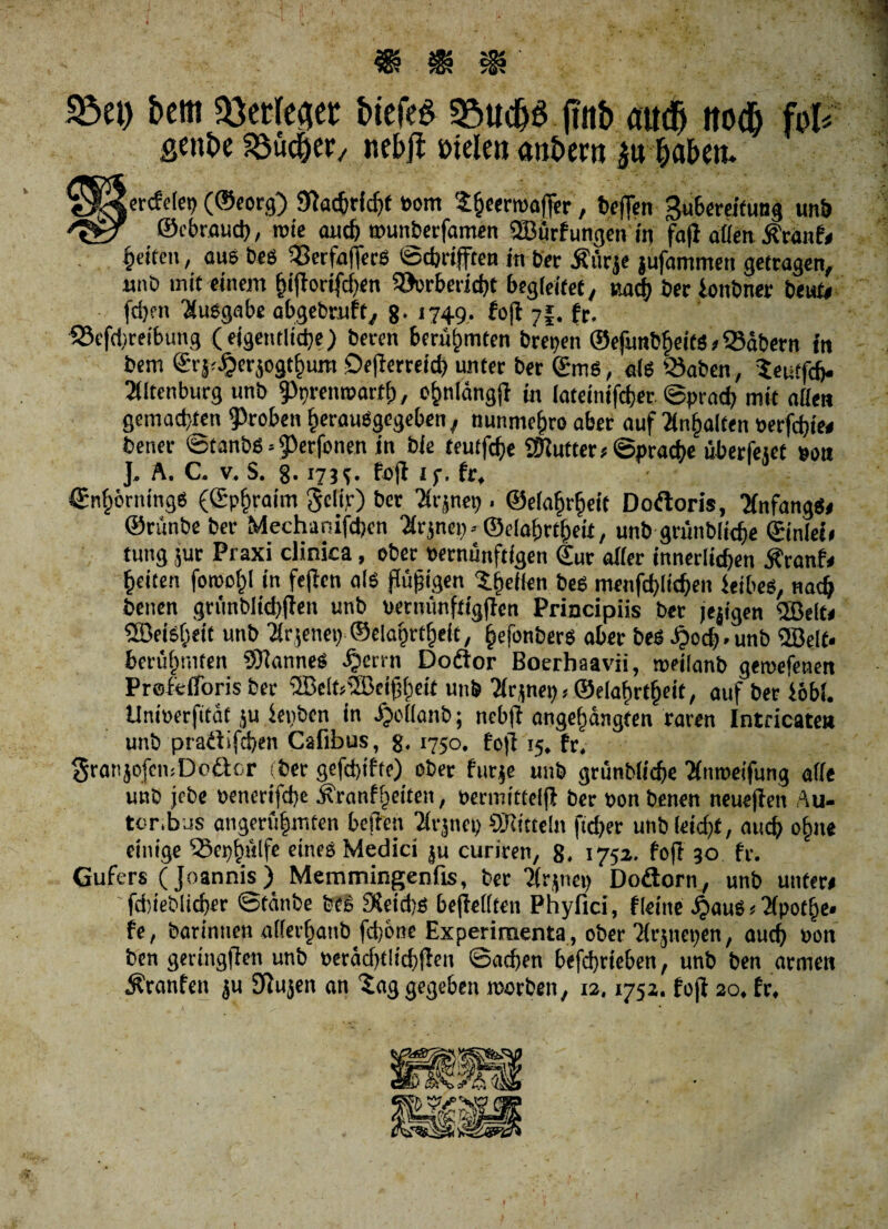 $8ei) bcm Wttkw t>iefe^ 5öudj$ (iitb no# 0 gent)e Söüdjer, neb# »tele» anbern $u haben* tcrcfdc^ (®eorg) Sftachridft vom $&eenvaffer, heften Subereifung unb ©cbraud), tvie auch »unberfamen ©urfungen in fafl allen Traufe feiten, aus bes ftfterfafterS öcbriftcn in ber jfücje jufammen getragen, mi'ö mit einem Iftftorifdien 99orbericht begleitet, »ach ber lonbner beute fd)en Ausgabe abgebruft, 8. 1749, foft 7I. fr. 93efd>reibung (eigentliche) beren berühmten brepen ®efunbfjeitSeSäbern in bem Sv5^erjogt§um Defterreid) unter ber ©ms, als Q)aben, Seutfäj. »Itenburg unb 5)nrem»art(j, o&nlängfi in lateinifd)er ©prad) mit allen gemachten groben herausgegeben, nunmefjro aber auf Ralfen verfcbiee bener ©tanbs^erfonen in bie teutfcfje ©utter* Sprache überletet von J, A. C. v. S. §. 173^. Pofl Jf. fr, ©nhörningS (Sp§raim Scltr) ber Tlrjnep . ©elafnfieit Dodoris, TlnfangSe ©rünbe ber Mechanifdjen Eignen - ©elo&rtfjeit, unb grünbliche ©inleie tung jur Praxi clinica, ober vernünftigen €ur aller innerlichen Ä'tanfe feiten fotvof)! in feften als flüggen gellen bes menfchlithen leibes, nach benen grünblichften unb uernünftigften Principiis bet jeftgen ©eite ®eisf)tit unb Hrfenet) ©elarKtheit, hefonbers aber beS £od).unb ©eit« berühmten ©annes ijenn Doäor Boerhaavii, roeilanb geroefenen Prelelforis ber ©elt!©eiff)eit unb 71rjnet)»©elabrtbeit, auf ber lob!. Umoerfitäc ju ieiiben in ijollanb; ncbft angehängfen raren Intricate» unb pradifchen Cafibus, g, 1750. foft 15. fr, SranjofemDodor (ber gefdftfte) ober furje unb grünbliche Hmveifung alle unb jebe »enerifche Äranffieiten, vermittelft ber von benen neuefien Au¬ tor,bus angerü|mten heften Tlrjnep ©itteln ftcher unbleidft, auch ohne einige 53eph/dfe eines Medici ju curiren, 8. 1752. foft 30 fr. Gufers (Joannis) Memmingenfis, ber ‘Jlrjnei) Dodorn, unb untere ' fdjieblicher ©tänbe feeS 9ceid;s beftellten Phyfici, fleiite .^auS < Tfpothe* fe, barinnen allerbatib fdjbne Experimenta , ober Krjuepen, auch von ben geringften unb veradglichfteu ©adjen befd)rieben, unb ben armen Äranfen ju Sftujen an tag gegeben ivorben, 12.1752. foft 20. fr.