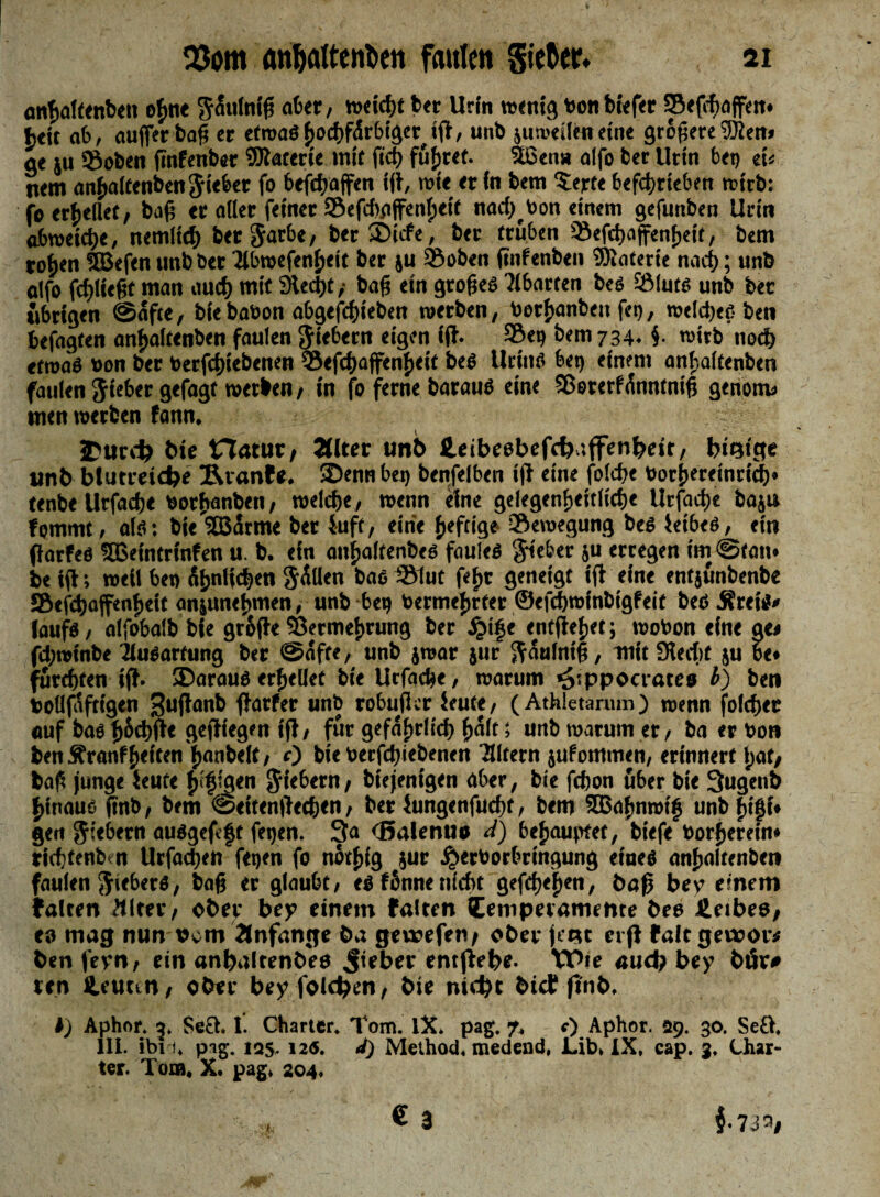anhaltenben gSuiniß aber, weicht bet Urin wenig von biefer ©eßfiaffen* btit ab, außer baß er etroaSljochfÄrbtgeHß, unb jumeileneine größereSÜlen» ge ju ©oben ßnfenber Watetie inif ftd) führet. Stßen» alfo ber Urin bei) ei« nem anhaltenbenjieber fo beßhaffen iß, mit et in bem terte betrieben rct'rb: fo erhellet , baß er aller feinet ©efchaffenh eit nad)Von einem gefunben Urin abmeictye, nemlid) ber Jarbe, ter SDicfe, ber trüben Qiefdjaffenfjett, bem roj)en SBefen unb ber '2lbroefenf)tit ber ju ©oben ßnfenbe» ©uiterie nach; unb alfo fließt man auch mit 9Ucßt ,■ baß ein großes ?lbarten bes ©iuts unb ber übrigen (Safte, biebation abgefdjieben werben, toetfcanben fei), welches bet» befagten anhaltenben faulen fiebern eigen iß- ©et) bem 734. f roirb ttod) etroaS von ber Verfdjiebetten ©efd>affen{)eif beS Urins bet) einem anfsaitenben faulen lieber gefaat roetben, in fo ferne baraus eine ©eterfÄnntniß genom» men werben fann, 3Purd> bie Hatur, Älter unb Heibeebefthnffenbeir, innige unb blutreiche ©uanfe. 3)ennbet) benfelben iß eine folcße Vortjereinrid)» tenbeUrfadje vorbanben, welche, wenn eine gelegenheitltdje Urfadje bajt» fommc, als: bie'Jßarme ber 5-uft, eine heftige ©ewegung bes ieibes, ein ßarfes ©Seintrtnfen u. b. ein anhalfenbes faules lieber ju erregen im Stau» be iß; weil bet> Ähnlichen $ÄUen bas ©lut fef)t geneigt iß eine entjünbenbe SBefhaffenfieit aniunebmen, unb be? Vermehrter ©efchroinbigfeit besÄrtiS» (aufs, alfobalb bie große ©ermehrung ber ^»i|e entßehet; wovon eine ge« fdjwinbe Ausartung ber Safte, unb jroar jur ^Äulniß, mit Stecht ju be* furchten iß- «Daraus erhellet bie Urfache, warum ^tppocrates b) bet» volljaftigen ^ußanb ßarfer unb robußcr ieute, (Athletarum) wenn folchtr «uf bas ßöchße geßiegen iß, für gefährlich halt; unb warum er, ba er Von benÄranfheiten hanbelt, 0 bie verfchiebenen Eltern jufomtnen, erinnert l;at, baß junge ieute fj fjlqen fiebern, btejenigen aber, bie fchon über bie 3ugenb hinaus ßnb, bem @eitenßtd;en, ber iungenfucht, bem 3Bnf)nrctf unb fufji» gen fiebern auSgefeft fe?en. 3a «Balenuo ä) behauptet, biefe Vorherein* rid tcnb n Urfadjen fetjen fo twtfjig jur ^»erVorbringung eines anhaftenben faulen Fiebers, baß er glaube, es fünne nicht gefeiten, baß bey einem falten Älter, ober bey einem falten Cemperamente bes Jleibes, eo mag nun vcm Änfange öa geuaefeti/ ober jeist ct ß falt geivor# ben fern, ein anijalrenbes lieber entßebe- Wie aud? bey bör# ten Heunn, ober bey folgen, bie nicht btef ßnb. I) Aphnr. 3, Seö. I. Charter. Tom. IX. pag. 7, c) Aphor. 29. 30. Se£>, 111. ibi-f, p ig. 125.12s. d) Method. medend, Lib, IX, cap. 3. Char¬ ter. Tom, X. pag, 204.