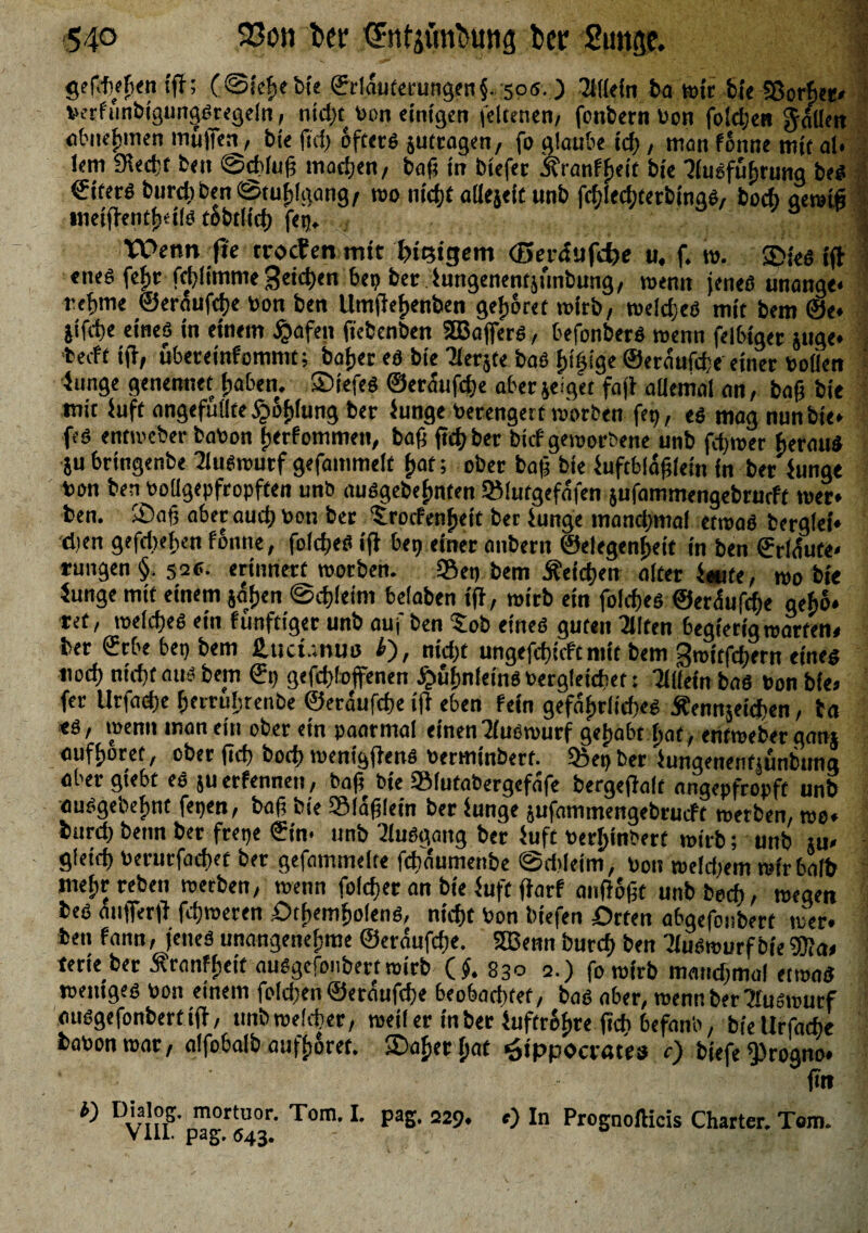 gefch/fie« tff; (©iehebte ®rlduterungen§. 505. ) Allein ba tüte fcte Sßotfet» verf unbigungsjregeln, ntdjt bon einigen feltenen/ fenbern bon foldjen fallen obnefjmen muffen, bie ftcfr öftere juttagen, fo glaube ich, man fonne mif al* !em SRecfct ben @d>(uß machen/ baß in biefec ^ranffieit bie Ausführung bes €iterö biirciiben «Stuhlgang, wo tuefft allejeif unb fcf;ied;terbtna6/ bod> gewiß ineißenth<ils tobtlich feg. ‘ J VOenn jie troefen mit Steigern (Berdufdje u. f. w. JDieS iß «nes fefir fcfjfimme Seiten bep ber Jungenentjunbung, wenn jene« unange* reftme ©eraufdje bon ben Umfieijenben gehöret wirb, welches mit bem ©e* jifite eines in einem jjafen (icbenben SBaffers, hefonberS wenn felbiger juge* ’beeft iß, übereinfommt; baijet es bie Aerjte bas innige ©erdufße einer boüen Junge genennet haben. SDiefeS ©era'ufd)e aber jeiget faß allemal an, baß bie mit Juft angefullte §6£(ung ber Junge berengert »erben feg, es mag nun bie* feS entweber babon (jerfommen, baß ftd; ber birf geworbene unb ferner heraus }u bringenbe Auswutf gefammelt Ijaf; ober baß bie Juftbldßlein in ber Junge bon ben boügepfropften unb ausgebefmten SMutgefafen jufammengebrueft wer* ben. ®aß aber auch bon ber 5:rocfenf>eit ber Junge manchmal etwas berglei* eben gefdjefjen fonne, foldjeS iß bep einer aitbern ©etegenfjeit in ben ©rldute* rungen§. 52s. erinnert worben. Sei» bem Reichen alter J«ite, wo bie Junge mif einem jafjen ©cfßeini belaben iß, wirb ein foldfjes ©erdufeße gebo* tet, welches etn funftiger unb auf ben $ob eines guten Alfen begierig warfen» ber ©rbebepbem 2.uct.;nui3 l), nidß ungefchicft mit bem Switfchern eines iwd) nicht aus bem €p gefd)(offenen ^ufjnleins begleichet: Allein baS bon bie» fer Urfadje fjerruljrenbe ©erdufeße iß eben fein gefdfwücßes jfennjeichen, ba «s, wenn man ein ober ein paarmal einen Auswurf gtyabt ijat, entweber gan* aufhoret, oberßeß boch wenigßens bermtnberf. Söegber Jungenenfsünbung aber giebt es 511 etfennen, baß bie Slufabergefafe bergeßalt angepfropft unb ausgebef)nt fegen, baß bie SIdßlein ber Junge jufanimengebrucft werben, wo* bureß benn ber fretje ©t'n- unb Ausgang ber Juft berijinbert wirb; unb «u» gletd) berurfachet ber gefammelfe fchdumenbe @d>leim, bon weldjem wir halb met)rreben werben, wenn foldjer an bie Juft ßarf anßoßt unbboch, wegen bes aufferß fdjweren £>tf>emhofenS, nicht bon biefen örten ahgefonbert wer* ben fann, jenes unangenehme ©erdufdje. SBenn burch ben AuSwurf bie Wat terieber Xranfheit ausgefonbert wirb (#. 830 2.) fo wirb manchmal etwas weniges bon einem foldjen ©eraufche 6eo6act>fef, bas a6er, wenn ber Auswurf ausgefonbertiß, unbwekher, weil er in ber Juftr&hre ßch 6efanb, bfeUrfache babonwar, alfobalb aufhoret. »Daher hat Hippocrates c) biefe 9>rogno* • ßn i) Dialog, mortuor. Tom. I. pag, 229, ») In Prognofticis Charter. Tom. VIII. pag. 643. ' i