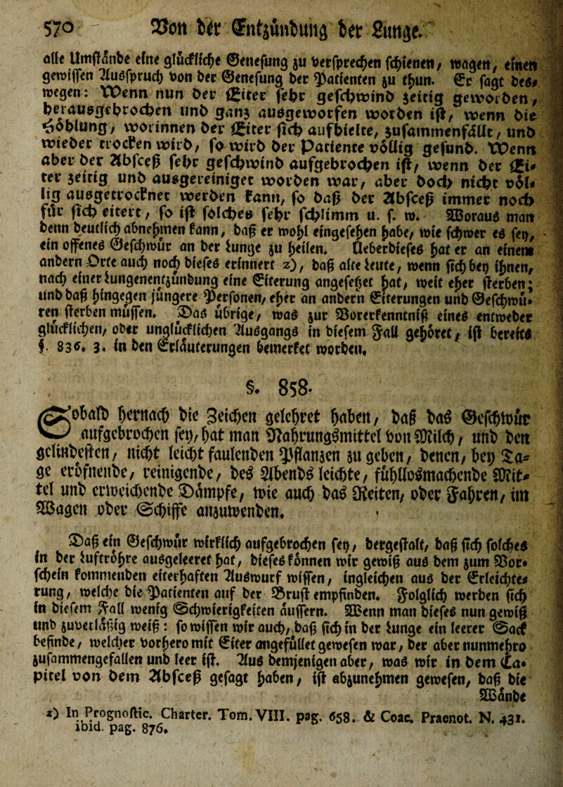 57° 2?ott tir ■ (Jntj&tfcuitj fot Sun je. ^ ode Umffdnbe eine giöcfffch« ©enefung ju Ptrfpr«h«n fchitntn, wogen, eine« grotffen Tluöfpruch Pon ber ©enefung bet Patienten ju thun. ©r fagt fces> »egen: Wenn nun bet (Siter fehr gefchwinö jeitig geworöen, peiauogchrochen unb ganj aufgeworfen worben ijt, wenn i>ie -öoblung, worinnen bec £iter jtcfc aufbielte, jufammenfiUt, unb wtebet nocren witb, fo wirb bec Patiente »6üig gefunb. XOenn aber ber Äbfceß fehr gefdjwlnb aufgebrod)en ift/ wenn bec £t» ter jeitig unb ausgecetniget woeben war, aber bod> nicht t>bi< hg auegetcocfnet werben fam», fo baß bec Stbfceß immec noct> fiic fich eitert, fo ijl folcfeee fehr fchlimm u. f. ». SBorauf matt benn beutftef) abne^men fann, baß er »olff eingefefjen fjabe, wie fd)»er es fett, - % ein Offerten ©efdjmur an ber Junge ju feilen. Deberbiefef f>at er an einen» anbern Orte and) noch brefcö erinnert z), tag affe ieute, wenn fid) 6et) t^nen*- naef) einet Jungenenfjunbung eine ©tterung angefeßet 5>at, »eit efjer ffer&en: i unb baß hingegen jungere ^erfonen, eher an anbern ©tterungen unb ©efchrau* j ren ßer6en muffen. »Dar, übrige, roa* jur Sorerfenntniß eines entroeber j gltufiidjt’u, ober unglürfitdien dluögangs in biefem JaU gefjorcf, iff bereit* f 83«. 3. in ben ©riduterungen bemetfet worben, §» 858* eoktt» hc’tnach t>ie Betten gelehrt haben, baß bal ©efchtouc aufgebroeßen fet),hat matt ^abfung^mittelbpnJOIilcb/ unb brn gcliHbcftctt/ nicht leicht fanlenfcen *}Jffanjen äu geben, benen, bei; Sä¬ ße erbfnenbe, veinigenbe, bei 2lbenbl leichte, fuhllolmachenbe ©iit* ! tel unb eticeichenbe ©dmpfe, tute auch bai JKeiten, obec Jahren / int SSJagen ober (Schiffe anjutüenbcn, 2)a§ ein &efd}tvut mirfff# aufgebrodjen fet), bergeftoff, bag ficf> fofege* in bec hiftro^re auögefeeret f>at, tiefes fonnen wir gewifj aus bem jum Sßoir* febefn fommeuben ettetfiaffen Tluswurf tvtffen, ingleicben aus bec ffrfeidjte* tung, welche btc ^Orienten auf ber Srufl empgnbem Jolgficf) werben ftd) In biefem jftaü wenig @cf)wterigfeifen aujfern. 3Benn man biefeS nun gewig unb juuetlafng weig: fo wtfien wir auch/ bag frd>m ber iunge ein leerer @acf befinbe/ welcher borfjeromiü ffifer angefuüet gewefen war; ber aber nunme^ro jufammengefaüen unb leer fjf. 2lu6 bemjenigen aberf waö wir in bem (La♦ picei v»on bem 2(bfceß gefagt ^abtut ifl ab^unefjmen gewefen, bag bie ! SBßanbe S *) In Prognose. Charter. Tom. VIII. pag, 658. & Coae* Praenot. N. 431. ibid. pag. 876*