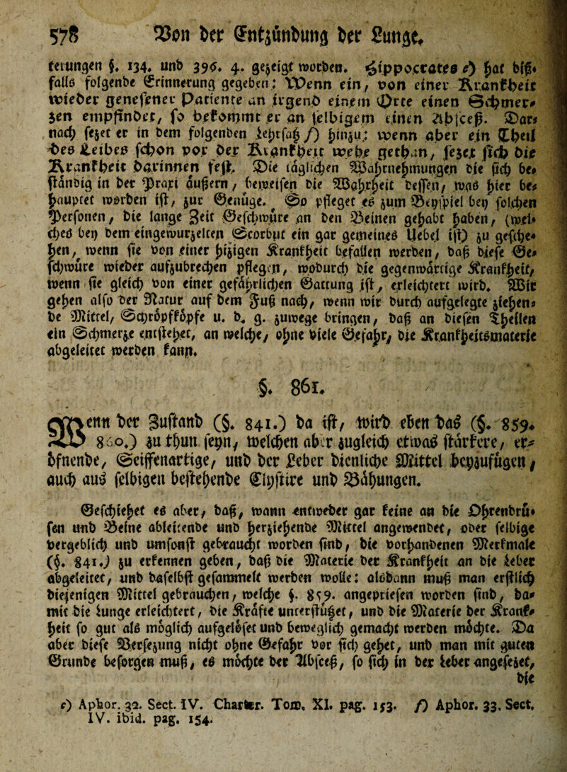 tttungtn §. 134. unb 395. 4. gezeigt worfcen. ^ippoccates r) £at big* fl falls folgtnbe ©rinnrtung gegeben: Wenn ein, pon einet Rranfbetc vvte&er genefenet Patiente an irgend einem t£>rte einen ©cfcmer» jen empftnöct, fo befommt er an idbigem einen dbjeeß. 3>ar« nach fejet er tn Sem folgenben /) fjinjii; wenn aber ein üb«! •bes iLeibee fd)on por Oer ÄinnffHit webe getban, fejejt |tcb Oie Ätanfbeit bar innen fett $>ie täglichen ^ahcne^muRgen Die fld) be, (latiDig in ber ^5rapi auflern, be weifen eie SEBatjrbieit befle.tt, waö f)iec be# ^nuptet werben ift, jur ©enüge. ^ 0o pfleget t$ juiji SBe^fpiel bei^ foljdten 1 9>erfonen, bte lange 3*if ©efclnpare an ben iSeinen gehabt fjaben, (rael* i d>eö bei) bem eingewurjelten ©corbnt ein gar gemeines Hebe,! ifl) ju gefifle* {jen, wenn fie Pen einer jujigen $ranff)<it befallen werben, bafl biefe ®e* fd)würe wieber aufjubredjen pflegen, wobureb bie gegenwärtige itcauffjett, \ wenn fle gleid) Pon einet gefajyrlidjen ©attung ift, erleichtert wirb. SBit gehen alfo Ser 3latur auf bem Juf; na et), wenn wir burd) aufgelegte jiefjens be ®tftel, @ct)töpffppfe u. b. g. juwege bringen, bafl an biefen feilen ein @d)merj.e entließt, an weldje, ol)iie Pieie @.efabry bie Ätanf^eitstnatette abgeleitet werben fann. •;$* 86l. Qffvntt t>c? Suftanb (§. 841.) ba ift, ttnrb eben baö (§. 859, ScD 860.) iu tflun fepn, toelcflen ab;r jugletcfl ettoatf ftarfere, er* bfnenbe, ©eijfenartige, unb ber feber bienlic&e SDiittel bcpjufttgen , auefl au« feibigen beftei)enbe fipfttre unb 23iüf)ungen. s I ©efchiehet eö aber, baf$, wann entweber gar feine an bie £>£cefibru# fen unb Seine ableuenbe unb f>erjte^ent>e 5Ri*tel angeroenbee, aber felbige Vergeblich unb umfonjl gebraucht worben fmb, bte vorhandenen SRerfmaie (§• 841 «j $u erfennen geben , baf) bie ®atetie ber Sranffjeit an bte teber abgeleitet, unb bafelbff gefammeit voerben woüe: alöbann tnu# man erjilidj biefentgen Mittel gebrauten, weiche f 8^9. angepetefen worben pnb, ba# mit bie hinge erleichtert, bie Grafte uncer^u|et, unb bte Materie ber Äranf# ^eit fo gut als möglich aufgdlfet unb beweglich gemacht werben mSchte. 35a aber biefe SJerfejung nicht ohne ©efa^r bor fid) ge^et, unb man mit gute« ©nmbe beforgen mujl, eß mochte ber Itbfce#, fo {Cd) in ber lebet angefe&ef, , ( ' * v * bfe 1 c) Apbor. 32, Sect* IV. Charter. Toro, XI. pag. 1^3. f) Aphor. 33. Sect, IV. ibid. pag. 154.