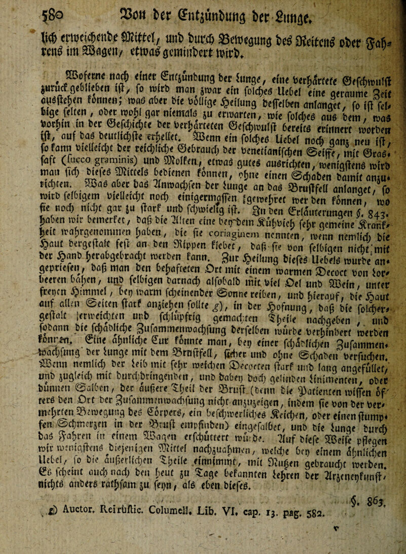 ■l8o 23oh fccr (?ntäüttt>unä t>er Simse, U ®Wt<b «nb bwÄ £etu«pttg beß Ofeitotf ober 8a% rcitl im Söfipn/ ettoaSgeratober* teirb, ' SBofemc nacfe einet €itfjSnbung ber iunge, eföe betfite ©efcfewulff $urucf geblieben ift, fo wirb man smar ein folcfees Uebel eine geraume Seif jgrSflefeen fonnen; was aber öfe bÜilige Teilung bereiten anfangs, fo ffl\u feige feiten , ober njo^l gar nienwlö ju erwarten, wie folcfees aus bm, na* < ,r )?&& ®«W»nl|» 6«KfM erinnert worben tfi, auf bas beutltcfefie erhellet. ÖBenn ein foicheS liebe! noch aam neu ifl. fofartn bielletcfet ber reicfe!«|e ©ebrauef, ber benettamfefeen @?if$, mjt ©ras! faft (facccloaojuiK) unb Wolfen, etwas gutes ansriefefen, weniges wirb man lief) biefes Wittels bebtenen fonnen, ofene einen ©efeaben bamit amu- nd>en .Bas aber bas ^foroaefefen ber lunge an bas Srujlfeli anlanget, fo wirb fe!6igem tneüetcfjt nod> eimgermaffen fgeweferet wer ben fonnen, wo fte noefe niefef gar ju fiarf unb fd;wiehg i|T. %„ t,cn ©dautmmqen § 84J- Iiaben wir bemerfet, baß b.e 2üten eine bestem Äufwieh fehr gemeine £ranf» |eit wafergenommen !;aben, bie fie coriagüwm nennten, wenn nemlicfe bie §aut bergefialt fefi am ben Rippen flebet , baß-fie oon felbigen nicht mit ber £«nb feerabgebraefet werben fann. Sur Reifung feiefeS Uebels würbe an* gepriefen , baß man ben behafteten .Ort mit einem warmen £>ecoct bon lor» beeren bafjen, uBb felbigen batnaefe alfobalb mit viel Oe! unb SEBefn, unter frepen Fimmel, bep warm fdjeinenber ©onne reiben, unb hierauf, bie £auf auf allen ©eiten ffatf anaiefeen füllte g), in ber £ofnung', baß bie foÄer* geftalt imretd)fen unb fct;lupfrig gern«,Iren Sfeeüe naefegeben unb fobann bie: fcfeablttfee Sufammenwacfefung berfelben würbe berhinbert werben ronr*n. eine afjnüdje (Tue formte man, bep einer fcbübficfien Sufainmen* ioacijftmg ber lunge mit bem »raftfed, freber unb oime @d;aben oerfuefeen äöenn nemlici; ber leib mit fetw wefdien £>ecueten fhirf unb lang angefüllet! unb jugleid) mit burdibringenbtn, unb babep bod) gelinben linimenten, ober bunnen ©alben, ber äußere Sfeeit ber 93ruff_(tenn bie Patienten wiffen of' ters ben Ort ber Sufammtnrnadifung nießt anjtijeigen, inbem fie bon ber ber» mefjrten ^Bewegung beß Sorpets, ein befcfewerlkfees Midien, ober einen ftump* fen (aefemerjen in ber empfmben} eingefalbet, unb bie Junge bureb bas »afiren in einem SBagen erfcfeütfert würbe. -2!uf biefc UBeife pflegen wir wenigtens diejenigen Wittel naefejuahmen, »eltfee bet) einem ähnlichen Hebel, io bie äußerSicfeen Sfeeile einnimmt, mit fftufien gebraudjt werben €s fefeeint and) nacfe ben fieut ja tage befannten lehren bet Jlrjenenfunft/’ nid;ts anbers ratfefam ju fepn, als eben biefes. ' §. 863 , £) Pveirüflic. ColumclU Libt VT* cap. ij, p.ag, 582* ■1