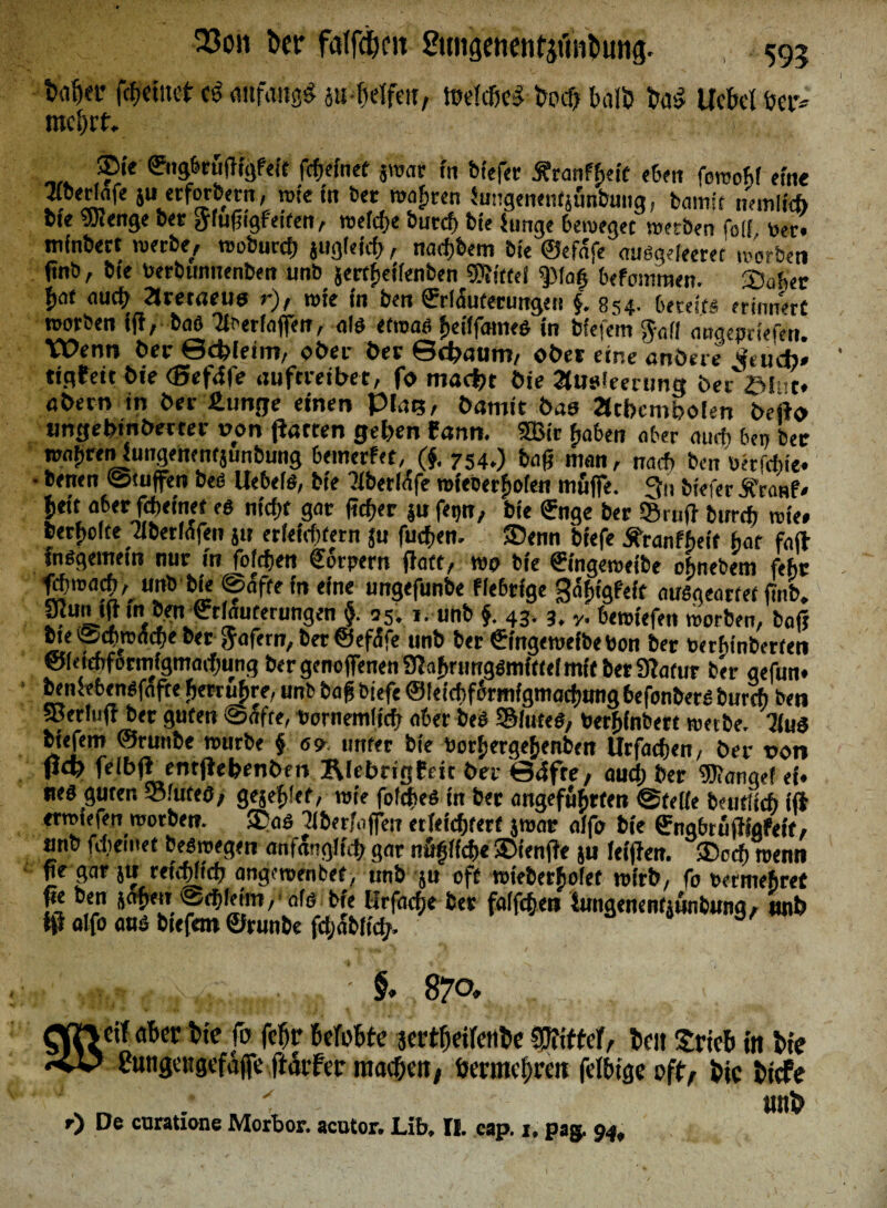 23cm ber faffdKii SutigenentjiMbung. 595 t>afja* fefmuct cö anfangs jufraffw, tbelcßeS bodi Balb ba$ Ucbetber* rac()it. ®ie Engbeüfftgfeft fcffefnet jroar fn biefer Äranffieif eben foraohf eine TOedafe ju erfordern , rate tu bet raafiten hrngeuentjünbung, batnft »entlieh bte rat enge bet ^fußigf eiten, raefcfie butcf) bte iunge beweget raetben felf toeo mfnbect werbe, rooburcff jugfeicf>, narfjbem bte ©efafe auögefeeret mürben ftnb, bte Oerbunnenben unb jertfietlenben Mittel spiaf> befommen. Sabet bat «mb 2Jretaeuö r), rote in ben Erläuterungen f. 854. bereits! erinnert roorben iff, baß Tlbedaffen, alö etroaß ficfffameö in btefem $afi anaeonefen. Wenn ber Schleim, ober ber Schaum, ober eine anöere Luch» tigfett bie (Befäfe auftveibet, fo ma<M bie Ausleerung ber'ölnc* obern in ber £unge einen Plus, bumir bau Atbembolen befto ungebinberter von flarten geben fann. 3Bir fjabe« aber amt ben bet roafraenjungehentjunbung bemerkt, (f. 754.) baß man, nact ben oerfebte. • betten ©tujfen beß Uebefß, bte Tibertöfe roieberBofen muffe. 3» biefer £ra»f* fiett aber fdieinet eß ntcfft gar ffcffer ju fetjn, bte Enge bet ©ruft burrfj rate* bereite Tlberfafen ju erleiittern ju fucfjen- 35enn btefe SfranfLit bat faft inßgemeiti nur tn fofdften Eorpern ffatt, wo bte Etngeroelbe obnebem febt fd'marfi^ unb bie ©afte fn eine ungefunbe fiebrige ^äbigPetf außgearfet ffttb, SRun tff m ben Erläuterungen §. 55; t. unb f 43. 3. y. berotefett worben, baff bte ©cfmxicffe ber ftafern, ber ©efa'fe unb ber Etngeroefbebon ber terhinberfen ©ieienformigmarfjung ber genoffenen Sff afirtmgßmfttel mit bet 9?atur ber gefun* benSebenßfafte betäubte, unb baß btefe ©leicbfcrmfgmacfiung befonbetß burch ben Serfuff bet guten ©affe, bornemlict aber beß ©futeß, berffinbert raetbe. 7iuß btefem ©ruttbe rourbe f 69 unter bte borbergefienbett Urfacben, bet t>on fi<t> felbft emffefcenben ÄlebrigEeit ber ©4fre, aud; ber WamJe neß guten 33luteö, gejeljlef, rote foftfieß in ber angeführten ©teile beufltcft ift «rrotefen worben. 3?aö Uberfaffen erleichtert jroar alfo bte Engbrüffigfeit, «nb fdieinet beßroegen anfänglich gar nu§lfd>e SMenffe ju letffen. ®ccff roenti ffe gar ju reitffltd; angewenbef, unb ju oft roteberbofet wirb, fo bermefiret ffe ben jaffen eebleim/ afe Me Hrfadje ber fallen iungenenfjunbung, unb fff alfo auß btefem ©runbe fdjabftd/, a/ cif aber bte fo feffr BefoBfe jertffeifenbe Ziffer, beit SricB in bie ?ungrttgcfajfc ftdtfer macbett/ ijermebren fclbige off, bie bicFe v „ / ' - ' unb