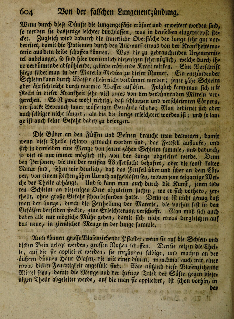 6c>4 23on ter fallen Eiuigenentjtintiuttg. SBenn burcf> biefe SDunfte bi« iungengefaße erofnet unb erweitert worben finb, fo werben fie baßjentge letzter burchloffen, was in benfeiben eingepfcepft fie* tfet. 3u9k,c(> »ifb baburef) bit innerlich« Oberfläche b«r iunge f«hr gut bot» bereitet, barmt bi« Patienten burd) benTlüßwurf etwas bon ber jfraitfjjeifßma* ftrie außbem ieibe fd)affen fSnnen. 36 ac- cie ju gebraudtenben .’irjenepnnt» tel anbelangct, fo ftnb l;ier bornemlsch Diejenigen fefjr nujlt'cf)/ weld)e burd) if)* re berbunnenbe abfpuhlenbe, gelinbe erefr. eitle Ära ft mfrfen. ©ine Sorfdtttff |ieju fitbet man in ber SKateria Sleitca p btefer Spinner, ©in entjunbenber ©thleimfann burd) äBafer allein nicht berbunnet werben; jener jafjc ©chleini aber laßt ßd) leidjt burd) mamteß ^Baffer cufofen. ftolgiicb fonnman fid> mit Siecht in btefer Äranfftett fein biel guteß bon ben berbunnenben Mitteln ber« fprect)en. €4 ifl jroar wohlrtd)t:g, baß fd)(appen unb berfd)Ieimten Körpern/ ber flarfe ©tbraudHauer wdfeciger ©etrdufe fchab#; SJan bebten« fScfj aber «ucbfelbiger nidjt langer, aiß bie bie iunge erleidjtert worben ifl; unbfolan» ge ifl aud) feine ©efaijr labet) p beforgen. ®fe Sabcr an ben puffen unb Seinen braucht man beßmegen, bamtt trenn biefe ^{jetle fcßlapp gemacht worben ftnb, baß gmfeli auflüufe, unb fich inbemfelben eine ‘Stenge bon jenem pften @cf)leim fammle, unb baburd), fo biel ti> nur immer möglich ifl, bon ber iunge abgeleitet werbe. üDenn bet) ^erfonen, bie mit ber treffen 3Snferfud)t behaftet, ober bie fonft faltet Statur ftnb, feiten wir beutlich, baß baß ^ettfeU über unb über an bem ©6t* per, bon einem folcßen jdtjen Uurathaufgeblafenfet), wobon jene teigartige iffiei» d;e ber 5l;etle abhdngc. Unb fo fann man auch burch bie Äunji, jenen tob« ten @d)letm an btejentgen Orte abjuletten fud)en, rao er fich borfjero, jer» tijeilt, oftne große ©efaftr fd>on befunben hotte. S£)enn eß ifl nicht genug baß man ber iunge, burd) bie Serthetlung ber Siaterie, bie borhin fefl in ben ©efdfen berfelben ffeefte, eine ©r(etd)terung berfchafft. Sinn muß ßch auch batet) alle nur m6gftd)e SJu|>e geben, bamtt ftd) nicht etotaö öergleidjen auf baß neue, in jiemlid)<r Siettge in ber iunge fammle. / Tltid) finnen grofe Slafenfeftenbe ^flafl'r, wenn fie auf bie ©d)ten. unb liefen Sein gelegt roerbett, grofen SJu^eti Jd).;feit. $Denße retjen bieShei» le, auf. bie ft' applieiret werben, fie entjuttben felbige, ttttb machen an ber äußern bfmnen Jpaut Slafen, bie mit einer butten, manchmal auch mit einer etwaß liefen Jeuchtigfeit angefuUf ftnb. 56ie nufitd) biefe Slafenjiehenbe Siittel fepn, bamtt bie Sienge unb ber heftige trieb ber ©dfte gegen fet'cje» «igett She>ic obgeleitet werbe, ouf bie mon fie oppljeiret, ifl fd;on borhin, in • .. . . her