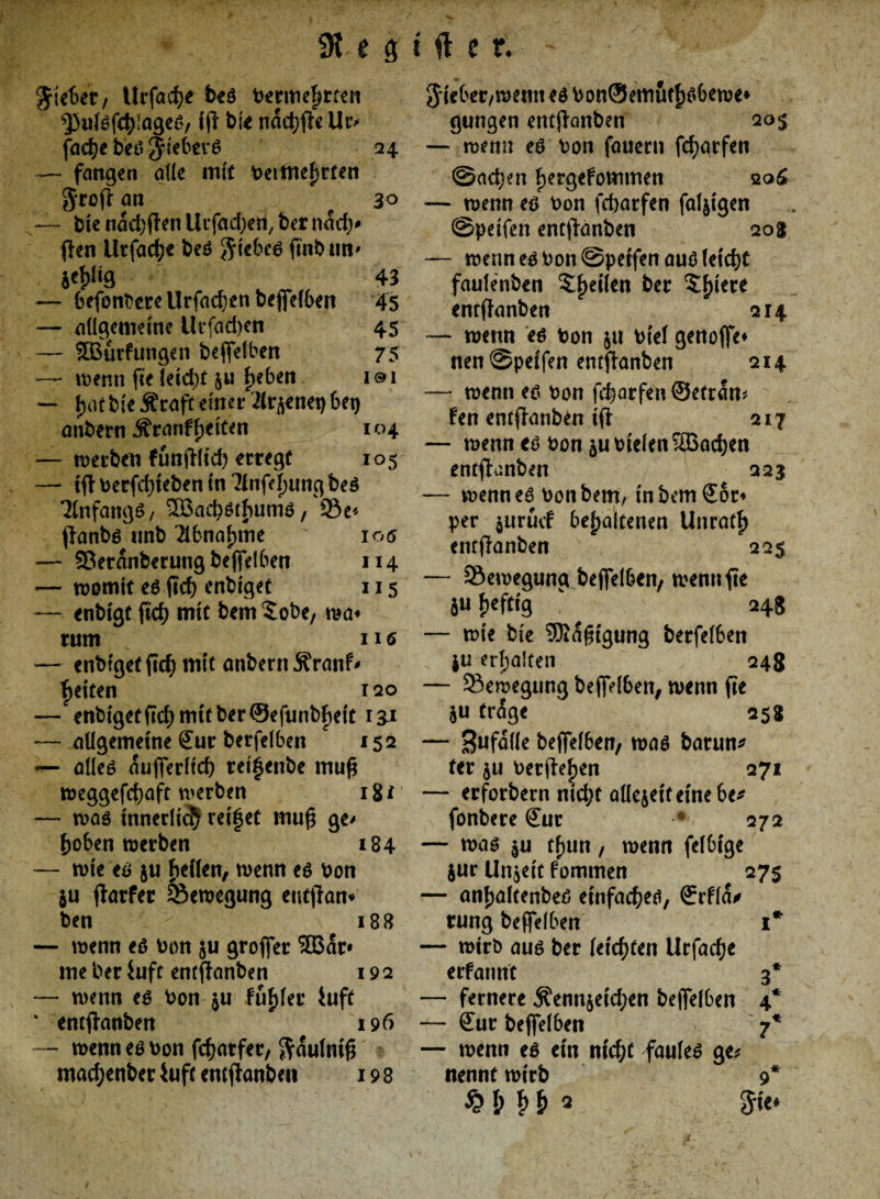 e 9 Riebet, Urfadje beö bermehtten ^ulöfchiageö, i jl bie nachfle Uc> fache beö $tebevö 24 — fangen alle inft betfnehrfen $rofl an e 30 — bie nachflen Urfadjeri, ber nach* (len ilrfad?e beö $iebeö fmbn«' je^Hg 43 — befonbereUrfachenbeffelben 45 — allgemeine Urfadjen 45 — 5Burfungen beffelben 75 — wenn fee leicht 5« beben i©i — jjAfbieÄMp einer 21r^enet)bet) mibern Äranf fetten 104 — werben funjllid) erregt 105 — tfl berfd)teben in Tlnfe^ung beö 21nfangö, ^ßaebötbumö, 33e* flanbö unb Abnahme 106 — 53eranberung beffelben 114 -— womit e6 ficb cnt>iget 115 — enbigt ftd? mit bem $obe, wa« rum 116 — enbtget ficb mit anbern Äranf* fjeiten 120 — enbiget(Id)mitber®efunbf)eit i£i — allgemeine Sur berfelben 152 — alleö aufferltd) rei^enbe mufj weggefebaft werben 18 f — was innerlich reifet mufj ge> hoben werben 184 — wie eö $u heilen, wenn eö Don $u flarfer Bewegung entjlan* ben 188 — wenn eö Don ju groffer 2Bar* me ber iuft entflanben 19 2 — wenn eö Don $u fühlet* iuft % entflanben 196 — wenn eö Don febarfer, ftaulmf* macbenber Ulfe entflanben 198 i ft e r. Jieber/wenn eö DonSemufh^bewe* gungen entflanben 20$ — wenn eö Don fernem fd)arfen ©neben hergefommen qq£ — wenn eö Don feborfen faltigen ©petfen entflanben 208 — wenn eö Don ©petfen auö leicht fautenben ?he^en &er 5h*et:e entflanben 214 — wenn eö Don $u Diel genoffe* neu ©petfen entflanben 214 — wenn eö Don f^arfen ©etran* fen entflanben tfl 217 — wenn eö Don $u Dielen SBacben entflanben 223 — wenneö Don bem, tnbemffor* per jurücf behaltenen Unrath entflanben 225 — Bewegung bejfelben, wenn fie $u heftig “ 248 — wie bte SKafngung berfelben ju erhalten 248 — Bewegung bejfelben, wenn fie ju tr<5ge 258 — 3ufalle beffelben, waö barun* ter ju Derflehen 271 — erforbem nid;t allejetfemebe* fonbere ffur -* 272 — waö su thun, wenn felbige jur Unzeit fommen 27s — anhalfenbeö etnfacheö, ffrfla/ rung beffelben 1* — wirb auö ber leichten Urfacbe erfannt 3* — fernere $enn§etcben bejfelben 4* — ffur beffelben 7* — wenn eö ein nicht fauleö ge* nennt wirb 9* $»<*