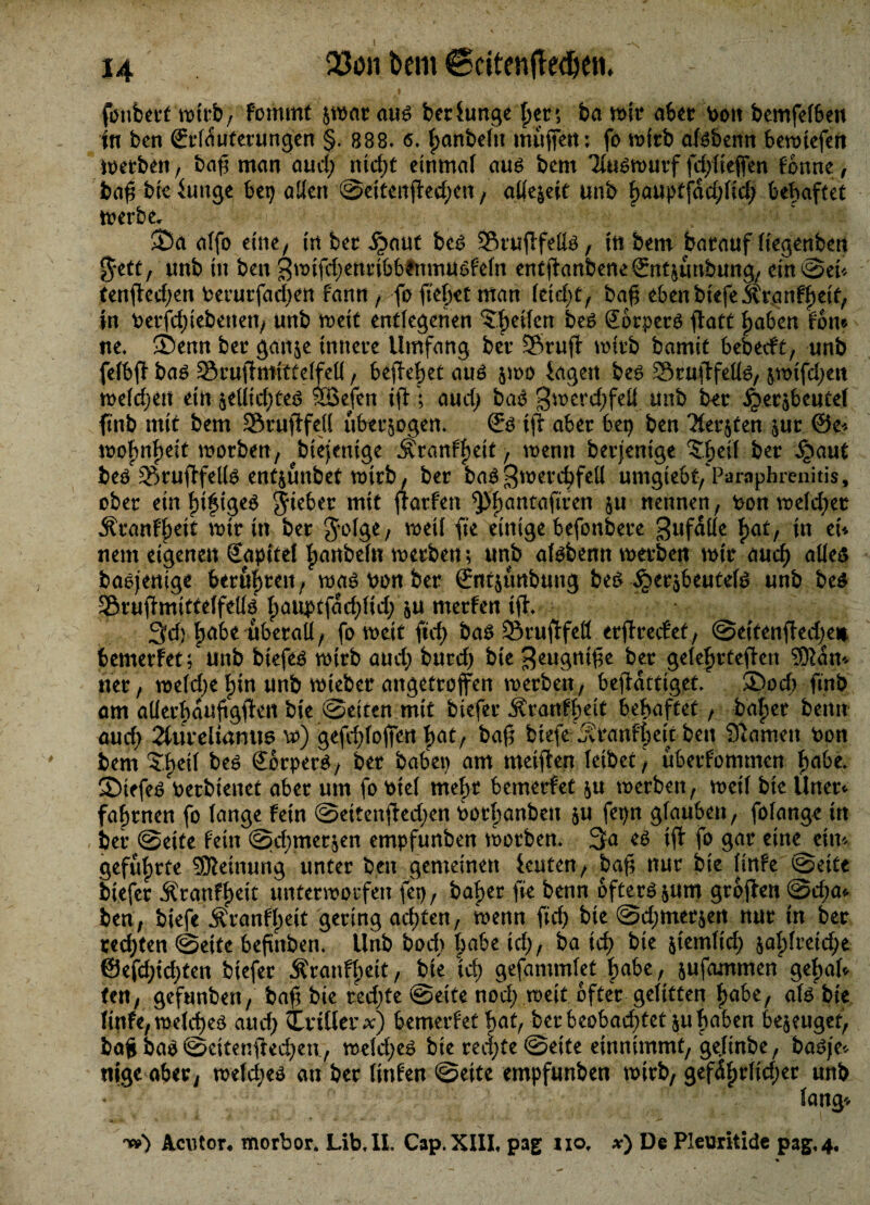 fonbert wirb, fomttti $war aug ber Funge t>er 5 ba wir aber v>oit bemfeFben in ben örrfdufetungen §. 888. 6* |>cmbe(n muffen; fo wirb af^benn bewiefen werben, baft man aud; nicht einmal au6 bem Tfamwurf fdftieffen Fbnne, baft bie Fuuge bet) allen Scitenfted;en , allezeit unb hauptfdd;Fich behaftet werbe* 35a alfo eine, tn bet ^aut bc6 StuftfeFte, in bem batauf liegenben %ttt( unb in ben $w tfd; encibbftt mu eFn entftanbene&tt&tmbung, ein Set* tenfted;en berutfad;en Faun , fo ftefjet man Feid;t, baß eben biefe Ätgnfheif, in betriebenen; unb weit entlegenen ^heilen be$ gbrpers ftatt haben Fon* ne. -Denn bet gait$e innere Umfang bet Stuft wirb bamit bebecFt, unb feFbft bag SruftmitteFfeFF, befielet au£ jwo iagen be6 SruftfeFFs, &wifd;ett meieren ein $eFFid;te3 ®efen ift ; aud; ba3 gmerdjfeil unb bet ^WsbeuteF ftnb mit bem Sruftfejl überzogen. ©3 ift aber bet) ben 3Fer$ten $ut @e* mobnf)eit worben, btejemge Äranfheit, wenn betjenige 5beil bet ipaut be/SruftfelFs entjunbet wirb, bet ba$ Zwerchfell umgiebt/Pamphrenitis, obet ein fnfige$ Riebet mit ftarfen ^höntafiren nennen, bonmeld;et ÄranFFteit mit in bet jofge, weil fie einige befonbete Zufälle hat/ *n et* nem eigenen Kapitel hanbefu werben; unb af^benn werben mit auch alles baojeuige beruhen , was bon bet (Entjunbung bes ^ersbeutefs unb be$ SruftmitteFfelFs f)aimtfadftid;f u merFen ift. 3cf) habe überall, fo weit ftd; bas Sruftfeö erftrecFef, Se(fenfted;^e# bemetFet; unb btefes mitb aud; btttd) bie Zeugntfte bet ge(ef)tteften SWdn* net; weFd;e Fftn unb wieber angeftoffen werben, beftdttiget. 35od; ftnb am alFethdaftgften bie Seiten mit biefer jfranFbeie behaftet, bähet bernt aud; 2futeiiamm vo) gefdftoffen hat, baft biefe ^tanfheu ben Stamen fcott bem ?hei( bes SorperS, bet habet) am meiften leibet, ubetfommen hübe. 35iefcS Perbienet aber um fo PieF mehr bemetFet ju werben, weil bie Unet* fahrnen fo Fange Fein Seitenfted;en Pothanbeu 511 fepn glauben, foFange itt bet Seite Fein Sd;mer$en empfunben worben. 3a es ift fo gar eine ein* geführte SKeinung unter ben gemeinen Feuten, baft nur bie Finfe Seite biefer ÄtanFF)eit unterwotfen fet), bähet fie benn öfters $um gtoften 0d;a* ben, biefe Äranff)eit gering ad;ten, wenn fid) bie Sdjmetjert nut in bet tedften Seife beftnben. Unb hoch ^abe icl>, ba id; bie &iemfid; $ahFreid;e ©efd;id;ten biefer j?ranfF)eit, bie id; gefammFet habe, jufeunmen gehaf* ten, gefunben, baft bie ted;fe Seite noch weit öfter gelitten habe, als bie FinFe, welche^ aud; Criüet x) bemetFet hat, bet beobad;tet ju haben bejeugef, baft bao Scitenfted;ett, weFd;e^ bie reci;te Seite entnimmt, geFinbe, baöje«- tilge aber, wefd;eö an bet FinFen Seite empfunben wirb, gefdhrfid;et unb Fang'. n») ilcutor« morbor. Lib.IL Cap.XIII. pag not x) De Pleuritide pag.4.