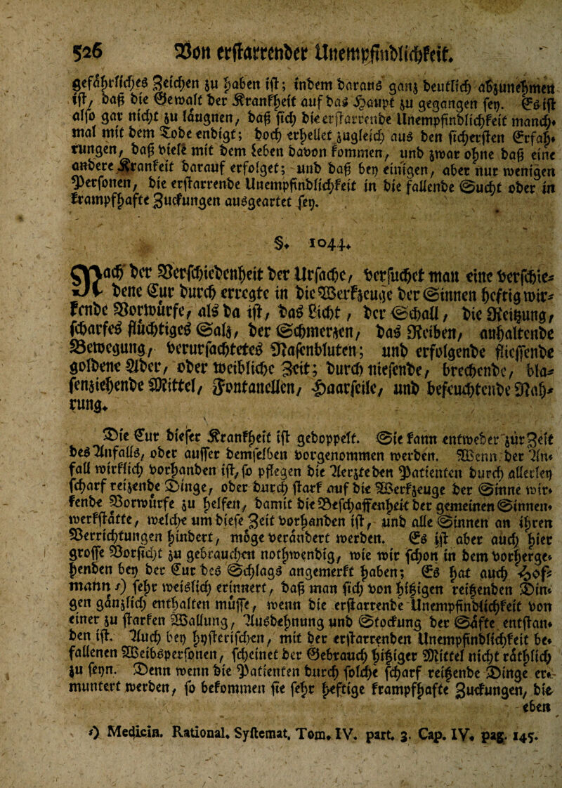 gef%fkfjeä 3ttcf)«n ju haben fft; t'nfcem baratts ganj beufltcf) absuneTimen »fl'/ &<>A &k ©eroalf ber Äranf^dt auf bas; jjaupt ju gegangen feg. (fötft «ffo gar utd;£ ju laugnen, baf fiel; bketflarrenbe Un«mpfinblid)fe{t mand). mal mi£ bem ^obeenbtgf; borf) erhellet jug(eid) aus ben jicf;erflett (Jcfab. fungert, baf Ptele mit bem feben haben fommen, unb jrear ebne bafj eine anbere Äratifek barauf erfo!ge£; unb baff bei) einigen, aber nur wenigen fpetfonen, bte erflarrenbe Unempftnblid;fei£ in bk falknbe @ucf>£ aber in Irampffjaffe Bucfungen ausgearfef fet>. §♦ 1044* ^V\acb her 5Scrfcf>ict>cnf)eit her Urfachcy terfudjet man eine torfdne* iJK- fcene Sur bunt erregte in bie ©erzeuge her ©innen heftig toir* fenbe «Bewürfe, aU ba tff, haS ßicht, ber <gthaU, bie «Keimung, fcharfeS fluchtiges (Safe, ber ©cflinewn, baS «Reiben, anhaltcnbe 33etoegung, berurfacbteteS 9ta(cnbluten; unb erfelgenbe flteflenbe gotbene Sibetv ober tbcihliche Beit; burch niefenbe, bre$enbe, bla* fenjiehenbe SDIitteI, Fontanellen/ -äaarfcile, unb hefeuchtenbe «Raft* rung* Cur btefer Äranffeit ift gehoppelt. @(e faun enttpeber $ür3et£ beS^nfaßg, ober aujfer bemfelben Porgenommen werben. 5Benn ber 31m foü tPtrfftd; Porfanben ij!>fo pflegen bie 3ier$teben Patienten burd) aßetlet) fcf>arf retjenbe 2>inge; ober burd} jlarf auf bte ®erfjeuge ber ©tune mir* fenbt ©ortputfe $u Reifen ,; barmt bteS*fd;ajfen£ek ber gemeinen ©innem tperfjkfte, tpeld;e tim btefe 3eit Porfjajjben i$r unb aße ©innen an iljren SJerrtdtfwngen fgnberf, möge Peranbert werben. ©$ aber and) f)iec groffe 5Sor(ict;t 5« gekaupen notfnoenbig, tote wtr fc^>on in bem Porberge* ^enben bep ber Cur bet? ©d)lag$ angemerft fjaben; €$ ffat audj mahn /) fefw wetslid} erinnert, bafi man ftd; Pon biftgen reif enben £>tm gen gan$ltd) entfalten muffe f wenn bte erfiarrenbe llnempftnbiicffeit Pon einer ju ffarfen tHMung, 'Htwbefmung unb ©toefung ber ©afte entfhn» ben tfh lind) bep f)pfferifd>en f mit ber er^arrenben llnempfinblieffeit be* faßenen Sßeib^petfonen, fefetnet ber ©ebrauef fiftger SJlittef nieft rätflief; ju fepn* ®enn menn bie Patienten burcf) fold;e fefarf reifenbe 35inge er*- muntert toerben, fo befommen fie fef>r fefttge frampffjafte gudungen,, bie ' ' - - eben * na k 0 ' '4 i) Me^icin. RationaU Syftcmat, Tom* IV, park 3. Cap. IV# pag. 145. /