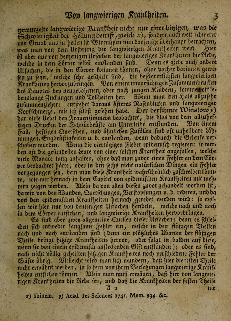 «tmmwfte langwierig* Ävan?l>dt nid?t nur einer ^feigen, tvas t>k &d)ivieuiol£ätbev Teilungbeivift,gleich x), fpabcrrt auch weit jd;toerec von ©runb. aud 5« feilen tft.SSir muffen nün b'a8jenigeubet|)'(rtipt betrachten, mad man bon bau llrfptung ber langwierigen ÄraiiffKiten weiß. S^kt Jjf aber nur von benjenigen Urfacben ber langwierigen $canf feiten bte Siet e, belebe in bem Sorper felbff entftanben ftnb. £>enn cd giebt and) anbere Urfachen, bient ben Körper fommett fontten, ofmeborl;erbarinnen gerne* fen jju fepu, welche fehr gerieft ftnb, bie befd;werlid;ften langwierigen 3?ranff)ettcn h’erborjubringen. ©on einem unbotftd)tigcn ßufammettbrucfeit be^^aupte^ bei) neugebohrnen, ober nod; jungen Ämtern, fommett oft le* bendfange ^uefungen unb <Soü^eiten \)tz. ©>enn matt ben JQald all$ufef)t $ufammen$iel)et: entfielet baraud oftered dlafenhtuten unb langwieriger Äopffd;meräe, tote td; felbfl gefeiert Itabe. 2)ei* berühmte Winslotvjs) £at btele Uebel bet) Frauenzimmern beobad;tet, bte blöd bon betn aUjufjef* ttgen Sruden ber @d;ttürbrüfk am Unterletbe entflunbetn ©on einem §all, heftigen Duetfcben, unb dljnltdfen gufdllett ftnb oft unheilbar* iah* mungen, ©ngbrüjfigfeiten u. b. entflanben, wenn baburd; bie ©elenfe ber* fd;oben würben. ©kttn bie biertdgigen lieber epibemtfeh regieren: fo wer* ben oft bte gefunbejfen ieute bott einer foldjen Äranffteit angefallen, meiere Diele 5Ronate lang anbalten, ofjne baß man &ubor einen $ef)ler an bem ©or* per beobadjtet batte, ober in ben fed;d ntd)t natürlichen Gingen ein $ej)ler borgegangen fei), bem man bfefe ^ranff>eit wahrfchetnltd) &ufchreiben fbnm te, tote toir fjernach in bem Sapitel bon eptbemtfci)en Äranfh*ton mit mef)# rern jetgen werben. Mein babon allen biefen juborgeftanbelt toorben iff, batpir bon ben ©Bunten, Guetfd>ungen, ©er<topfungen ü. b. rebeten, unbba bott ben epibemtfd;en ^ranfl)^tten ijernach gerebet toerben toirb: fo mol* (en n>ir f>ier nur bon benjentgen Urfad;cn ftartbeln, weld;enad) unb naa> in bem Körper entfielpen, unb langwierige Äranfheiten becborbttngen. ©d ftnb aber jtoet) allgemeine Quellen biefer Urfadjen: benn ed fehlet* d)tn ftd) entmeber laugfame Rebler ein, welche in ben ßüßtgen feilen nach unb nach entffrmben ftnb (benn ein ploflidjed harten ber flüßtgen %b)tih bringt hifige ^ranf|>eiten htrbor, ober folgt irt halben auf tiefe, wenn fie bon einem epibemtfd; anfleifenben ©tftentfknbcn); ober ed ftnb, nach nicht bollig geheilten ht|tgen Äran?heiten noch berfchiebenc $ef)ler ®dfte übrig. ©teßeidjt mirD man ftd; wunbern, baß f)ier biefc#enteile nicht erwähnt toerben, in fo fern bon ihren©erleftmgen langtoierigeÄranf* fjeitert entgehen fbnnen. 'Jillein man muß erwägen, baß f)ier bon langtote* Ptgen Äranff}titen bie Siebe fep, unb baß bie 3?ranf()etten ber feften 21 2 \ nie r) Ibidem* j) Acad. des Sciences 1741. Mem, 234. &c. 1