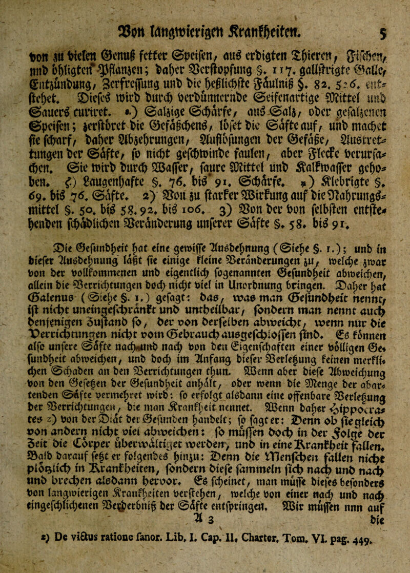 ton a» Wefcn ©enu§ fetter ©petfett, au$ erfeigten Spieren, !tn& fefeligtcn*“Jansen; feafper SScrfiopfuug §. 117, gaüftiigte ©alle, <£itt$nfeuHg, Serfreffung unfe bidfejjlicfefte ^äulmg §. 82. 5:d. enf- fteffet. SDicfcä wirb feurefe feerfeömtcrnfee ©«ifenartige Mittel unfe ©auetrf curiret. «•) ©aljige ©t&arfe, ou3-@alj, ofeer gefaben ett ©petfett; jerft&ret bie ©efagcbetrö, l&fet fetc ©afteauf, unfe machet fte fefearf, feafeer Slbjeferungcn, Sluflojungeit fea* ©efafse, Shiötret* tungen feer ©äftc, fo nicht gefefetPinfee faulen, aber 3tccfc feerurfa* (feeit. ©te tuirfe feurefe SBaffer, faurc SDitttcl unfe Äalfmaffer gefjo* ben. C) ßaugenfeafte §. 76. btö‘9». ©cfeÄrfe. *) Slebrigte §, 69. btö 7<5. @afte. 2) 3?i>n su ftarfer SBirfung auf fete ÜTaferung^ mittel §. 50. bt£ SS. 92. btl 106. 3) Sßon feer bon felbften entfte* feenfeen fcfeafelicbm Sßcrdnfeerung unferer ©afte §, 58* bi$ 91. ®ic ©efunbheit feat ein« gewiffe Ausbelmung (@tef>e §. r.); unb in tiefer Ausbelmung lagt fte einige fieine Sßeranberungen ju, welche jwac bon ber boUfomtnenen unb eigentlich fogenannten ©efunbipeit abmekten, allein bie Serridptungen bodp niefet biel in Unorbnung bringen. SDatper hat ©alenuo (©seipe §. i,) gefagt: bao, was man ©efunbfeetc nennt, ijt nidpc unemgefdprdnft unfe untbetlbar, fonbern man nennt audp benjenigen Suftanb fo, ber von beefeiben abwetdpt, wenn nur bie T>erridptungen nidpt vom ©ebraudp auegefdplofien ffnb. €ä f onnert alfe unfere ©affe nadwmb na dp bon ben ©igenfclpaften einer balligen @e» funbfeeit abweiefeen, unb borf) im Anfang biefer Verlegung feinen merfft« efeen ©cfpaben an ben SSerricfetungen tlputt. SBenn aber biefe Abweichung bon ben ©efegen ber ©efunbfteit anfealt, ober wenn bie ©tenge ber abar« tenben ©nfte bermeferet wirb : fo erfolgt afebann eine offenbare Serlefung ber SBerriifefüngen, bie man Äranfbett nennet. SBenn bafier <bippocra* tes z) bon ber 5):dt be: ©enmr.cn banbdt; fo fggtet: lDenn ob fte gleich »on anfeern nidpt viel abwetcbeit j fo muffen bodp tn ber ^oIge ber Seit bte torper öbertvaltiget werben , unb in eine ÄranCfeett fallen, Salb barauf fegt er folgenbe« Ipinju: 2>enn bie iTienfcben fallen niefet piotjud) in iU’anf beiten, fonbern biefe fammeln fidp nadp unb nadp unb bredpen alebamt ber vor, ©5 febeinet, mau muffe biefeö befonbera bon langwierigen Äranflieiten berffefien, weldpe bon einer nach unb narb etngefdpfidpenen Sei^etbntg ber ©elfte entfpringefl, SBir muffen nun auf Ä 3 bte *) De viftus ratione fanor. Lib, I. Cap. II, Charter, Tom, VI. pag. 449,