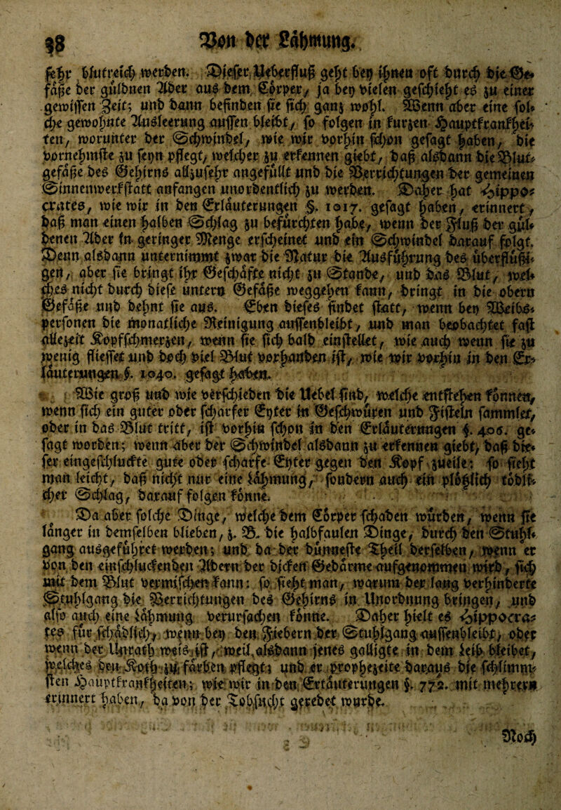 3$ Sto« tot Safonumg. fetjr »«rfcert. ®jefet,ü*feei:flui 6ei) tjjtMö oft tMKjj feje©*. faijc fcer gufbnett 2U>et aus fxm Sorper, ja bei) fielen gefdjictjt «$ ju etttec gewiflen ;§ejt; unfe bann beftnben ße ficfe gan$ wo|l. ©3enn aber eine fol* cfee gewo|«te Tfosleerung außen bleifet, fo folgen in fur$en ^auptfranfje^ ten, worunter ber @d?winfeel, wiewir >pr|in fä)on gefagt loten, bie tornc|mße pf^npfasf/ weither j« etfennen gkbf , baß afe&ann bfc©l»& gefaße bes ®e|irns aflpfe|t ungefüllt unb bie ©erridjtungen ber gemeine» .©innemoevfßate anfangen unorbenfltd) p werbeu. 0w§ti |at *yppo* crates, wie wir in ben ©rlduterungen §. 1017. gefagt |a6en, erinnert > baß man einen fealben @c|{ag p befurchte« |afe.e, wenn bergfuß bet? g»fc benen Tiber (n geringer ®enge erfcheinet unb ein @djwi»bef barauf folgt ©ettn aisbann unternimmt $wat bieSSatur bk ^usfu|rung bes ubetßußl* gen, aber ße bringt i|r ©efcfedfte «idk }» @tanbe, unb bas ©kt, weß äi%nk|t burcfe liefe unter» ©efdße .n>egge|en fann, bringt in bie ober» ©efdße nnb be|nt ße aus. ©ben biefes ftnbet ßatt, wenn bet) ©3eifes* perfonen bie monatliche Reinigung aufienbletfet, nnb man beobachtet faß aüejeit JDopffd;mer&en, wenn ße ßch fealb einßettet, wie auch wenn ß* p wenig fließet nnb bod) bief ©int oor|a»br» iß, wie wir borf)in in ben ©r* jfantemngen f. 1040, gefagt baten. ©Bie groß Unb wie t^rfebieben bie liebe! ßnb, welche entße|en fonnm, wenn fleh etn guter ober fcfearfer ©pter in ©eßfewuren nnb gißeln fammfet, über.in bas-©!»* tritt, iß oer|t« ßbon In ben ©riauternngett f. 406. ge* fagt worben ; wenn aberfeer ©ifewinfecl afsfeann p erfemie« giebt, baß bk* fer eingefdjfudte gute ober ftbarfe-©i)ter gegen ben Äopf^ peilet fo ße|t man leicht, baß nidjt .imt eine M|mung/ fonbern auch ein plofltth toblk d)tt @dflag, baranf folgen fonne. >■/. . ©d aber folc^e ©Inge, welche feem Sorper fbabenlwnrben, wenn ße langer in betnfelben blieben, j, ©, bie |afbfaulen ©inge, burcfe feen @tu|ff gang ausgefubfet werben ; unb ba ber bunneße ©|ell berfefben/ wenn er ton ben einßhtuefenfeen Tlbern ber bjcfen ©ebartne aufgenowmen wirb, flcfe mk bem ©lut oerm{fd>en f'ann: fo fte|t man, warum ber lang Oer|inberfe ^tu|lgang bie ©errtdjfungen beS ©e|irnS in Unorbnung bringen, unb alfo and) eine ia|muttg Oentrfad;en fonne. ©aber |telt es ^>ippoa*a^ $?? für .ßbÄblid^. ben ^bern ber @tniigang anfienbleibt, obec wenn bet ikrrat| weiSiift^^weil.aiSbann jenes gaöigte in bem Jeit feleibet •».»*:C£i*Ust* .%»&***tAjfi+****i mtmm feaben, ta ton feer ^obfmfet gerebet