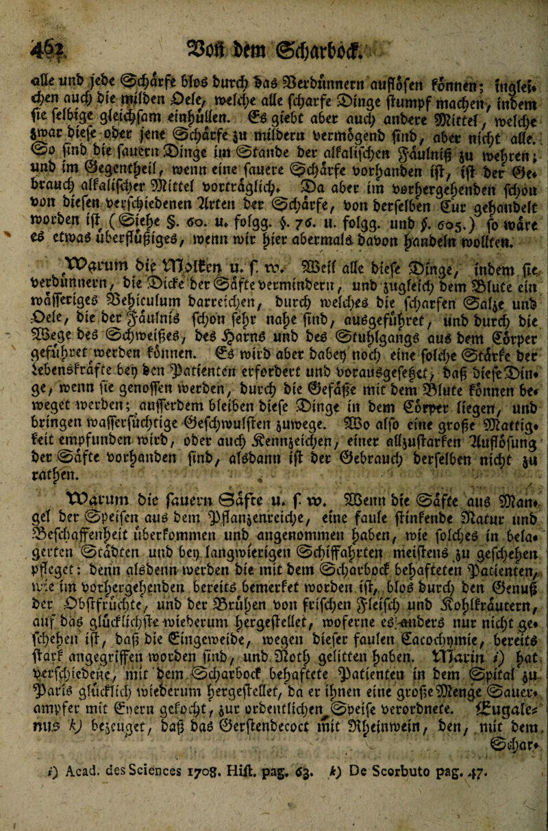 flßeunJ» jebe @d)arfe 6foö butd) $ad Serbumurn aufTofcit föntu»; tnqkt* aud) bie nttlben Öete, me(d)e alte fd;atfe ©inge fhtmpf machen, inbem ftefelbtge gmd)|am «rnfjutien. €dgieöt aber aud> anbete Mittel, meid)« $»ar biefe ob« j«tu @tf)<5tfe$u mifbtrn vermogenb fittb, aber niefit afle. <Spo jinb bie fauerit ®tngc tut Staube bet* alfatifdun g-autniß j« mefiten; «nb im ©egentfmf, meint eine fauete Sdjarfe »orfjanbe» ift, tft ber @e« brauch atfgltfdjer Mittel ttortragficfc* ®a aber ttn Perfiergetjenben fd>o» bü» btefen betriebenen Wirten ber Sdjätfe, bon berfeiben für gefianbett worben fjf (Stefte §. <so. u, fotgg. }. 7e. u. fotgg. unb j>. 005.) jo mare J es etwas uberftußiged, wenn mir fjier abermals, babon |»nbein mottfen. bie tTJoiCert u. f! tw SBeif äße biefe (Dirtge, inbem jte Petbumurn, bie JDicf« ber Saftebermtnbertt, unb sugfeid; bem Stute ein mafferiges Setncufum barreidjen, bttrcft metcfjed bie fd;arfen Saije unb i =Oe(e, bie ber fautnid fd;on fef)r ttafje jinb, audgefüfjret, unb burd) bie SBege bed Sd;roeißed, bed ^»arnd unb bed Stufßgangd aud bem förper i gefiibrer merben fonnen. fd mirb aber babep ttod) eine fotdu Stötf'e ber iebendfrafte bep feen Patienten erforbert unb Poraudgefefet, baß bieft3>im I ge, menn fie genoßen merben, burd) bie ©efaße mit bem Stute fonnen b<* meget merben; außerbem bleiben biefe ©inge in bem förper Hegen, unb bringen mafierfud;tige @efd;mutften jumege. 3Bo affo eine große ®atfig* feit empfunben mirb, ober aud) j?ennsetd>en, einer attjußatfen Ttußöfung j bet (Safte Par^anben finb, atdbamt ift ber ©ebraud; berfeiben nidjt ju ratt>en. - * ■ y ■ ’> ^ - , ' ■' 'V • ’ i ' - ' {*, t Hy <■# Ü T •• (i5 • Warum tue flauem ©afte uV f vo♦ 3Bemt bfe @afte aus 9D?an# gef ber ©peifcn auö bem ^flan$enretd;e, eine faufe flmfenbe Statur unb Sefchaffenfmt lUerfommen unb angenommen ^aSen^ nue fofd;eö in gelten ''©tatten unb 6ep fangmiecigen @cf)iffa^tten meiflenö ju gefcf;e^en Pfleger: benn af^benn merben bie mitbem @cf;orboc! behafteten Patienten, tvie im Por^eigebeubeu bereite bemerfet morben ifl/t blo^ burd; ben ©enufl ber £>bftfrud;te/ unb ber iSni^en Pon frtfd;en S^feifd; unb 5tof)trautem, auf bhö gfudIid;ikioteberum hergeflelfet, moferne edi-mtber^ nur nid;t ge» fd)ebeu ifl/ ba(5 bie ©ngemetbe, megeu biefer faufett Sacocbpmie, bereite ftarf angegriffen worben finb, unb.-Sfiotf) gefitten haben, tllarin i) hat perfchtebenc/ mit bem ©d;arboef behaftete Patienten in bem @pifa( ju yarfs gfucffid; mieoerum hergeflefe/ ba er ihnen eine grofle®enge @auet> ampfer mit Snern gefolgt, pr orbeutHd;en^@peife Perorbnefe. i£ugale^ mi5 kJ be^eucjet/ bafl ba$ ©erflenbecoct mit ?>\f)cinirt)eiit, ben, mit bem, ^ . @d)ar» 0 Acad. des Sciences 1708. Hift. pag, öj. k) De Scorbuto pag. 47.