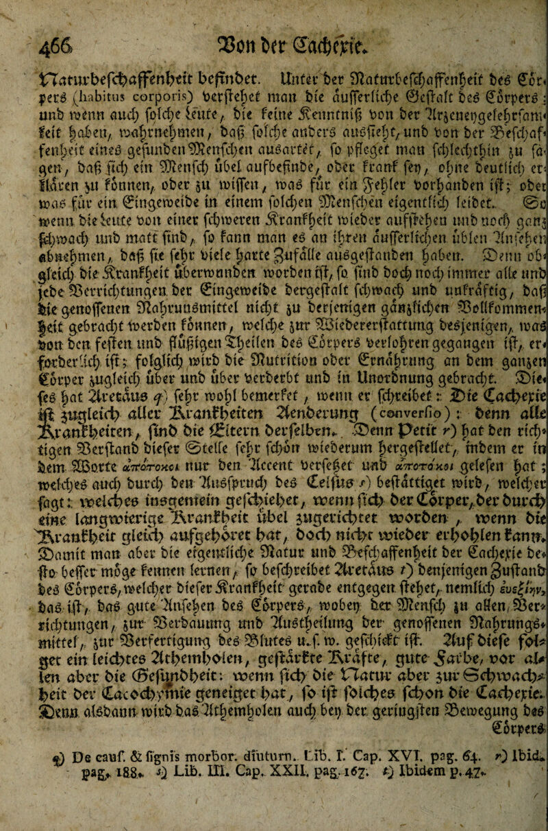 tTTamvbefc^affen{)eit beßnbet. Unter bet 9la(«t6e(cf;affen^ett beg £od petg (habitus corporis) mein bie äußerliche ©eßalt bet> @orpet£ ; unb mmn aud; feiere Idite, bie feine jtenntmß bon bet Xr$enei)gefehrfam< feit laben,, mafrnefmen, baß fotdje anbers attößefj^unb Pon ber 5Vefd;af fenfeß ütuö gefuribenSKenfdjen auöartet,. fo pfleget man fd)Ied)tf>(n ju fa< gen, baß fId) ein Sffienfd) übel aufbeßnbe, ober franf fei),, ofm beutltd) er* f laten $u formen, ober §u mißen, waö für empfehlet Potßanben iß; ober ma.6 für etn ©ngeroetbe in einem fofdjen SSenftben eigentlich leibet. ®o i^emi bfeieute bou einer fehleren $tanff)dt nnebet aufßefen nnbnod) garis fd);t>ad) unb matt ftnb, fo fann man e$ an ihren äußerlichen üblen Xnfehen abnefmen,, baß ße febt biele farte Bufdfle aü^geßanben §aben. Senn ob« gfeid) bie ihranffeit übermtmben morben iß, fo ftnb hoch nod) immer alle unb febe S5errid)tungen ber ©ngemeibe bergeßalt fd;maeß unb tmfrdftig, baß bie genoßenen Sßahruügmittel md)i ju berjemgen gd«ßid)en SBollfommem feit gebrach* merben tonnen, melcße jut 33iebererßattmtg besjemgen,. mag ^on- ben feßen unb flüßtgen eilen be£ SotperS Detloften gegangen iß,. er< föcberlicfy iß;- folglich mtrb bie SJutntion ober ©rnafrung an bem ganzen Corper pgleid; über unb über Perberbt unb in Unorbnung gebradß. ®ie< feg fat 2iretau0 q) fefr moljl bemerfet, wenn er fd>reibet:: 2)te (Ead>epie tpgleid) aller Xvranfbeiten 2tenbmmg (converfio); benn alle ranf feeiten, ftnb bie ^Eltern berfeibtm^. ®enn petit r) f at ben rid)* eigen Skrßanb biefer ©teile fef r feßbn mteberum fergeßeüet, tnbern er in bem SBorte «ttoVoxca nur ben Xccent Perfeßet unb drtoroxoi gelefen fat; roddyes and) butch ben Xugfprud; beö CelßU0 /) beßdttig^et mirb, meldjer fagt: t^eld)^ insgemein gefcfeiet)et, wennftd) ber (£6rper;ber tmrd> eine langwierige Sranf beit übel pigericbtet worben wenn bie ^ranfbdc gleid) aufgebom bat, fcody niebe wieber erboblenfann» Sbamit man aber bie eigentliche Statur unb 2kfd;affenfeit ber Sacßepte be« ßorbefler möge fennen lernen, fo befeßreibet 2lretdus 0 benjenigengußanb leö gbrper^melcherbteferÄranffeit'gerabe entgegen ßeßet, nemlid) ivsfäv, baa iß, bgf gute 'ünfef en beö Sorper^, mobep ber Scenfd) ju aßen JBer* ridßuugen, &ur ?8erbduung unb Tfu^tfetlung ber genoffenen Slaßtungö* mittel, 3ur Serferttgung be^ SSfnteö u.f m. gefdn'tft iß. 2tuf biefe fol^ get ein leicbtee 2ltbtmb^en, geßvdrfte Grafte, gute ^arbe, not <xU len aber bie (Befunbbeit: wenn fid) bie rTacur aber $ur Scbwacb^ beit bei* CacoebTmie geneiget bat, fo iß folcbe^ febon bie Caebeptei Sbenn afebannmirb ba^3lt|em|olen auch bep ber geringßen SBemegung beö Sorper^ De cauf. & (Tgnis morbor. dfutum», Lib. I. Cap. XVT. pag. 6\. r) lbid* - pagA i88> ^ bib. III. Cap, XXII. pag. 16^ t) Ibidem p, 47- /