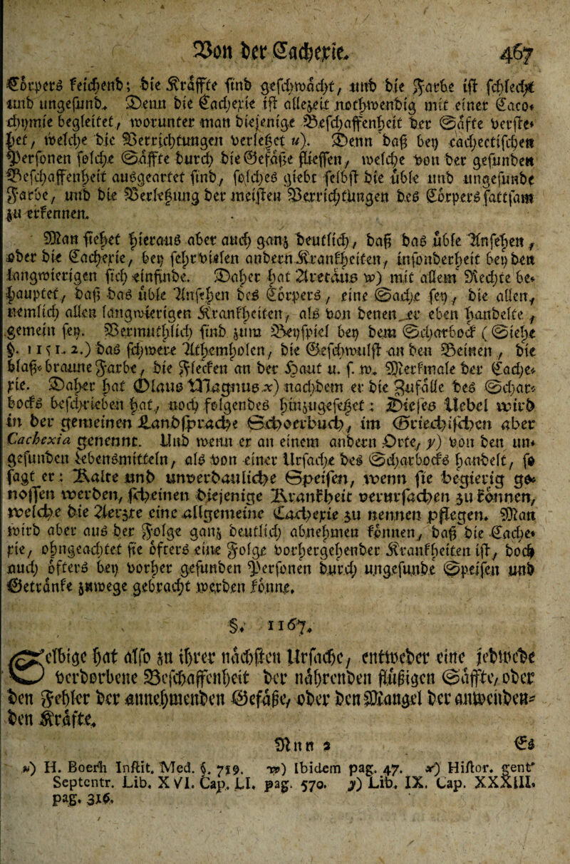 CBrpetö FetdF>ettb; fete .^raffte ftnb gefd^madtt, *mb bie |£ark ift f$hd)t imb ungefunk ©enxt bie £ad;epte tfl allezeit notfwenbig mit einet &aco* d)i)mie begleitet, worunter man biejenige Srfd)affenf)ett ber ©affe Dcufle* tytf tbeldje bie S>er.r|ei)ttmgeit beriefet u\ ©enn baß bei) cad;ectifckn ^Perfonen feiere ©affte burd; bie @efdf>e ftteflfen, meld;e bon ber gefunbe« Sefdjaffenfeit ausgearfef ftnb, fe\f&)t$ giek felbfl bie ttble unb ungefimbe $atbe, unb bte Skrlef ung ber meinen 33errtd;fiingett b.e$ £6rp.er$fattfam |u erfennen. . . .. 9Kan liefet fteranö aber auc^ ganj beuf(td), baß ba$ üble Knfefen f &ber bie €ad}erte, bet) fefrbklen anbern Äranffeiten, tnfo über feit bei) ben langwierigen ftd) einßnbe. ©aber bat 21 maus w) mit aßein &ved;te be* ■fauptef, baß kc\6 üble Tlnfefen bc.£ tbrperö, eine ©ad;e fei) , bie aßen, mmiid) aßen langwierigen ^Cranffeiten, alä bon benenm eben fanbeite, gemein fei). SSermutfüd) ftnb &ura Sepfpiel kt) bern ©d;arbodP (©iebe §> 1131* 2.) baö fernere 2IfbemfoIcn, bte ©efcbwuljt an ben Seinen , bte blaf«braune Jatbc, bie $fiecfen an ber fiant u. f. m* SSJietfmale ber £ad;e* jrie. ®at>er fat ®lattö tHagnus.^) nad>bem erbte^nfdße be£ ©d)ar* bod^ kfd>n-eben hat,f nod) folgenbeö ftn^ugefefet; jDiefes Hebel ttnrb in ber gemeinen Hanbfpracbe 0d)oetbud), im <Si*ied)ifd)cn aber Cachexia gepennt. Hub wemt er an einem anbern Orte, y) fcon ben tut* gefunben ieben&mitfeln, aU Don einer itrfadje be$ ©d)atb.ocf£ fanbeit, fo fagt er : 2\alte nnb unt>erbanlici?e ©peifen, wenn fte begierig go« noffen werben, fd^einen diejenige 2\vanilyeic t>enirfdd>m 31t tonnen, welche bie 2tev$te eine allgemeine £ad)epte 31t nennen pflegen* Sftatt wirb aber aus ber $oIge gan^ beuflid; abnefnnen feinten, baß^bie (Jadie* pie, ofmgeadjtet fte öfters eine $o!ge borbergefenber Äranfbeiten tfl, bo$ nud; öftere kt) borfer gefunben *j)erfonen burd) u.ngefiutk ©peifett unb ©etränfe juwege gebracht werben forme* Sv 116% / Vlbigc fwt rttfo stt if)ra tiacbfkn ttrjadk, enttpeber eine jetMncbe ixeborbene 23efcf>affcnf)eit bei* nufjrcnben fluten @äjfhv ober ben ftcfytcc ber «tmefjmeuben öcfaßcv eber bcnJffian^l bei- aiuecnbcn^ ben Srafte, Sinn s ßi) H. Boerli Infti't, Med. §. 719. yp) Ibidem pag. 47. x) HiAor. genf Septcntr. Lib* X V^I. Cap. U* pag. 570. j) Lik IX. Cap. XXXilL paß* 3X$,