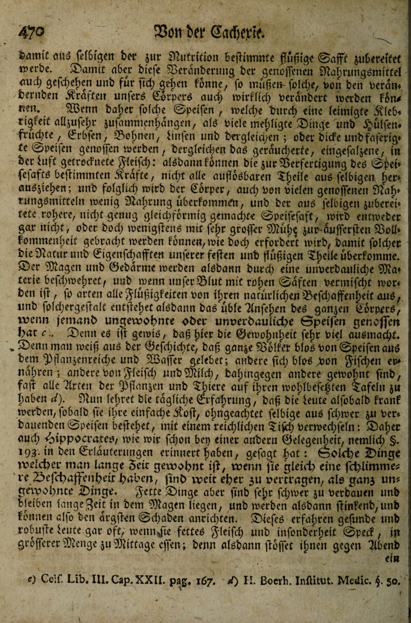 47® 23ött Sw t>mmt m fefbigen bet pr 9tufrifion befitmmfe jTu^tge ©off suSet^tfef iperbc, _ ©amix aber biefe »erdnbenmg bet* genoffenen D^abrungSmittef md) gefd)ef)en unb für ftcf; geben fonne, fo muffen- [jo(die, hon ben heran* bernben Graften un|er£ €-orpet*$ aud; -wirtlich herdnbert werben Fon* ntn. SBenn bähet fofcbe ©pcifen , tr*elcf>e tmrd) eine leimigfe Äleb* tigfeit aüpfef)r pfdmmcnhdngen, aB hiele mefdigte ©inge unb Wulfen* fruchte , Stbfen , »ebnen; iinfen unb bergletd^en ; ober biefe unb faferig* te ©petfen getroffen werben, bergletd;en baß geräucherte, eingefafpne, in beriuff getreefnete gdeifd): atebannfbnnen bte pr Verfertigung btß @£eh fefaftö befHmmten Ärafte, nicht alle auflösbaren treffe aus fähigen f>er* emspben; unb folglich wirb ber gorpet, aud;hon hielen genoffenen 9Uf)* tnngSmitfeln tnentg SZabrung uberfemmen, unb ber aus fähigen suberei« tete rohere, nid;f genug gleichförmig gemachte ©peifefaft, wirb entwebet gar nicht, ober hoch memgftens mit fe|r groffer 3Xui)$ pr dnfferpen Voü* Femmenbett gebradjt werben fonneu, wie bod; erfordert wirb, bamit fo!d;er bie DtaCur unb örigenfdjajftett unferer fepen unb ffuffigen Rhette uberfomme* ©er 53tagen unb ©ebdrme werben aisbann burd) eine unVerbauHche 9)ia* terie befchwebret/ unb wenn unfer »lut mit ro^en ©dften hecmrfdp wer* ben tft, fo arten aüegduffigfeiten hon tyten natudid;en »efdpffenfmt ans, unb fold;ergcga[t entfielet alsbann bas ubfe ^infe^en beS ganzen Körpers, totvm jemanh ungewohnte ober unverdauliche ©petfen gen offen bat c i ©emt es ip gernts, baff fyn bie ©ewofmheit fefw hie] ausmacht. > ©enn man wetff aus ber ©efdndvte, baff gan|e Volfer bloß hon ©petfen aus bem 93panpnretd;e unb SBaffer gelebet; anbere ftd) bloS hon Jifchen ev* nahten ; anbere hon $letfd; unbSföifch, balpngegett anbere gewofwt fmb, faff: alle %ten ber ^pan^en unb 5fpece öuf ihren wo^tbefe^ten tafeln $u |)aben d). 9iun lehret bte tdgfidje Erfahrung / baff bie ieute alfobalb fr auf werben, fobalb fte tf>re einfad;e $op, cfmgeachtef felbtge aus fcpwer p her* bauenben ©petfen bepepet, mit einem retdpidjen ?tph herwed;feln: ©af)er aud; «oippocratesv wie wir fd)on bep einer aubern ©efegenbeit, netnlid; §* 193. in ben ©dauterungen erinnert fjaben, gefagt h<it: ©ofrt)e 2>ingo rvelcfoet* man lange Seit gewohnt iß, wenn fte gleich eine fchitmme^ re öefchaffenhdr hüben, ftnh weit eher 3U xwrtragen, aio gan$ um gewohnte ©inge. gttte ©Inge aber fmb fef)t fdjwer p herbauen unb bleiben fange^ett in bem SKagen Tiegen, unb werben aBbann fHnfenb,unb formen affo ben drgpen ©d)aben anrid)ten. ©iefeö erfahren gefunbe unb robupe teilte.gar oft, wenn/ie fettet gdeifd; unb infonberbeit ©peef, in grbfferer 93tenge 5uS)iittage effen; benn al^bann poffet i|>nen gegen 3lbenb .. ein e) Celf. Lib, IILCap.XXU. pag* 167, d) K. ßoerh. Inftitut. Medic. 50,