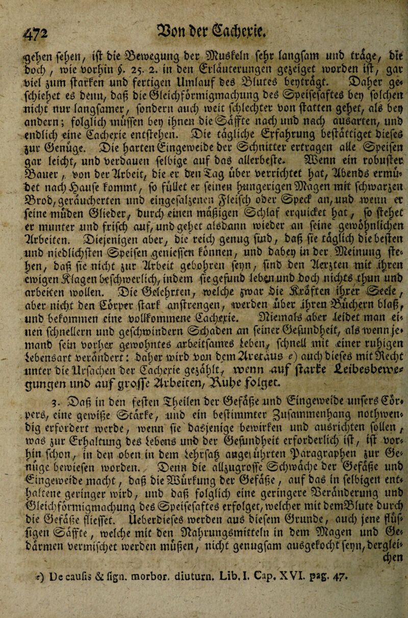 «geben feben, ijt bte Setregung ber SRuöfeln fef>t langfam unb frdge, Ui bod) f rote Oorbut §. 25. 2* in ben Erläuterungen ge^eigeC trorben ifir, gar jttm jtatfeh unb fertigen Umlauf be$ Slute£ beptrdgf. ©aber ge« fd)(e|et es beim, baß b i e © l e i d)formt gmadjung beS ©peifefafteS bet) fojdjett uid;t nur fangfamer, fonbern and; treu fd) lecket bonffatten gebet, als 6et) attbern; folgltd) muffen bet) irrten bie ©affte nad; tmb rtad) ausarfen, unb enb(td) eine Sacbepie encflelpen. ©ie tägliche Erfahrung beftdffiget biefes §ur ©enüge. ©ie barten Eingetretbe ber ©djnitter ertragen alie ©peifett gar leidet, unb Verbauen fefbige auf bas alierbeße. 9Benn ein robußer Sauer bott ber^rbett, bie er ben Sag über berridjtet fyat, 3ibenbS ermü* bet nad)Xpaufe fommt, fo füllet er feinen fmngerigen^agen mit fd)trarjen Srob, geräucherten unb eingefallenen gleifd) ober ©ptef an,.unb meint et feine muben ©lieber,/ burd) einen madigen ©d;laf erquiefet bat / Jo flehet er munter unb frifd) auf, unb gebet nlsbann trieber an feine gem6|)nltd)ett Tirbeifen. ^Diejenigen aber/ bie reid; genug finb, baß fte täglich bie beßen unb niebfid;ßen ©-peifett genieffem formen; unb habet) in ber SMnuug ße* ben, baß fte nidjt jur 2lrbei.t gebobren fepn, ßnb ben Tfa’jten mit fytw etrtgen Klagen bpfd>trerlicb, inbem ftegefunb iebinunb bod; x\\&)tüity\n unb arbeden trollen. ©ie ©.elebrten, meiere $war Sie Straften ihrer ©eefe f aber nicht ben Sorptr darf anßrengen, werben über ihren Sudlern blaß, unb befommen eine bollfommene Eadpejcte, DliemaB über leibet man cU nett febneüern unb gefdnrinbe.rn ©djaben an feiner ©efunbbe.it/ alsloenn je» manb fein Oorhet gewohntes nrbeitfameö lebe n* fd)ned mit einer ruhigen Lebensart oeranbert: bah er mirbbon bem 2lretdu3 e) aud)biefes mttlHedjt unter tieUtfad;en ber €ad)epie gesablt/ raten n auf ßarEe £eibeobera\e* gtmgen unb auf grojfe Arbeiten/Äubt folget 3. ©aß in ben feßett Sltetlen ber ©efdße unb Eingetreibe unfern Eor* pers, eine getrtße ©tdrf'e, unb ein befnmmter gufammenhang notieren* big erforbert roetbe , metut fte baSjenige bemirfen unb auSricßten follen t traS 5ur Erhaltung beS lebend unb ber ©efunbbdt erforberlid) iß, iß bor* bin fd)on, in ben oben in bem lehrfag anget irrten ^Paragraphen $ur ©e* nüge bemtefen trorben, ©enn bie aK$ugroße @d)trad;e ber ©efdfte unb Cingemeibe maebt t bag bie^ürfung ber @efdf?e, auf baö in felbigert ent« baltene geringer trirb / unb baß folglid; eine geringere SBerattbermig unb ©leidtfontttgmadvung beö ©peifefafteö erfolget, treld)er mitbemSfute bureb bie ©eföße fieflet. Ueberbiefeö trerbett auö biefern ©runbe, and) jene ffüf* ftgen ©djfte, treldre mit ben 9^abrung^mittefn in bem 3Kagen unb @e« barmen Oermifdjet merbett mußen, ttid;t gettugfam au^gefod;tfet)n/berglen . eben s) DecauHs morbor. diuturn, Lib,I. Cap, XVL pag. 47.