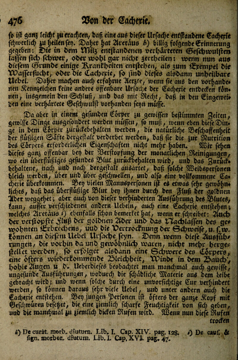 fo tff ganj fettet ju fragten, baff eilte aus biefer Urfacfje etitffattbene Cöd^epfc fd;werfig 41t tjeilenfep. Saftet f>a£ 2lretaus h) billig fofgenbe {Erinnerung gegeben: S>ie in bem VTCtlg entjianöenen Verhärteten ©efchwuljien laßen Jict> fchwer, ober wol?l gar nicht jertheilen: wenn nun aus biefem (Srunbe einige iRranEbeiten entfielen, als jum Krempel bt'e Wafferfucht, ober bie iLacbepie, fo |tnb biefes aisbann unheilbare Hebel. SDcttter mad;en aud? erfahrne ^terjfe, wenn fee aus ben votbanbe* nen Äennjeicben feine anbere offenbart Urfage ber (Eagepte entbetfen fön* nen, insgemein ben @giuff, unb bas mit 9led)f, baff in ben Singeweb ben eine toerftartete ©efgwutff oorfianben fepn muffe. Sa aber in einem gefunbcn €örpet ju gewiffen 6ejiiminfen Reifen, 1 gemiffe Singe ausgefonbert werben muffen, fo muff, wenn eben btefeSin« ge in bem görper juvutfebetjalcert werben, bie natürliche 25efgaffenf)eit ber flüffigen @afte bergeffalt berberbet werben, bafffie bie jur Siutrltio» bes götpers «tforbetlichen (Eigenfdpaften nidjt mein haben. 9Bir fefjen : -biefes gartj offenbar bet) ber 33erffopf«ng ber monatlichen Steinigungen, wo ein überflüffiges gefunbes 5Mut juricfbemalten wirb/ unb bas gurücf* behaltene, ttad;( unb nad^ bergeffalt auSartet, bafj fbfcfje SSBeibsperfonet* ! bleich werben, über unb über gefdtwelleit, unb alfo eine boKfomtnene Sa* d;erie überfommen. Sep btelen SJlannSperfonen tff es etwas fef»r gewöhn* : ftches, baff bas überffüfftge 9Mut bep ihnen bnrcff ben $luff ber golbnen Uber weggflpet; aber auch bon biefer berfffnberten TlnSfülituttg beS SßluteS, fattn, auffer oerfdffebenett anbetn liebeln, auch eine Sagerie entffehen; i welches 2lretaus *) ebenfalls fdton bemerfet |at, wenn er fdjreibet: 2Utcb ber reift opfrc ^’lnff ber golbnen 2iber unb bas Nachlaßen bes ge# wohnten Igrbrecbetts, uub bie Pemocfnung ber Schweife,tt. f.w. fbnnen an biefem Uebel ttrfac^e feyn. Senn wenn btefe 2Utsfüb* jungen, bie vorhin ba unb gewöhnlich waren, nicht mehr berge* gellet werben, fb erfolget aisbahn eine Schwere bes Corpers, eine öfters wieberEommenbe Sleichbeit, W>inbt in bem Saud?/ 1 hol?!* Gingen u b‘. UeberbtefeS beobachtet man manchmal aud? gewiffe, i ungefunbe ilusfühtungtn, Wobnrch bie fdjab(td)e SJlaterte ans bem 4etbe gebracht wirb; unb wenn folgte burch eine unborfid;ttge Sur toerlnnbert werben, fo fönnen barauS feljr viele üebel, unb unter anbern auch bie €ad)«pie enfftefjen. 2Öet> jungen ffterfonen tff öfters ber ganje Äopf mit @efd;wüten befefet, bte eine jiemltd) fd;arfe ^engtigfeit ton ftd) geben,, uob bi« mangmat ju jiemlig büfett Siufen wirb. Sffien» mm btefe Siufen , .  ' - ■ ■ ’ ■ trocfen i 0 ■*' ^ %■ I ti) De curat morb„ diutum. Lib,* I. Cap. XIV! pag. 128» r) De cwC & fign, mosbor». dfutuni, Lib, I. Cap, XVI. pa§^ 47. V \