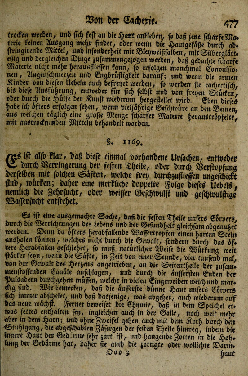 SJon ber Säuerte* 47? frocfett werben, «n6 ffcf> fcft an feie $a*ft anffe6en> fe baf? jene ftbarfeSRit. fert« feinen Tfuögang mefir ftnfcef, ober wenn bi« jbaufgefafje burcb ab. ffringirenbe Mittel, unb tnfonberfjeic mit Sfepmetffafben, mit @i(6erg(<5tt. ejjig unb bergieic^en $>titge iufammengejegen werben, bafs gebuchte fcbarf« 9Katerte ntd;t mef>r f>erauöfli'effe» fann, fo erfolgen manchmal gontoulffo. nen, migenfdjmerjen unb engbruffigfeit borauf; unb wenn bie armen Äinber toon bkfen Ue6efn au cf) befreiet werben, fo werben fie cochectifcfi, bis biefe Tfuöfufirung, entweber für ftcf) fef&ff unb toon freien @tucfen, ober burcf) bie £uffe ber Äunff wieberum ^ergeffellet wirb. £6en biefe* fiabe id) öfters «fofgen fefjen, wenn bieijafjrige ©efcfpwure an ben Seinen, auö weiten tagficf) eine grofte ©ienge fcfjarfer Materie beronStropfefte, mit austrotfm »Den SKtttefn bejubelt worben. §, II6% iff «Ifo Flat*, t1«# tiefe einmal borfjanknc Urfacßett, enttoeber v turct Sßerringerimg ber fefrat Steife, ober burcf) Sßcrftopfuiia terfcften mit folgen (Säften, toelc&e fmj burMüfcn utigefcbicFt fnb, tourFcit; baffer eine mcrfltcftc hoppelte $olge biefcg Uebetö. nemftcb bie Se^rfuebt, ober «Kiffer ©efcfjttmlfl unb gefebimilftiae «Bafferfuebt entfielt. . , ’i dne au^emacbte baf bie fef?en Pfieffe unfern ZStptrß, burcf) bte Semd)tungen bes febenö unb ber ©efunbfjeif gfeicfifam a6aeiui6et werben, ®enn ba öftere fierabfalienbe äßaffertropfen einen harten @tett» auöfwlen fonnen, wefdpeä nicf;t burcf) bie ©emaft, fonbew burcf) baö 6f» tere £erof>foflen gefcfjie^et, fo muff naturfkbet Steife bie 5Burfung wett ffocfer fetjn,. wenn bie (Softe, in geit toon einer @taube, toter tattfenb maf, toon ber ©eroaft bes Äerjens angetrte6en, an bie ©ettentfpeife ber jufam» tuenftoffenben Sanäfe anfd)lagen, unb burcf; bie aufferffen ©nben ber ^uföabern bttrcfsgefpen muffen, wefcfpe in toiefen ©ingewetben meid; unb mar. tfig ffnb. 2ßir bemerken, bo|? bie äufferffe bunne jj?out unferö Körper« ffd) immer abfdjefet, unb baft basjenige, wo« obgehet, aucf) wieberum auf ba« neue wacf)ff. ferner beweifet bie ffhpmie, baf? in bem ©peidief et. waß fettes entsaften fet)-, irtgleidpen aucf) in ber ©affe, nod) Weit mehr aber tu bem J£arn; unb ofme^weifef geben aucf) mit bem Äoth burd) beit <Stuf)tgang, bte abgefcbabten gafergett ber feffen ^ftcifc fmtroeg, inbem btt Innere £»aut ber ©eb rme fef>r jart t'ff, unb fjangenbe Sotten in bte jpoff. tung ber ©eborme f>ar, baf>er ffe aucf; bie jottigte ober woUtdite £>orm» äV0 Ätt'J haut