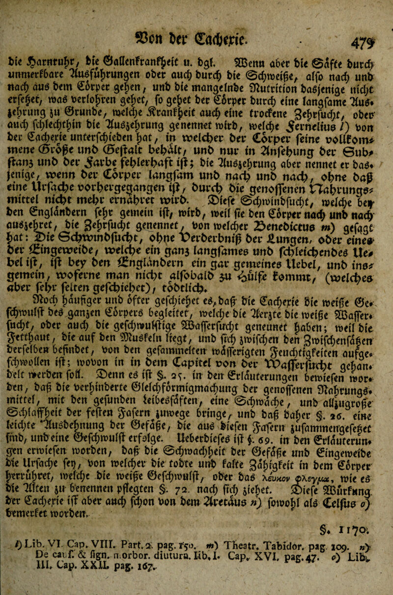 93on öet” (Eadjeric. 47^ bie $araruf>r, feie ©aUenFranf^eic u. bgt. SBenn abet bie ©affe burd> umnetfbare ?lusfuf)tungen ober and; burd) bie ©dpwetfe, alfo nad? unb nach aus bem ©ftpec gefjen, unb bte mangelnbe Nutrition basjenige tiidpt erfefet, was verlosten gebet, fo geftet ber Sotpet burd) eine langfame 3tuS* ielpntng ju ©runbe, meldpe .ftranffceit aud) eine trocfene 3ef)tfutfpt, ober' aud) fd)led)tfnn bte Tiusjelpruttg ge nennet wirb, welcfje ^eineliue /) von bet ©adjejete unterfcfjieben fpat, in welcher 6er Cotper feine voUfom* mene (Stoße un6 ©eftalt besait, unb nur in 2(nfel?ung 6er Sub# fians unb 6er Jarbe fefelerfeaft ifi; bie Ulusjelprung aber nennet er bas* jentge, wenn 6er Corpet langfam unb nad? unb nad?, ohne baf eine tlrfad?e porl?crgecjange» tjt, burd? bie genojfencn Haiprungs* mittel nid)t mebr ernabtet wirb. SDiefe ©dpwtnbfudpt, welche bef ben ©nglanbern fefjt gemein if, wirb, weil fie ben ©orper nad> unb nach ausjefpret, bte gefjrfudjt genennet, Don welcher 2?enebictue m) gefagt f>at: 2)ie ©d?wtnbfud?t, ohne Perberbniß bet Hungen, ober eine* ber fgingewetbe, welche ein ganj langfames unb fctdetcfeenbeö Ue> bei ifl, tfi bey ben öfnglänbetn ein gar gemeines Uebel, unb inet gemein, woferne man nid?t alfobalb $u tbüife fommt, (weld?ea aber fefer feiten gefdjiebet), tobtltd?. 9bd> fxhtftger unb öfter gefdjteftet es, baf bte Sncfjepte bte weife ©e» fdpvulf bes ganjen Körpers begleitet, weldje bie 2£erjtc bte weife «Baffer* fud)f, ober aud) bte gefdpwulf ige SBafietfu-cft geneunet fiabett; weil bte getripaut, bie auf ben SOtuSfeln liegt, unb ftrfp }wtfd)en ben 3mtfd)enfa6en berfelbe» befiitbet, fron ben gefammdfen wcSfferigten fteudptigfeiten aufge* fd»eilen rft; wovon tn in bem Capitel von ber tPaffetfirdpr aehan. beit werben fofl. ©enn es tft §. a*. in ben ©rlduterungen bewtefen wor. ben, baf bie Vcrfpüiberte @leld)f6rnugmnd)Uttg ber genojfenen Siaftrimgs. mittel, mit ben gefunben ietbesfaften, eine @d)wärf>e, unb aüiugrofe ©dpfafflpett ber feflen gafem juwege bringer unb baf bafper §. *e. eine letdjte ‘'dusbefnumg ber ©efafe, bie aus biefen gofern jufamineitgefefet ftnb, unbetne ©efdjrouljf erfolge. Ueberbtefes ifi fr. <ss>. in ben ©rlatirertm. gen erwtefen worben, baf bte ©djmadpfteit ber ©efafe nnb ©tngewetbe bie Urfadpe fei?, Von welcher bie tobte unb falte galjigfett tn bem ©orper {rerrulpret, wefrfpe bte weife ©efdpmulf, ober bas xeW>» öxey^, wie es bie Tüten jtt benennen pflegten §. 72. nad) ft© jtef>et. SOtefe 2ßurfung: ber ©adpepte iff aber aud) fdpon Von bem 2lretdus n) fowobl als Celfus 0} bcmetfet worben. ' §« 1 r 70. /pLib. VI. Cap. VIII. Part. 2 pag. r'50. m) Theatr. TabidOr. pag. 109. »> De caiif. & iign. n orbor. diutura, I-ib, I. Cap» XVI, pag.47. e) Life». UI. Cap. XXU. pag. 1S7..