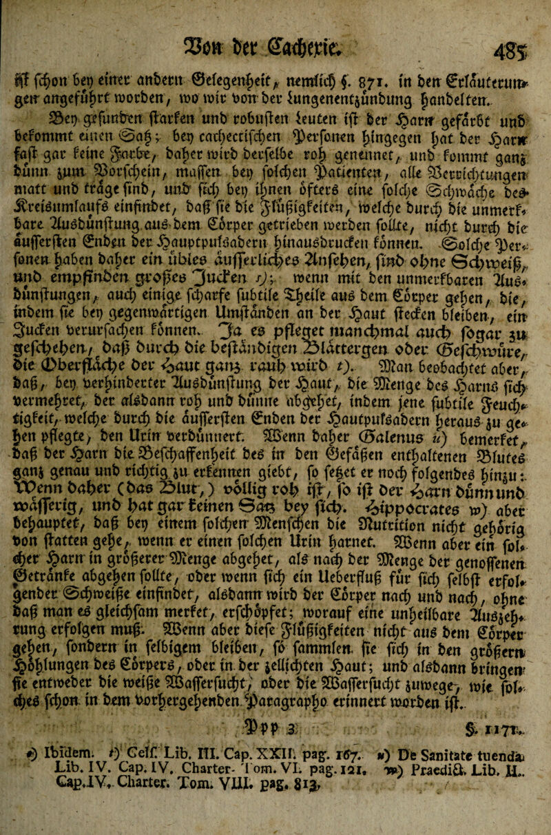 23öh tyt @ad)e.tie; 4%% f[f fcßon Set) einet; anbetit ®elegenßetfA nemltcß f. 871. in ben €rldutmur* geir angefußrt worben, wo wir oonber fungenentjunbung ßanbelten. 29ct) gefunden ßarfen unb cobuften feutett tfr ber ^jw gefärbt unb befontmt einen @aß p bet) cadpectifcßen ^etfonen hingegen bat bet ^atw faß gac feine garfre, baßer wirb beufelbe roß genettnet,. unb fommf ganj buiut jum SSorfcßein, maßen bet) foicßen Patienten, alle Sktstdptungen matt unb trage ßnb, unb fiel) bei) ißnen öfters eine foldpe ©cßwdcße bed> JfreiSttmfaufS etnftnbet, baß fte bte ^füßigf eiten, weldpe btttdp bte unmetf* bare 2iuSbunßung aus-bem Sotper getrieben werben foilte, nicßt burcß bte «uifferßen ©tben ber dbauptpufsaberu ßmausbrucfeii fönneu. .©ofdpe EfVtv fönen ßaben baßer ein üblen dtifjeiltctKö 2lnfeßm, finb olprte ©dptroif, snb empßnöen großen 3ucFm j)\ wenn mit ben unmetfbaren TluS» bttnfhtugen, aueß einige feßarfe fubtife Sßeife aus bem Söcper geßen, bte, tnbem fte bet) gegenwärtigen Umßanben an ber dßaut ßeefen bleiben, ein Suchen oeturfaeßen fönnen.. 'Ja es pfleget manchmal aud) fogar jn gefdpel?en/cbaß burd? bie beßanbigen Sldttergen ober ©efdpmtre, bte 0berßadpe ber <baut gattj raub wirb t). EBlatt beobadptef aber,, baß, bet) uerßinberter 2iuSbüaßung ber Jßaut,. bte Sffienge bes JpatnS ßcß JKtmeßrct, ber aisbann roß unb buntte nbgeßef, tnbem jene fubtile Jeud> tigfeit, weldpe burcf) bte aufferßen Snben ber ^autpufsabern (perauS ju ge* ßett pflegte, ben Urin berbutttterf. SBenn baßer ©alentts u) bemerfef, baß ber Jßarn bie SÖefcßaffenßetf bes tn ben ©efdßen enthaltenen «Blutes ganj genau unb rtcßftg $u erfennen giebt, fo feßet er noeß folgenbes ßitmt Wenn baßer (bas 2Mut,) oollig roß iß, fo iß ber ^»arn bfinnunb «oaßertg, unb ßat gar £ einen ©ats bey ßcß. Hippocrates w) aber beßaupfet, baß bet) einem foicßen Sföenfcßen bte Slufritton nießt gehörig t>on ßatten geße,, wenn er einen foicßen Urin harnet SBenn aber ein fol* «ßer fiarn m größerer ‘DJlenge abgeßet, als naeß ber SKenge ber genofjenen ©etranfe abgeßen folite, ober wenn fteß etn Ueberßuß für fteß felbß erfol» genbet ©cßroeiße einftnbet, aisbann wirb ber €orper rnteß unb naeß, ohne baß man es gletcßfam merfet, erfcßSpfet; worauf eine unßetlbare ^fusjeß* rung erfolgen muß; SBenn aber btefe Jlußigfetten nt dpt aus bem CEorper geßen, fonbern in felbigem bleibett, fo fammlen. fie ftdp tn ben großer» ^Sßlungen bes gbrpers, ober tn ber jellicßten ^»aut; unb aisbann bringen- ße entmeber bte weiße SBafferfucßt, ober bte SBajferfudpt juwege-, wie. fof*. dpes fdpon in bem Porßergeßenbett ^aragrapßo erinnert worben iß. 3 % S Ibidbitii. 0 Gelf. Lib. m. Cap. XXII. pa£. ») Dfc Sanitate tuendi Lib. IV. Cap. IV. Charter- Tom* VL pag. izu -») Praedia Lib* H.* Gap*lVt Charter. Tom* YX1L pag. gi j,